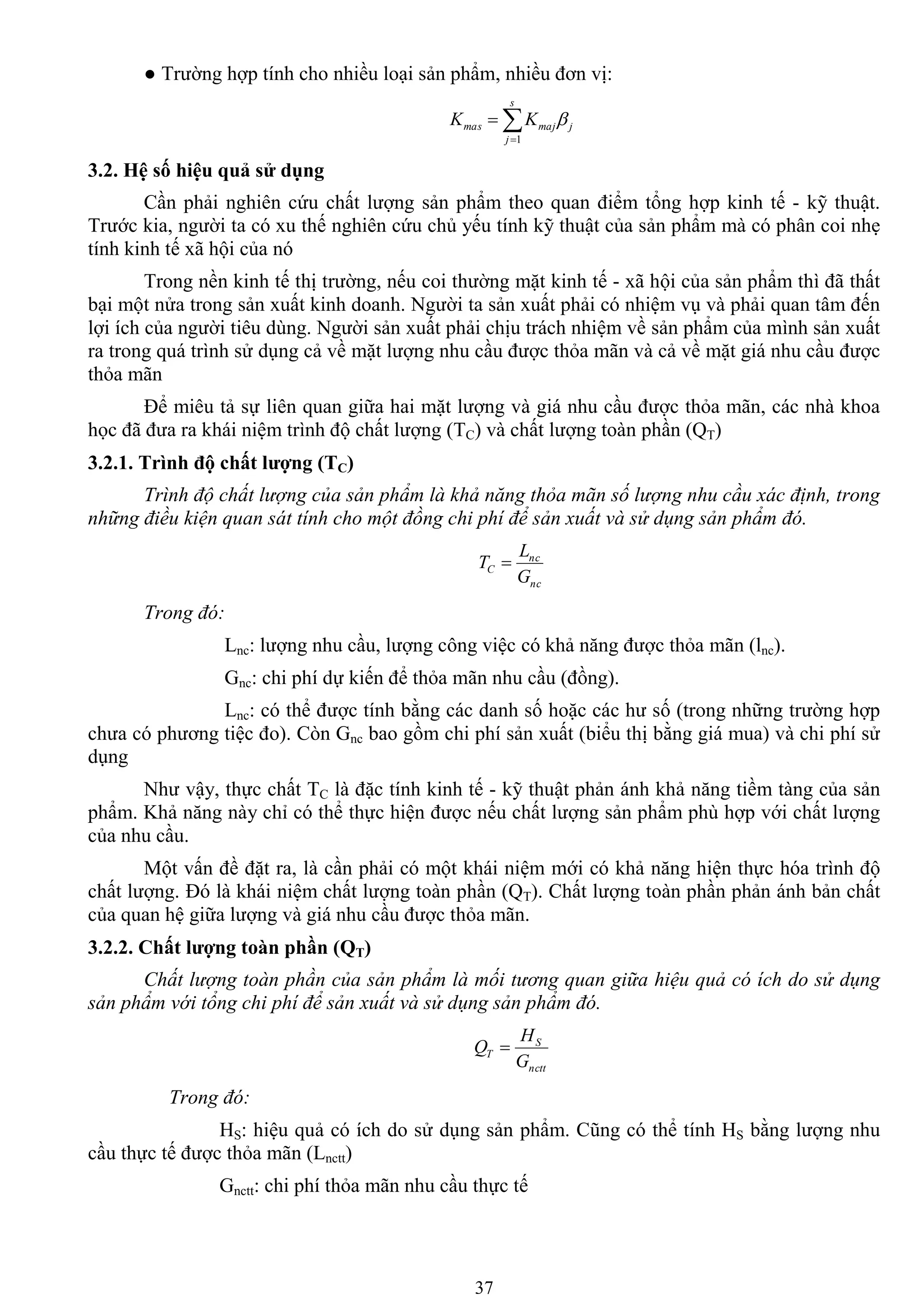 37
● Trƣờng hợp tính cho nhiều loại sản phẩm, nhiều đơn vị:


s
j
jmajmas KK
1

3.2. Hệ số hiệu quả sử dụng
Cần phải nghiên cứu chất lƣợng sản phẩm theo quan điểm tổng hợp kinh tế - kỹ thuật.
Trƣớc kia, ngƣời ta có xu thế nghiên cứu chủ yếu tính kỹ thuật của sản phẩm mà có phân coi nhẹ
tính kinh tế xã hội của nó
Trong nền kinh tế thị trƣờng, nếu coi thƣờng mặt kinh tế - xã hội của sản phẩm thì đã thất
bại một nửa trong sản xuất kinh doanh. Ngƣời ta sản xuất phải có nhiệm vụ và phải quan tâm đến
lợi ích của ngƣời tiêu dùng. Ngƣời sản xuất phải chịu trách nhiệm về sản phẩm của mình sản xuất
ra trong quá trình sử dụng cả về mặt lƣợng nhu cầu đƣợc thỏa mãn và cả về mặt giá nhu cầu đƣợc
thỏa mãn
Để miêu tả sự liên quan giữa hai mặt lƣợng và giá nhu cầu đƣợc thỏa mãn, các nhà khoa
học đã đƣa ra khái niệm trình độ chất lƣợng (TC) và chất lƣợng toàn phần (QT)
3.2.1. Trình độ chất lƣợng (TC)
Trình độ chất lượng của sản phẩm là khả năng thỏa mãn số lượng nhu cầu xác định, trong
những điều kiện quan sát tính cho một đồng chi phí để sản xuất và sử dụng sản phẩm đó.
nc
nc
C
G
L
T 
Trong đó:
Lnc: lƣợng nhu cầu, lƣợng công việc có khả năng đƣợc thỏa mãn (lnc).
Gnc: chi phí dự kiến để thỏa mãn nhu cầu (đồng).
Lnc: có thể đƣợc tính bằng các danh số hoặc các hƣ số (trong những trƣờng hợp
chƣa có phƣơng tiệc đo). Còn Gnc bao gồm chi phí sản xuất (biểu thị bằng giá mua) và chi phí sử
dụng
Nhƣ vậy, thực chất TC là đặc tính kinh tế - kỹ thuật phản ánh khả năng tiềm tàng của sản
phẩm. Khả năng này chỉ có thể thực hiện đƣợc nếu chất lƣợng sản phẩm phù hợp với chất lƣợng
của nhu cầu.
Một vấn đề đặt ra, là cần phải có một khái niệm mới có khả năng hiện thực hóa trình độ
chất lƣợng. Đó là khái niệm chất lƣợng toàn phần (QT). Chất lƣợng toàn phần phản ánh bản chất
của quan hệ giữa lƣợng và giá nhu cầu đƣợc thỏa mãn.
3.2.2. Chất lƣợng toàn phần (QT)
Chất lượng toàn phần của sản phẩm là mối tương quan giữa hiệu quả có ích do sử dụng
sản phẩm với tổng chi phí để sản xuất và sử dụng sản phẩm đó.
nctt
S
T
G
H
Q 
Trong đó:
HS: hiệu quả có ích do sử dụng sản phẩm. Cũng có thể tính HS bằng lƣợng nhu
cầu thực tế đƣợc thỏa mãn (Lnctt)
Gnctt: chi phí thỏa mãn nhu cầu thực tế
 