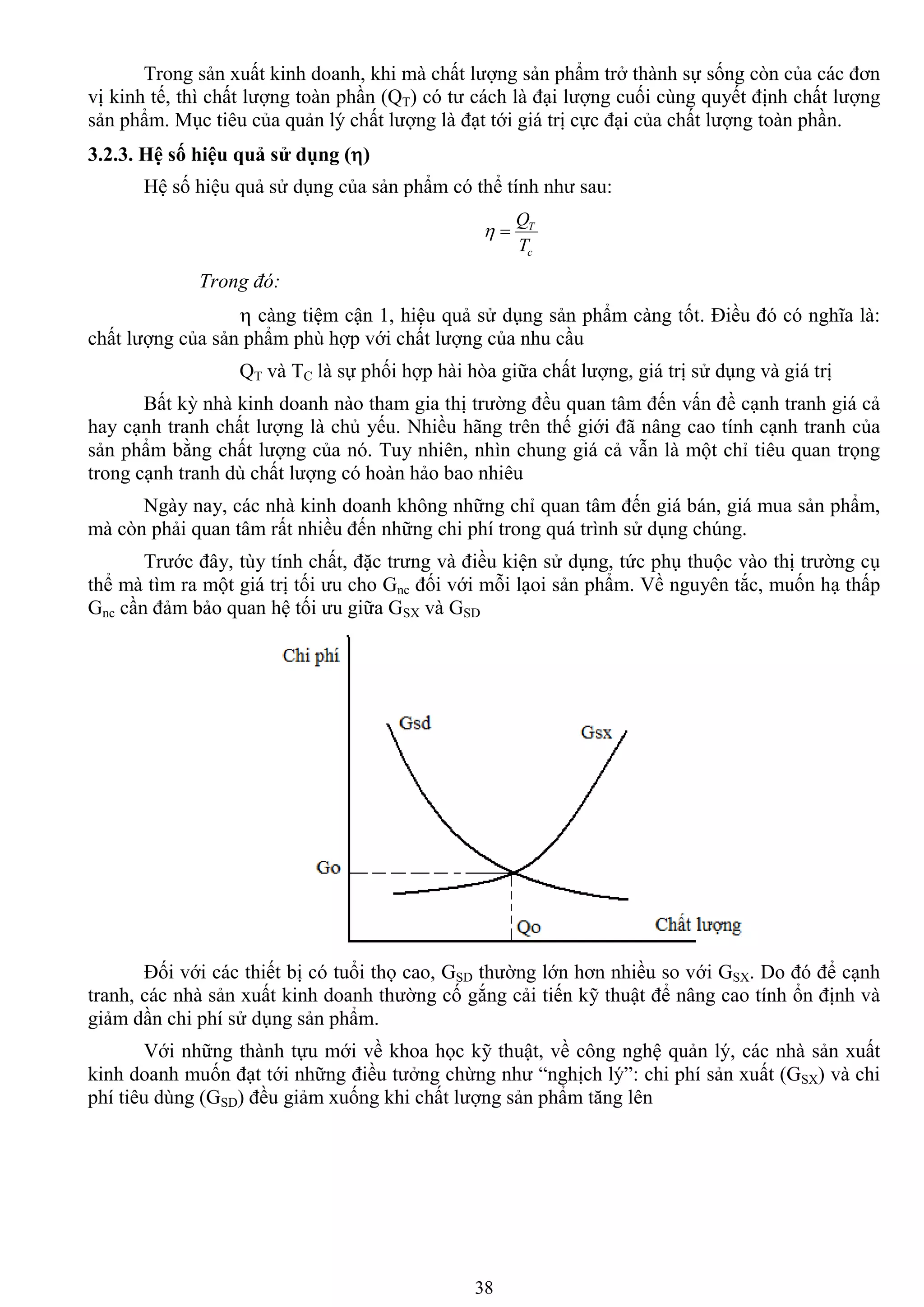 38
Trong sản xuất kinh doanh, khi mà chất lƣợng sản phẩm trở thành sự sống còn của các đơn
vị kinh tế, thì chất lƣợng toàn phần (QT) có tƣ cách là đại lƣợng cuối cùng quyết định chất lƣợng
sản phẩm. Mục tiêu của quản lý chất lƣợng là đạt tới giá trị cực đại của chất lƣợng toàn phần.
3.2.3. Hệ số hiệu quả sử dụng ()
Hệ số hiệu quả sử dụng của sản phẩm có thể tính nhƣ sau:
c
T
T
Q

Trong đó:
 càng tiệm cận 1, hiệu quả sử dụng sản phẩm càng tốt. Điều đó có nghĩa là:
chất lƣợng của sản phẩm phù hợp với chất lƣợng của nhu cầu
QT và TC là sự phối hợp hài hòa giữa chất lƣợng, giá trị sử dụng và giá trị
Bất kỳ nhà kinh doanh nào tham gia thị trƣờng đều quan tâm đến vấn đề cạnh tranh giá cả
hay cạnh tranh chất lƣợng là chủ yếu. Nhiều hãng trên thế giới đã nâng cao tính cạnh tranh của
sản phẩm bằng chất lƣợng của nó. Tuy nhiên, nhìn chung giá cả vẫn là một chỉ tiêu quan trọng
trong cạnh tranh dù chất lƣợng có hoàn hảo bao nhiêu
Ngày nay, các nhà kinh doanh không những chỉ quan tâm đến giá bán, giá mua sản phẩm,
mà còn phải quan tâm rất nhiều đến những chi phí trong quá trình sử dụng chúng.
Trƣớc đây, tùy tính chất, đặc trƣng và điều kiện sử dụng, tức phụ thuộc vào thị trƣờng cụ
thể mà tìm ra một giá trị tối ƣu cho Gnc đối với mỗi lạoi sản phẩm. Về nguyên tắc, muốn hạ thấp
Gnc cần đảm bảo quan hệ tối ƣu giữa GSX và GSD
Đối với các thiết bị có tuổi thọ cao, GSD thƣờng lớn hơn nhiều so với GSX. Do đó để cạnh
tranh, các nhà sản xuất kinh doanh thƣờng cố gắng cải tiến kỹ thuật để nâng cao tính ổn định và
giảm dần chi phí sử dụng sản phẩm.
Với những thành tựu mới về khoa học kỹ thuật, về công nghệ quản lý, các nhà sản xuất
kinh doanh muốn đạt tới những điều tƣởng chừng nhƣ “nghịch lý”: chi phí sản xuất (GSX) và chi
phí tiêu dùng (GSD) đều giảm xuống khi chất lƣợng sản phẩm tăng lên
 