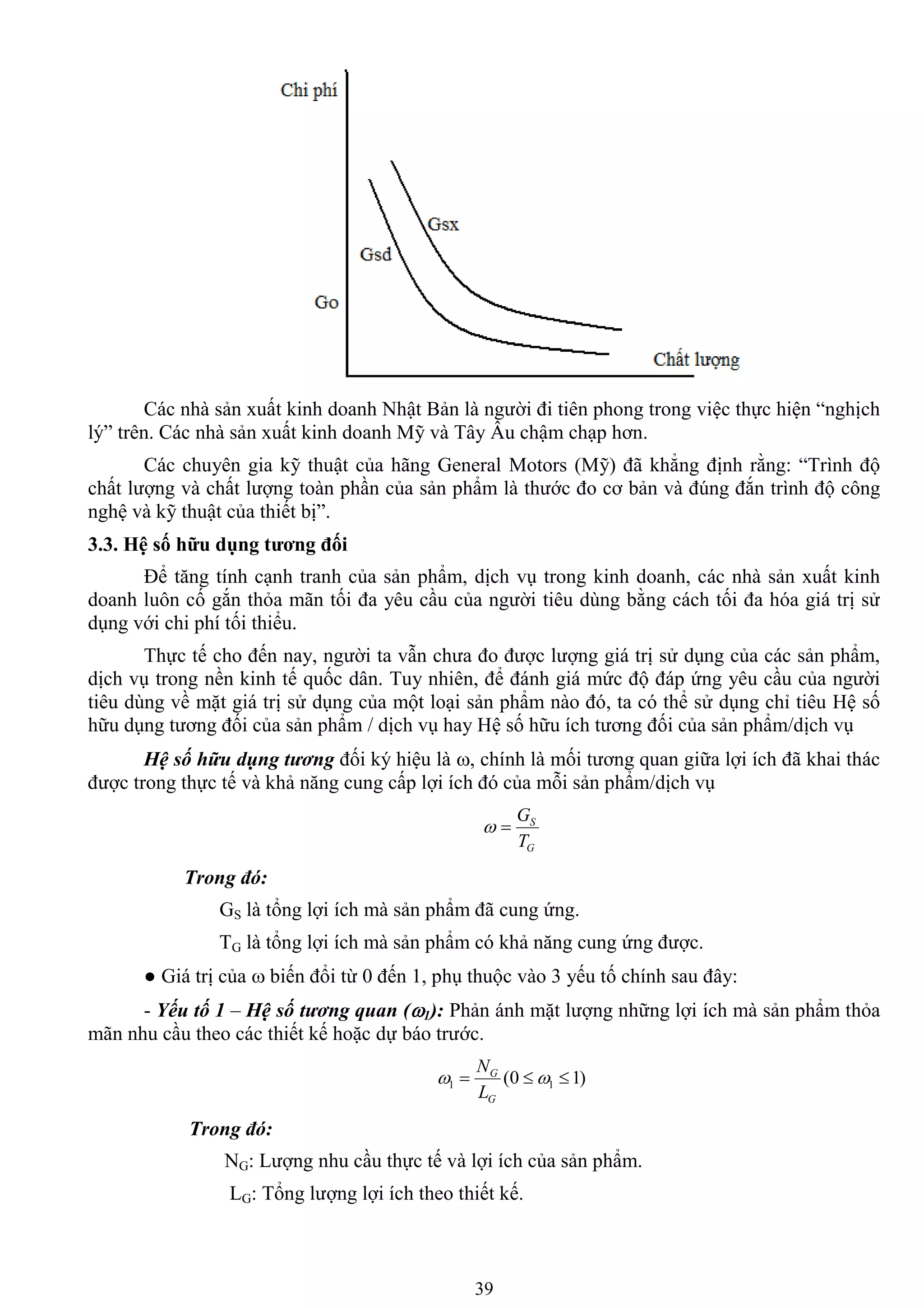 39
Các nhà sản xuất kinh doanh Nhật Bản là ngƣời đi tiên phong trong việc thực hiện “nghịch
lý” trên. Các nhà sản xuất kinh doanh Mỹ và Tây Âu chậm chạp hơn.
Các chuyên gia kỹ thuật của hãng General Motors (Mỹ) đã khẳng định rằng: “Trình độ
chất lƣợng và chất lƣợng toàn phần của sản phẩm là thƣớc đo cơ bản và đúng đắn trình độ công
nghệ và kỹ thuật của thiết bị”.
3.3. Hệ số hữu dụng tƣơng đối
Để tăng tính cạnh tranh của sản phẩm, dịch vụ trong kinh doanh, các nhà sản xuất kinh
doanh luôn cố gắn thỏa mãn tối đa yêu cầu của ngƣời tiêu dùng bằng cách tối đa hóa giá trị sử
dụng với chi phí tối thiểu.
Thực tế cho đến nay, ngƣời ta vẫn chƣa đo đƣợc lƣợng giá trị sử dụng của các sản phẩm,
dịch vụ trong nền kinh tế quốc dân. Tuy nhiên, để đánh giá mức độ đáp ứng yêu cầu của ngƣời
tiêu dùng về mặt giá trị sử dụng của một loại sản phẩm nào đó, ta có thể sử dụng chỉ tiêu Hệ số
hữu dụng tƣơng đối của sản phẩm / dịch vụ hay Hệ số hữu ích tƣơng đối của sản phẩm/dịch vụ
Hệ số hữu dụng tương đối ký hiệu là , chính là mối tƣơng quan giữa lợi ích đã khai thác
đƣợc trong thực tế và khả năng cung cấp lợi ích đó của mỗi sản phẩm/dịch vụ
G
S
T
G

Trong đó:
GS là tổng lợi ích mà sản phẩm đã cung ứng.
TG là tổng lợi ích mà sản phẩm có khả năng cung ứng đƣợc.
● Giá trị của  biến đổi từ 0 đến 1, phụ thuộc vào 3 yếu tố chính sau đây:
- Yếu tố 1 – Hệ số tương quan (1): Phản ánh mặt lƣợng những lợi ích mà sản phẩm thỏa
mãn nhu cầu theo các thiết kế hoặc dự báo trƣớc.
)10( 11  
G
G
L
N
Trong đó:
NG: Lƣợng nhu cầu thực tế và lợi ích của sản phẩm.
LG: Tổng lƣợng lợi ích theo thiết kế.
 