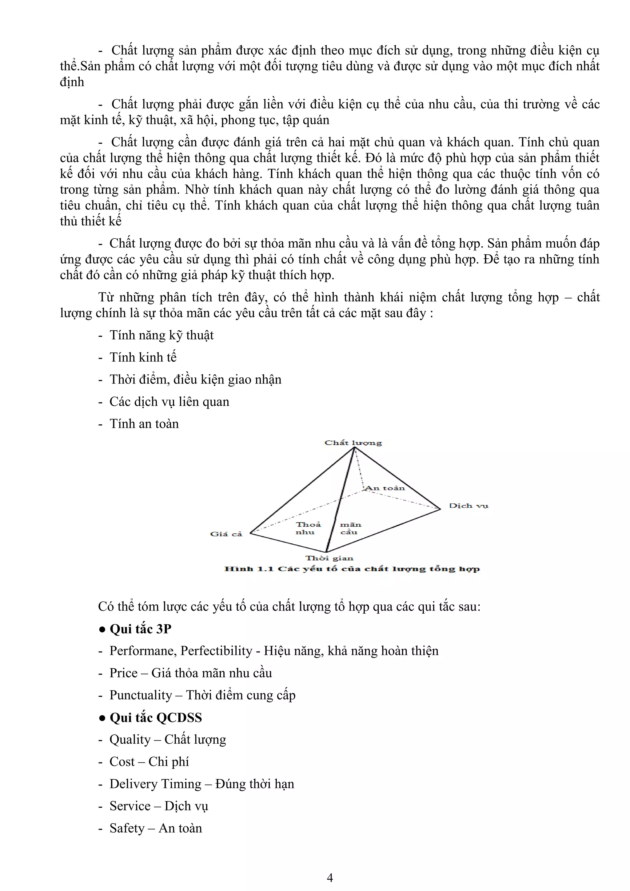 4
- Chất lƣợng sản phẩm đƣợc xác định theo mục đích sử dụng, trong những điều kiện cụ
thể.Sản phẩm có chất lƣợng với một đối tƣợng tiêu dùng và đƣợc sử dụng vào một mục đích nhất
định
- Chất lƣợng phải đƣợc gắn liền với điều kiện cụ thể của nhu cầu, của thi trƣờng về các
mặt kinh tế, kỹ thuật, xã hội, phong tục, tập quán
- Chất lƣợng cần đƣợc đánh giá trên cả hai mặt chủ quan và khách quan. Tính chủ quan
của chất lƣợng thể hiện thông qua chất lƣợng thiết kế. Đó là mức độ phù hợp của sản phẩm thiết
kế đối với nhu cầu của khách hàng. Tính khách quan thể hiện thông qua các thuộc tính vốn có
trong từng sản phẩm. Nhờ tính khách quan này chất lƣợng có thể đo lƣờng đánh giá thông qua
tiêu chuẩn, chỉ tiêu cụ thể. Tính khách quan của chất lƣợng thể hiện thông qua chất lƣợng tuân
thủ thiết kế
- Chất lƣợng đƣợc đo bởi sự thỏa mãn nhu cầu và là vấn đề tổng hợp. Sản phẩm muốn đáp
ứng đƣợc các yêu cầu sử dụng thì phải có tính chất về công dụng phù hợp. Để tạo ra những tính
chất đó cần có những giả pháp kỹ thuật thích hợp.
Từ những phân tích trên đây, có thể hình thành khái niệm chất lƣợng tổng hợp – chất
lƣợng chính là sự thỏa mãn các yêu cầu trên tất cả các mặt sau đây :
- Tính năng kỹ thuật
- Tính kinh tế
- Thời điểm, điều kiện giao nhận
- Các dịch vụ liên quan
- Tính an toàn
Có thể tóm lƣợc các yếu tố của chất lƣợng tổ hợp qua các qui tắc sau:
● Qui tắc 3P
- Performane, Perfectibility - Hiệu năng, khả năng hoàn thiện
- Price – Giá thỏa mãn nhu cầu
- Punctuality – Thời điểm cung cấp
● Qui tắc QCDSS
- Quality – Chất lƣợng
- Cost – Chi phí
- Delivery Timing – Đúng thời hạn
- Service – Dịch vụ
- Safety – An toàn
 