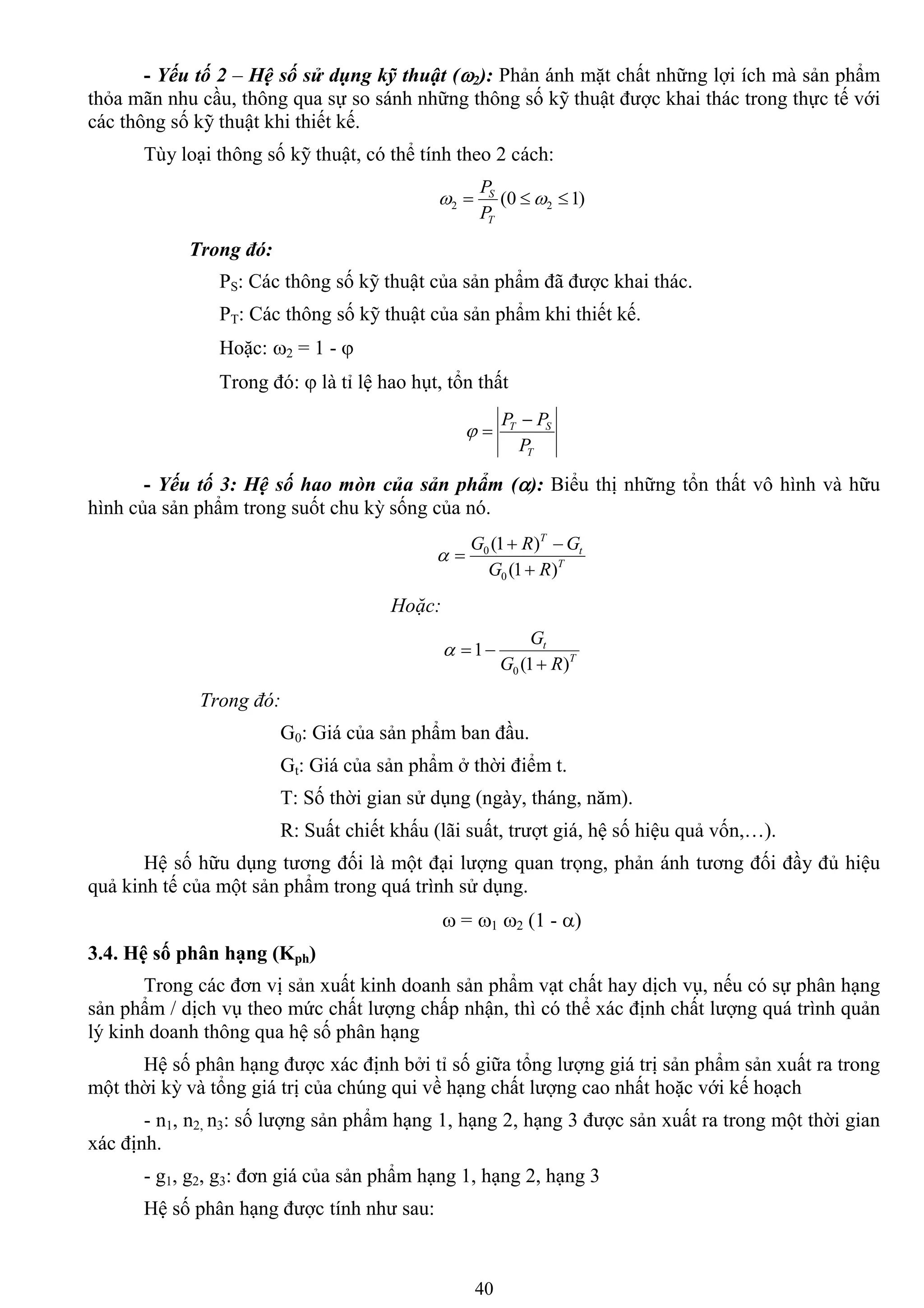 40
- Yếu tố 2 – Hệ số sử dụng kỹ thuật (2): Phản ánh mặt chất những lợi ích mà sản phẩm
thỏa mãn nhu cầu, thông qua sự so sánh những thông số kỹ thuật đƣợc khai thác trong thực tế với
các thông số kỹ thuật khi thiết kế.
Tùy loại thông số kỹ thuật, có thể tính theo 2 cách:
)10( 22  
T
S
P
P
Trong đó:
PS: Các thông số kỹ thuật của sản phẩm đã đƣợc khai thác.
PT: Các thông số kỹ thuật của sản phẩm khi thiết kế.
Hoặc: 2 = 1 - 
Trong đó:  là tỉ lệ hao hụt, tổn thất
T
ST
P
PP 

- Yếu tố 3: Hệ số hao mòn của sản phẩm (): Biểu thị những tổn thất vô hình và hữu
hình của sản phẩm trong suốt chu kỳ sống của nó.
T
t
T
RG
GRG
)1(
)1(
0
0



Hoặc:
T
t
RG
G
)1(
1
0 

Trong đó:
G0: Giá của sản phẩm ban đầu.
Gt: Giá của sản phẩm ở thời điểm t.
T: Số thời gian sử dụng (ngày, tháng, năm).
R: Suất chiết khấu (lãi suất, trƣợt giá, hệ số hiệu quả vốn,…).
Hệ số hữu dụng tƣơng đối là một đại lƣợng quan trọng, phản ánh tƣơng đối đầy đủ hiệu
quả kinh tế của một sản phẩm trong quá trình sử dụng.
 = 1 2 (1 - )
3.4. Hệ số phân hạng (Kph)
Trong các đơn vị sản xuất kinh doanh sản phẩm vạt chất hay dịch vụ, nếu có sự phân hạng
sản phẩm / dịch vụ theo mức chất lƣợng chấp nhận, thì có thể xác định chất lƣợng quá trình quản
lý kinh doanh thông qua hệ số phân hạng
Hệ số phân hạng đƣợc xác định bởi tỉ số giữa tổng lƣợng giá trị sản phẩm sản xuất ra trong
một thời kỳ và tổng giá trị của chúng qui về hạng chất lƣợng cao nhất hoặc với kế hoạch
- n1, n2, n3: số lƣợng sản phẩm hạng 1, hạng 2, hạng 3 đƣợc sản xuất ra trong một thời gian
xác định.
- g1, g2, g3: đơn giá của sản phẩm hạng 1, hạng 2, hạng 3
Hệ số phân hạng đƣợc tính nhƣ sau:
 