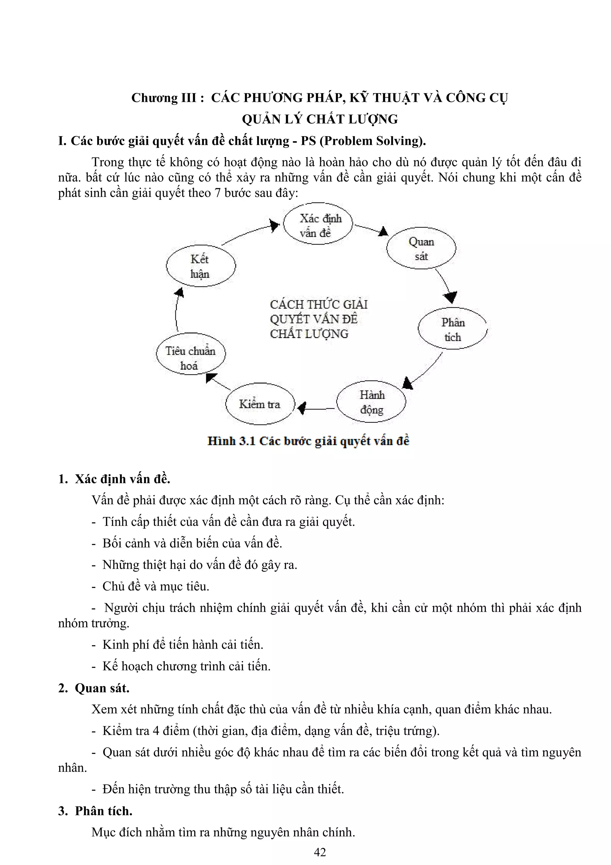 42
Chƣơng III : CÁC PHƢƠNG PHÁP, KỸ THUẬT VÀ CÔNG CỤ
QUẢN LÝ CHẤT LƢỢNG
I. Các bƣớc giải quyết vấn đề chất lƣợng - PS (Problem Solving).
Trong thực tế không có hoạt động nào là hoàn hảo cho dù nó đƣợc quản lý tốt đến đâu đi
nữa. bất cứ lúc nào cũng có thể xảy ra những vấn đề cần giải quyết. Nói chung khi một cấn đề
phát sinh cần giải quyết theo 7 bƣớc sau đây:
1. Xác định vấn đề.
Vấn đề phải đƣợc xác định một cách rõ ràng. Cụ thể cần xác định:
- Tính cấp thiết của vấn đề cần đƣa ra giải quyết.
- Bối cảnh và diễn biến của vấn đề.
- Những thiệt hại do vấn đề đó gây ra.
- Chủ đề và mục tiêu.
- Ngƣời chịu trách nhiệm chính giải quyết vấn đề, khi cần cử một nhóm thì phải xác định
nhóm trƣởng.
- Kinh phí để tiến hành cải tiến.
- Kế hoạch chƣơng trình cải tiến.
2. Quan sát.
Xem xét những tính chất đặc thù của vấn đề từ nhiều khía cạnh, quan điểm khác nhau.
- Kiểm tra 4 điểm (thời gian, địa điểm, dạng vấn đề, triệu trứng).
- Quan sát dƣới nhiều góc độ khác nhau để tìm ra các biến đổi trong kết quả và tìm nguyên
nhân.
- Đến hiện trƣờng thu thập số tài liệu cần thiết.
3. Phân tích.
Mục đích nhằm tìm ra những nguyên nhân chính.
 