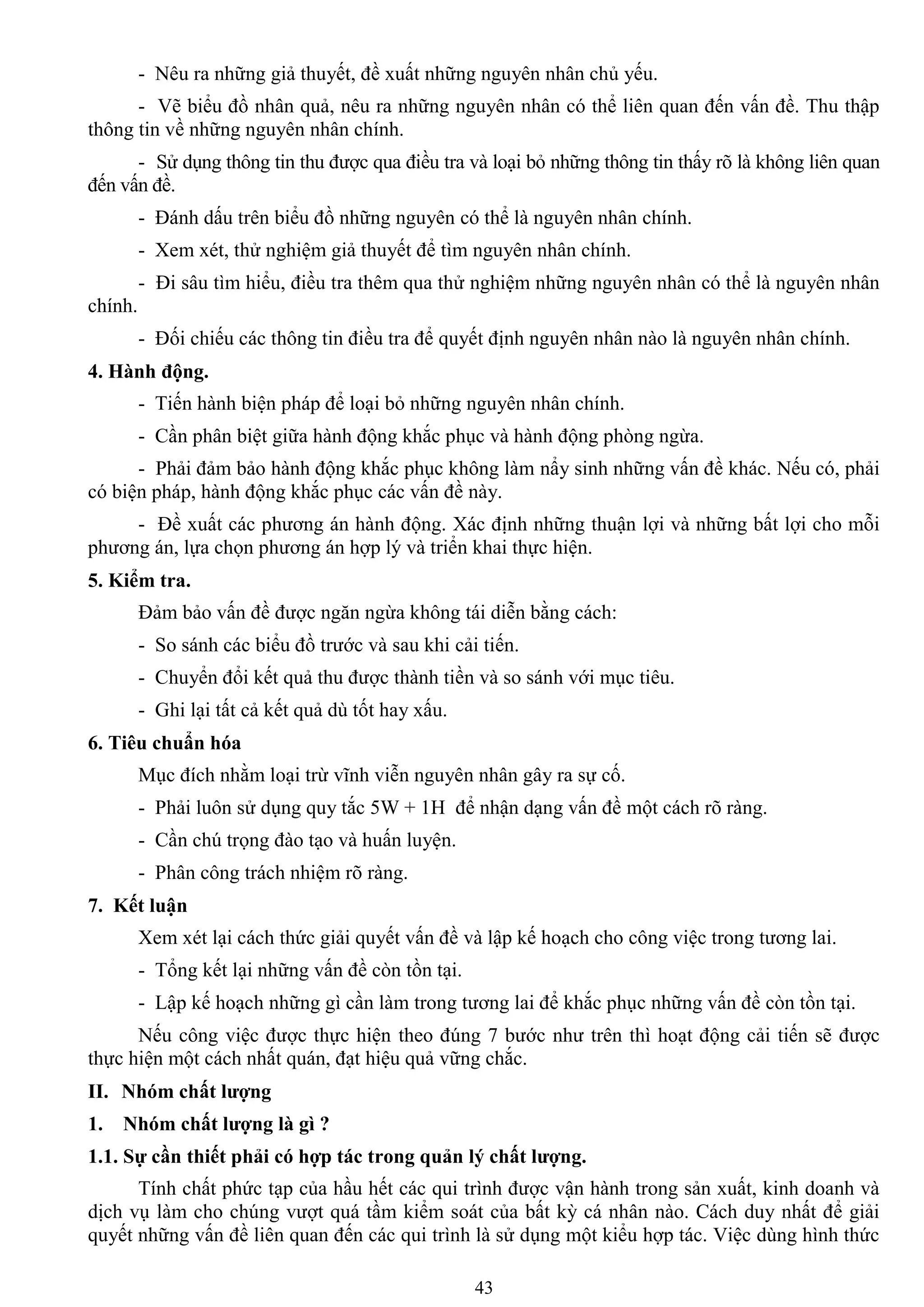 43
- Nêu ra những giả thuyết, đề xuất những nguyên nhân chủ yếu.
- Vẽ biểu đồ nhân quả, nêu ra những nguyên nhân có thể liên quan đến vấn đề. Thu thập
thông tin về những nguyên nhân chính.
- Sử dụng thông tin thu đƣợc qua điều tra và loại bỏ những thông tin thấy rõ là không liên quan
đến vấn đề.
- Đánh dấu trên biểu đồ những nguyên có thể là nguyên nhân chính.
- Xem xét, thử nghiệm giả thuyết để tìm nguyên nhân chính.
- Đi sâu tìm hiểu, điều tra thêm qua thử nghiệm những nguyên nhân có thể là nguyên nhân
chính.
- Đối chiếu các thông tin điều tra để quyết định nguyên nhân nào là nguyên nhân chính.
4. Hành động.
- Tiến hành biện pháp để loại bỏ những nguyên nhân chính.
- Cần phân biệt giữa hành động khắc phục và hành động phòng ngừa.
- Phải đảm bảo hành động khắc phục không làm nẩy sinh những vấn đề khác. Nếu có, phải
có biện pháp, hành động khắc phục các vấn đề này.
- Đề xuất các phƣơng án hành động. Xác định những thuận lợi và những bất lợi cho mỗi
phƣơng án, lựa chọn phƣơng án hợp lý và triển khai thực hiện.
5. Kiểm tra.
Đảm bảo vấn đề đƣợc ngăn ngừa không tái diễn bằng cách:
- So sánh các biểu đồ trƣớc và sau khi cải tiến.
- Chuyển đổi kết quả thu đƣợc thành tiền và so sánh với mục tiêu.
- Ghi lại tất cả kết quả dù tốt hay xấu.
6. Tiêu chuẩn hóa
Mục đích nhằm loại trừ vĩnh viễn nguyên nhân gây ra sự cố.
- Phải luôn sử dụng quy tắc 5W + 1H để nhận dạng vấn đề một cách rõ ràng.
- Cần chú trọng đào tạo và huấn luyện.
- Phân công trách nhiệm rõ ràng.
7. Kết luận
Xem xét lại cách thức giải quyết vấn đề và lập kế hoạch cho công việc trong tƣơng lai.
- Tổng kết lại những vấn đề còn tồn tại.
- Lập kế hoạch những gì cần làm trong tƣơng lai để khắc phục những vấn đề còn tồn tại.
Nếu công việc đƣợc thực hiện theo đúng 7 bƣớc nhƣ trên thì hoạt động cải tiến sẽ đƣợc
thực hiện một cách nhất quán, đạt hiệu quả vững chắc.
II. Nhóm chất lƣợng
1. Nhóm chất lƣợng là gì ?
1.1. Sự cần thiết phải có hợp tác trong quản lý chất lƣợng.
Tính chất phức tạp của hầu hết các qui trình đƣợc vận hành trong sản xuất, kinh doanh và
dịch vụ làm cho chúng vƣợt quá tầm kiểm soát của bất kỳ cá nhân nào. Cách duy nhất để giải
quyết những vấn đề liên quan đến các qui trình là sử dụng một kiểu hợp tác. Việc dùng hình thức
 