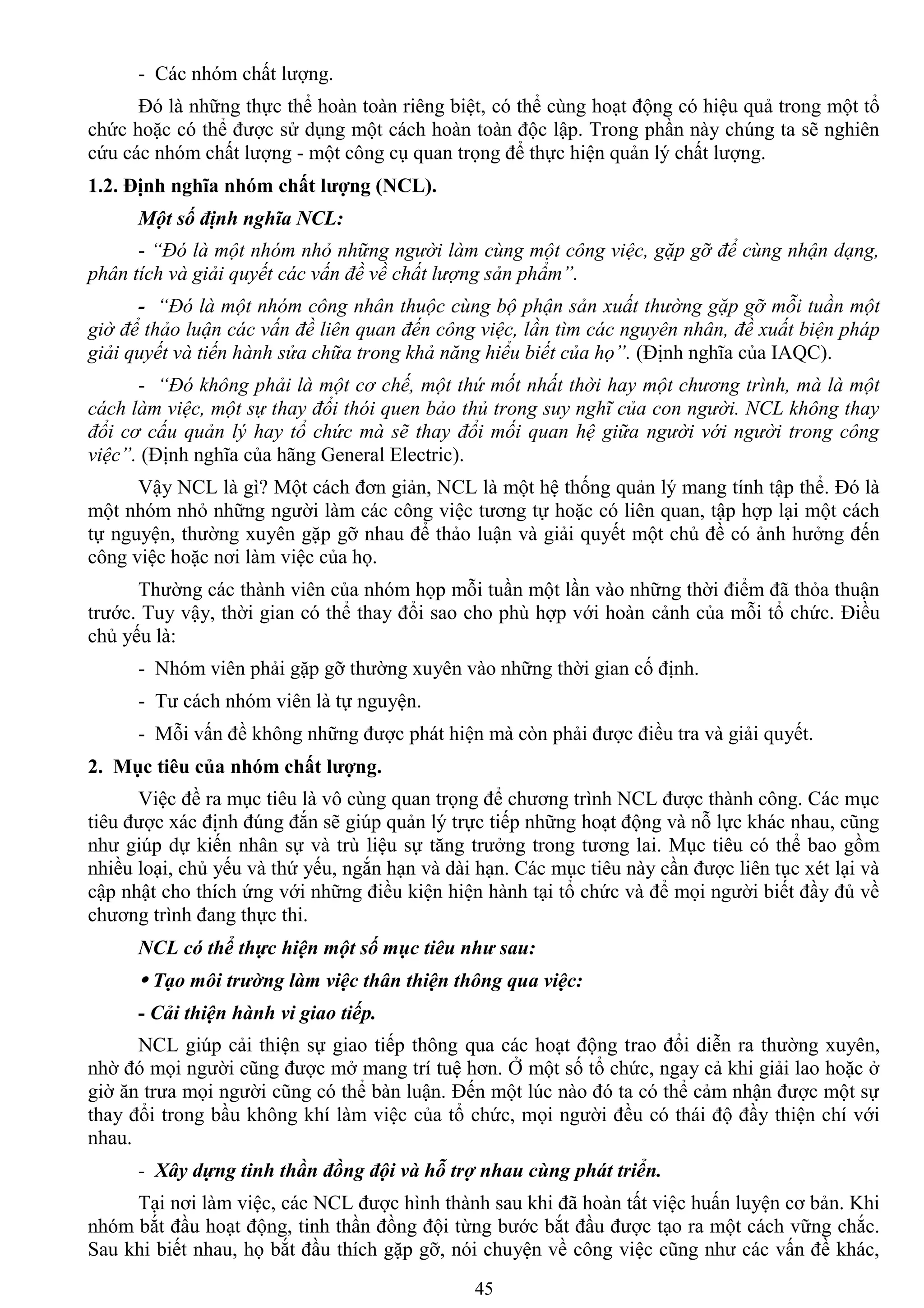 45
- Các nhóm chất lƣợng.
Đó là những thực thể hoàn toàn riêng biệt, có thể cùng hoạt động có hiệu quả trong một tổ
chức hoặc có thể đƣợc sử dụng một cách hoàn toàn độc lập. Trong phần này chúng ta sẽ nghiên
cứu các nhóm chất lƣợng - một công cụ quan trọng để thực hiện quản lý chất lƣợng.
1.2. Định nghĩa nhóm chất lƣợng (NCL).
Một số định nghĩa NCL:
- “Đó là một nhóm nhỏ những người làm cùng một công việc, gặp gỡ để cùng nhận dạng,
phân tích và giải quyết các vấn đề về chất lượng sản phẩm”.
- “Đó là một nhóm công nhân thuộc cùng bộ phận sản xuất thường gặp gỡ mỗi tuần một
giờ để thảo luận các vấn đề liên quan đến công việc, lần tìm các nguyên nhân, đề xuất biện pháp
giải quyết và tiến hành sửa chữa trong khả năng hiểu biết của họ”. (Định nghĩa của IAQC).
- “Đó không phải là một cơ chế, một thứ mốt nhất thời hay một chương trình, mà là một
cách làm việc, một sự thay đổi thói quen bảo thủ trong suy nghĩ của con người. NCL không thay
đổi cơ cấu quản lý hay tổ chức mà sẽ thay đổi mối quan hệ giữa người với người trong công
việc”. (Định nghĩa của hãng General Electric).
Vậy NCL là gì? Một cách đơn giản, NCL là một hệ thống quản lý mang tính tập thể. Đó là
một nhóm nhỏ những ngƣời làm các công việc tƣơng tự hoặc có liên quan, tập hợp lại một cách
tự nguyện, thƣờng xuyên gặp gỡ nhau để thảo luận và giải quyết một chủ đề có ảnh hƣởng đến
công việc hoặc nơi làm việc của họ.
Thƣờng các thành viên của nhóm họp mỗi tuần một lần vào những thời điểm đã thỏa thuận
trƣớc. Tuy vậy, thời gian có thể thay đổi sao cho phù hợp với hoàn cảnh của mỗi tổ chức. Điều
chủ yếu là:
- Nhóm viên phải gặp gỡ thƣờng xuyên vào những thời gian cố định.
- Tƣ cách nhóm viên là tự nguyện.
- Mỗi vấn đề không những đƣợc phát hiện mà còn phải đƣợc điều tra và giải quyết.
2. Mục tiêu của nhóm chất lƣợng.
Việc đề ra mục tiêu là vô cùng quan trọng để chƣơng trình NCL đƣợc thành công. Các mục
tiêu đƣợc xác định đúng đắn sẽ giúp quản lý trực tiếp những hoạt động và nỗ lực khác nhau, cũng
nhƣ giúp dự kiến nhân sự và trù liệu sự tăng trƣởng trong tƣơng lai. Mục tiêu có thể bao gồm
nhiều loại, chủ yếu và thứ yếu, ngắn hạn và dài hạn. Các mục tiêu này cần đƣợc liên tục xét lại và
cập nhật cho thích ứng với những điều kiện hiện hành tại tổ chức và để mọi ngƣời biết đầy đủ về
chƣơng trình đang thực thi.
NCL có thể thực hiện một số mục tiêu như sau:
 Tạo môi trường làm việc thân thiện thông qua việc:
- Cải thiện hành vi giao tiếp.
NCL giúp cải thiện sự giao tiếp thông qua các hoạt động trao đổi diễn ra thƣờng xuyên,
nhờ đó mọi ngƣời cũng đƣợc mở mang trí tuệ hơn. Ở một số tổ chức, ngay cả khi giải lao hoặc ở
giờ ăn trƣa mọi ngƣời cũng có thể bàn luận. Đến một lúc nào đó ta có thể cảm nhận đƣợc một sự
thay đổi trong bầu không khí làm việc của tổ chức, mọi ngƣời đều có thái độ đầy thiện chí với
nhau.
- Xây dựng tinh thần đồng đội và hỗ trợ nhau cùng phát triển.
Tại nơi làm việc, các NCL đƣợc hình thành sau khi đã hoàn tất việc huấn luyện cơ bản. Khi
nhóm bắt đầu hoạt động, tinh thần đồng đội từng bƣớc bắt đầu đƣợc tạo ra một cách vững chắc.
Sau khi biết nhau, họ bắt đầu thích gặp gỡ, nói chuyện về công việc cũng nhƣ các vấn đề khác,
 