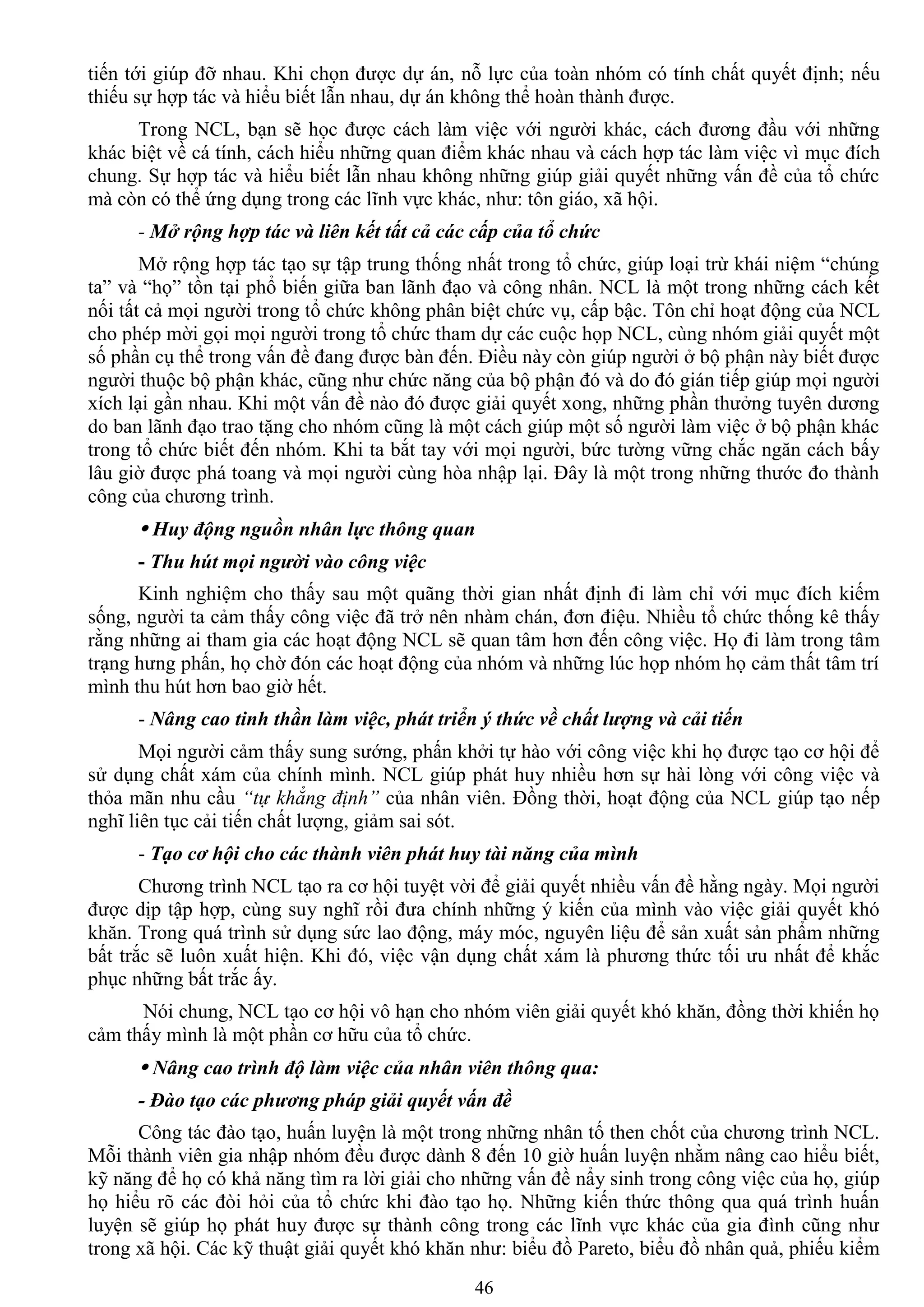 46
tiến tới giúp đỡ nhau. Khi chọn đƣợc dự án, nỗ lực của toàn nhóm có tính chất quyết định; nếu
thiếu sự hợp tác và hiểu biết lẫn nhau, dự án không thể hoàn thành đƣợc.
Trong NCL, bạn sẽ học đƣợc cách làm việc với ngƣời khác, cách đƣơng đầu với những
khác biệt về cá tính, cách hiểu những quan điểm khác nhau và cách hợp tác làm việc vì mục đích
chung. Sự hợp tác và hiểu biết lẫn nhau không những giúp giải quyết những vấn đề của tổ chức
mà còn có thể ứng dụng trong các lĩnh vực khác, nhƣ: tôn giáo, xã hội.
- Mở rộng hợp tác và liên kết tất cả các cấp của tổ chức
Mở rộng hợp tác tạo sự tập trung thống nhất trong tổ chức, giúp loại trừ khái niệm “chúng
ta” và “họ” tồn tại phổ biến giữa ban lãnh đạo và công nhân. NCL là một trong những cách kết
nối tất cả mọi ngƣời trong tổ chức không phân biệt chức vụ, cấp bậc. Tôn chỉ hoạt động của NCL
cho phép mời gọi mọi ngƣời trong tổ chức tham dự các cuộc họp NCL, cùng nhóm giải quyết một
số phần cụ thể trong vấn đề đang đƣợc bàn đến. Điều này còn giúp ngƣời ở bộ phận này biết đƣợc
ngƣời thuộc bộ phận khác, cũng nhƣ chức năng của bộ phận đó và do đó gián tiếp giúp mọi ngƣời
xích lại gần nhau. Khi một vấn đề nào đó đƣợc giải quyết xong, những phần thƣởng tuyên dƣơng
do ban lãnh đạo trao tặng cho nhóm cũng là một cách giúp một số ngƣời làm việc ở bộ phận khác
trong tổ chức biết đến nhóm. Khi ta bắt tay với mọi ngƣời, bức tƣờng vững chắc ngăn cách bấy
lâu giờ đƣợc phá toang và mọi ngƣời cùng hòa nhập lại. Đây là một trong những thƣớc đo thành
công của chƣơng trình.
 Huy động nguồn nhân lực thông quan
- Thu hút mọi người vào công việc
Kinh nghiệm cho thấy sau một quãng thời gian nhất định đi làm chỉ với mục đích kiếm
sống, ngƣời ta cảm thấy công việc đã trở nên nhàm chán, đơn điệu. Nhiều tổ chức thống kê thấy
rằng những ai tham gia các hoạt động NCL sẽ quan tâm hơn đến công việc. Họ đi làm trong tâm
trạng hƣng phấn, họ chờ đón các hoạt động của nhóm và những lúc họp nhóm họ cảm thất tâm trí
mình thu hút hơn bao giờ hết.
- Nâng cao tinh thần làm việc, phát triển ý thức về chất lượng và cải tiến
Mọi ngƣời cảm thấy sung sƣớng, phấn khởi tự hào với công việc khi họ đƣợc tạo cơ hội để
sử dụng chất xám của chính mình. NCL giúp phát huy nhiều hơn sự hài lòng với công việc và
thỏa mãn nhu cầu “tự khẳng định” của nhân viên. Đồng thời, hoạt động của NCL giúp tạo nếp
nghĩ liên tục cải tiến chất lƣợng, giảm sai sót.
- Tạo cơ hội cho các thành viên phát huy tài năng của mình
Chƣơng trình NCL tạo ra cơ hội tuyệt vời để giải quyết nhiều vấn đề hằng ngày. Mọi ngƣời
đƣợc dịp tập hợp, cùng suy nghĩ rồi đƣa chính những ý kiến của mình vào việc giải quyết khó
khăn. Trong quá trình sử dụng sức lao động, máy móc, nguyên liệu để sản xuất sản phẩm những
bất trắc sẽ luôn xuất hiện. Khi đó, việc vận dụng chất xám là phƣơng thức tối ƣu nhất để khắc
phục những bất trắc ấy.
Nói chung, NCL tạo cơ hội vô hạn cho nhóm viên giải quyết khó khăn, đồng thời khiến họ
cảm thấy mình là một phần cơ hữu của tổ chức.
 Nâng cao trình độ làm việc của nhân viên thông qua:
- Đào tạo các phương pháp giải quyết vấn đề
Công tác đào tạo, huấn luyện là một trong những nhân tố then chốt của chƣơng trình NCL.
Mỗi thành viên gia nhập nhóm đều đƣợc dành 8 đến 10 giờ huấn luyện nhằm nâng cao hiểu biết,
kỹ năng để họ có khả năng tìm ra lời giải cho những vấn đề nẩy sinh trong công việc của họ, giúp
họ hiểu rõ các đòi hỏi của tổ chức khi đào tạo họ. Những kiến thức thông qua quá trình huấn
luyện sẽ giúp họ phát huy đƣợc sự thành công trong các lĩnh vực khác của gia đình cũng nhƣ
trong xã hội. Các kỹ thuật giải quyết khó khăn nhƣ: biểu đồ Pareto, biểu đồ nhân quả, phiếu kiểm
 