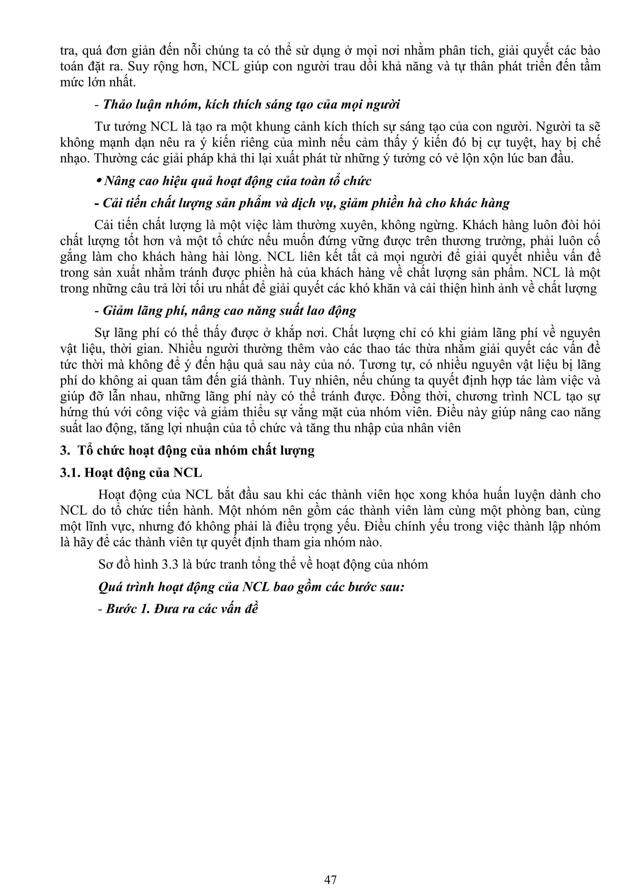 47
tra, quá đơn giản đến nỗi chúng ta có thể sử dụng ở mọi nơi nhằm phân tích, giải quyết các bào
toán đặt ra. Suy rộng hơn, NCL giúp con ngƣời trau dồi khả năng và tự thân phát triển đến tầm
mức lớn nhất.
- Thảo luận nhóm, kích thích sáng tạo của mọi người
Tƣ tƣởng NCL là tạo ra một khung cảnh kích thích sự sáng tạo của con ngƣời. Ngƣời ta sẽ
không mạnh dạn nêu ra ý kiến riêng của mình nếu cảm thấy ý kiến đó bị cự tuyệt, hay bị chế
nhạo. Thƣờng các giải pháp khả thi lại xuất phát từ những ý tƣởng có vẻ lộn xộn lúc ban đầu.
 Nâng cao hiệu quả hoạt động của toàn tổ chức
- Cải tiến chất lượng sản phẩm và dịch vụ, giảm phiền hà cho khác hàng
Cải tiến chất lƣợng là một việc làm thƣờng xuyên, không ngừng. Khách hàng luôn đòi hỏi
chất lƣợng tốt hơn và một tổ chức nếu muốn đứng vững đƣợc trên thƣơng trƣờng, phải luôn cố
gắng làm cho khách hàng hài lòng. NCL liên kết tất cả mọi ngƣời để giải quyết nhiều vấn đề
trong sản xuất nhằm tránh đƣợc phiền hà của khách hàng về chất lƣợng sản phẩm. NCL là một
trong những câu trả lời tối ƣu nhất để giải quyết các khó khăn và cải thiện hình ảnh về chất lƣợng
- Giảm lãng phí, nâng cao năng suất lao động
Sự lãng phí có thể thấy đƣợc ở khắp nơi. Chất lƣợng chỉ có khi giảm lãng phí về nguyên
vật liệu, thời gian. Nhiều ngƣời thƣờng thêm vào các thao tác thừa nhằm giải quyết các vấn đề
tức thời mà không để ý đến hậu quả sau này của nó. Tƣơng tự, có nhiều nguyên vật liệu bị lãng
phí do không ai quan tâm đến giá thành. Tuy nhiên, nếu chúng ta quyết định hợp tác làm việc và
giúp đỡ lẫn nhau, những lãng phí này có thể tránh đƣợc. Đồng thời, chƣơng trình NCL tạo sự
hứng thú với công việc và giảm thiểu sự vắng mặt của nhóm viên. Điều này giúp nâng cao năng
suất lao động, tăng lợi nhuận của tổ chức và tăng thu nhập của nhân viên
3. Tổ chức hoạt động của nhóm chất lƣợng
3.1. Hoạt động của NCL
Hoạt động của NCL bắt đầu sau khi các thành viên học xong khóa huấn luyện dành cho
NCL do tổ chức tiến hành. Một nhóm nên gồm các thành viên làm cùng một phòng ban, cùng
một lĩnh vực, nhƣng đó không phải là điều trọng yếu. Điều chính yếu trong việc thành lập nhóm
là hãy để các thành viên tự quyết định tham gia nhóm nào.
Sơ đồ hình 3.3 là bức tranh tổng thể về hoạt động của nhóm
Quá trình hoạt động của NCL bao gồm các bước sau:
- Bước 1. Đưa ra các vấn đề
 