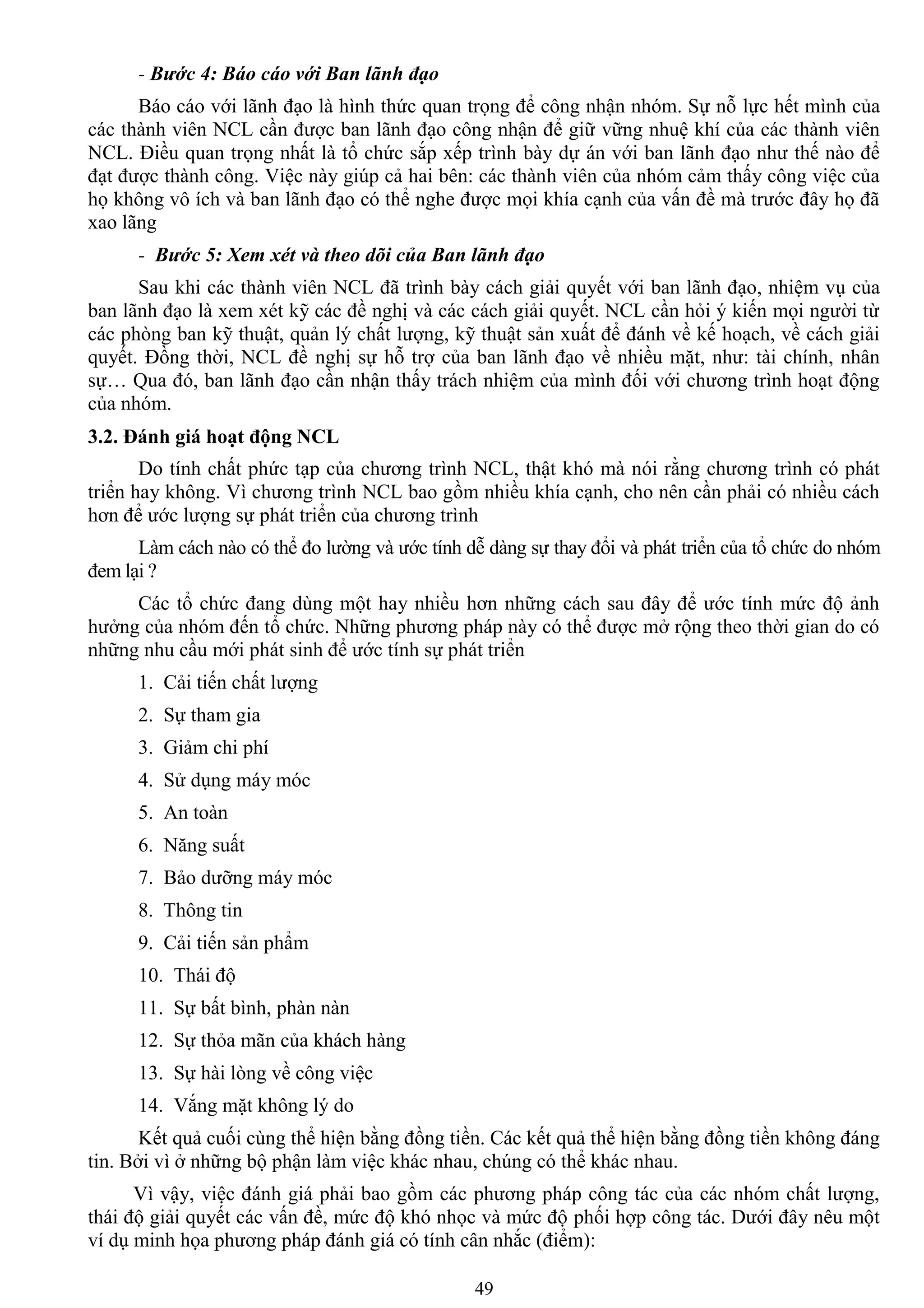 49
- Bước 4: Báo cáo với Ban lãnh đạo
Báo cáo với lãnh đạo là hình thức quan trọng để công nhận nhóm. Sự nỗ lực hết mình của
các thành viên NCL cần đƣợc ban lãnh đạo công nhận để giữ vững nhuệ khí của các thành viên
NCL. Điều quan trọng nhất là tổ chức sắp xếp trình bày dự án với ban lãnh đạo nhƣ thế nào để
đạt đƣợc thành công. Việc này giúp cả hai bên: các thành viên của nhóm cảm thấy công việc của
họ không vô ích và ban lãnh đạo có thể nghe đƣợc mọi khía cạnh của vấn đề mà trƣớc đây họ đã
xao lãng
- Bước 5: Xem xét và theo dõi của Ban lãnh đạo
Sau khi các thành viên NCL đã trình bày cách giải quyết với ban lãnh đạo, nhiệm vụ của
ban lãnh đạo là xem xét kỹ các đề nghị và các cách giải quyết. NCL cần hỏi ý kiến mọi ngƣời từ
các phòng ban kỹ thuật, quản lý chất lƣợng, kỹ thuật sản xuất để đánh về kế hoạch, về cách giải
quyết. Đồng thời, NCL đề nghị sự hỗ trợ của ban lãnh đạo về nhiều mặt, nhƣ: tài chính, nhân
sự… Qua đó, ban lãnh đạo cần nhận thấy trách nhiệm của mình đối với chƣơng trình hoạt động
của nhóm.
3.2. Đánh giá hoạt động NCL
Do tính chất phức tạp của chƣơng trình NCL, thật khó mà nói rằng chƣơng trình có phát
triển hay không. Vì chƣơng trình NCL bao gồm nhiều khía cạnh, cho nên cần phải có nhiều cách
hơn để ƣớc lƣợng sự phát triển của chƣơng trình
Làm cách nào có thể đo lƣờng và ƣớc tính dễ dàng sự thay đổi và phát triển của tổ chức do nhóm
đem lại ?
Các tổ chức đang dùng một hay nhiều hơn những cách sau đây để ƣớc tính mức độ ảnh
hƣởng của nhóm đến tổ chức. Những phƣơng pháp này có thể đƣợc mở rộng theo thời gian do có
những nhu cầu mới phát sinh để ƣớc tính sự phát triển
1. Cải tiến chất lƣợng
2. Sự tham gia
3. Giảm chi phí
4. Sử dụng máy móc
5. An toàn
6. Năng suất
7. Bảo dƣỡng máy móc
8. Thông tin
9. Cải tiến sản phẩm
10. Thái độ
11. Sự bất bình, phàn nàn
12. Sự thỏa mãn của khách hàng
13. Sự hài lòng về công việc
14. Vắng mặt không lý do
Kết quả cuối cùng thể hiện bằng đồng tiền. Các kết quả thể hiện bằng đồng tiền không đáng
tin. Bởi vì ở những bộ phận làm việc khác nhau, chúng có thể khác nhau.
Vì vậy, việc đánh giá phải bao gồm các phƣơng pháp công tác của các nhóm chất lƣợng,
thái độ giải quyết các vấn đề, mức độ khó nhọc và mức độ phối hợp công tác. Dƣới đây nêu một
ví dụ minh họa phƣơng pháp đánh giá có tính cân nhắc (điểm):
 