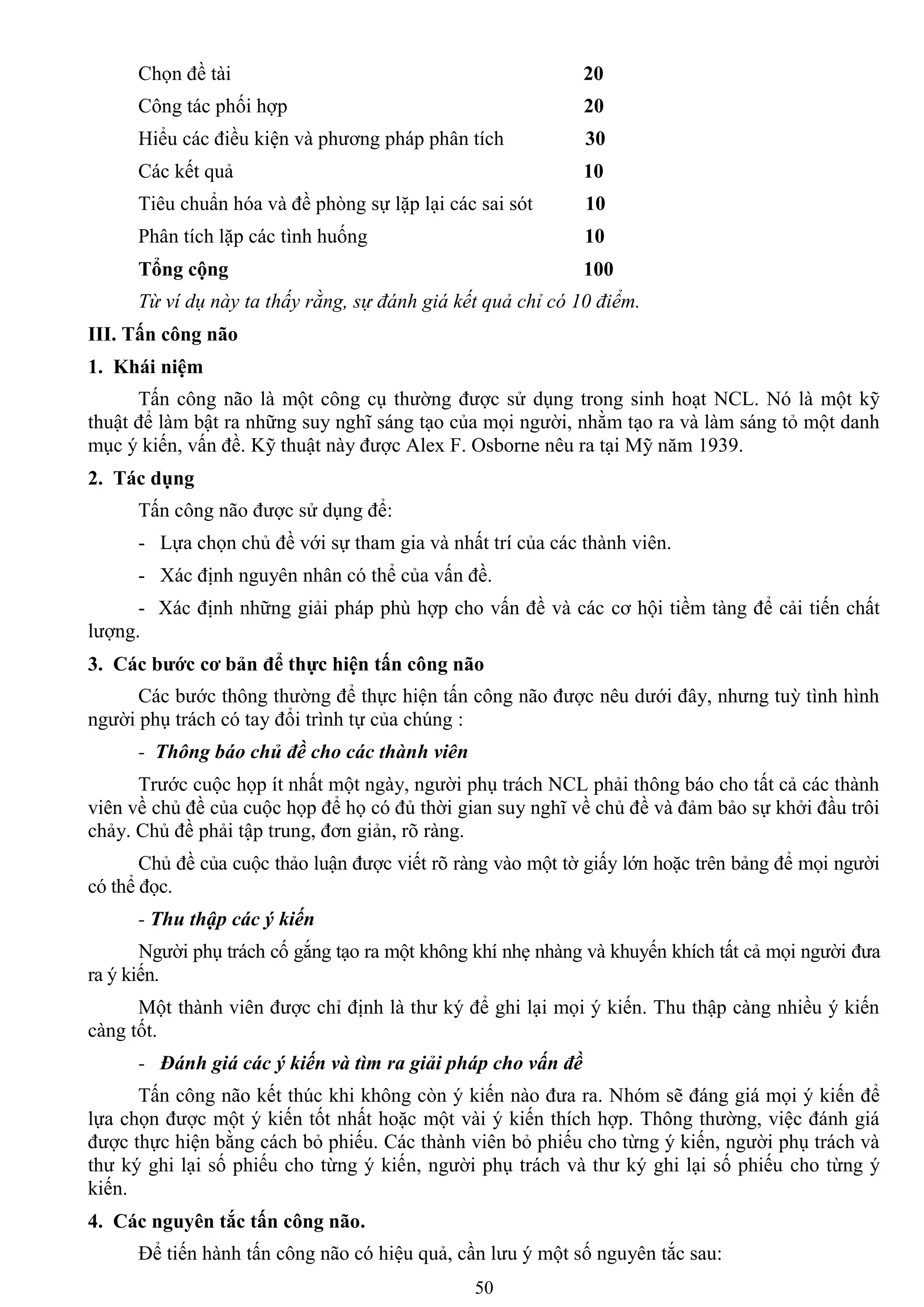 50
Chọn đề tài 20
Công tác phối hợp 20
Hiểu các điều kiện và phƣơng pháp phân tích 30
Các kết quả 10
Tiêu chuẩn hóa và đề phòng sự lặp lại các sai sót 10
Phân tích lặp các tình huống 10
Tổng cộng 100
Từ ví dụ này ta thấy rằng, sự đánh giá kết quả chỉ có 10 điểm.
III. Tấn công não
1. Khái niệm
Tấn công não là một công cụ thƣờng đƣợc sử dụng trong sinh hoạt NCL. Nó là một kỹ
thuật để làm bật ra những suy nghĩ sáng tạo của mọi ngƣời, nhằm tạo ra và làm sáng tỏ một danh
mục ý kiến, vấn đề. Kỹ thuật này đƣợc Alex F. Osborne nêu ra tại Mỹ năm 1939.
2. Tác dụng
Tấn công não đƣợc sử dụng để:
- Lựa chọn chủ đề với sự tham gia và nhất trí của các thành viên.
- Xác định nguyên nhân có thể của vấn đề.
- Xác định những giải pháp phù hợp cho vấn đề và các cơ hội tiềm tàng để cải tiến chất
lƣợng.
3. Các bƣớc cơ bản để thực hiện tấn công não
Các bƣớc thông thƣờng để thực hiện tấn công não đƣợc nêu dƣới đây, nhƣng tuỳ tình hình
ngƣời phụ trách có tay đổi trình tự của chúng :
- Thông báo chủ đề cho các thành viên
Trƣớc cuộc họp ít nhất một ngày, ngƣời phụ trách NCL phải thông báo cho tất cả các thành
viên về chủ đề của cuộc họp để họ có đủ thời gian suy nghĩ về chủ đề và đảm bảo sự khởi đầu trôi
chảy. Chủ đề phải tập trung, đơn giản, rõ ràng.
Chủ đề của cuộc thảo luận đƣợc viết rõ ràng vào một tờ giấy lớn hoặc trên bảng để mọi ngƣời
có thể đọc.
- Thu thập các ý kiến
Ngƣời phụ trách cố gắng tạo ra một không khí nhẹ nhàng và khuyến khích tất cả mọi ngƣời đƣa
ra ý kiến.
Một thành viên đƣợc chỉ định là thƣ ký để ghi lại mọi ý kiến. Thu thập càng nhiều ý kiến
càng tốt.
- Đánh giá các ý kiến và tìm ra giải pháp cho vấn đề
Tấn công não kết thúc khi không còn ý kiến nào đƣa ra. Nhóm sẽ đáng giá mọi ý kiến để
lựa chọn đƣợc một ý kiến tốt nhất hoặc một vài ý kiến thích hợp. Thông thƣờng, việc đánh giá
đƣợc thực hiện bằng cách bỏ phiếu. Các thành viên bỏ phiếu cho từng ý kiến, ngƣời phụ trách và
thƣ ký ghi lại số phiếu cho từng ý kiến, ngƣời phụ trách và thƣ ký ghi lại số phiếu cho từng ý
kiến.
4. Các nguyên tắc tấn công não.
Để tiến hành tấn công não có hiệu quả, cần lƣu ý một số nguyên tắc sau:
 