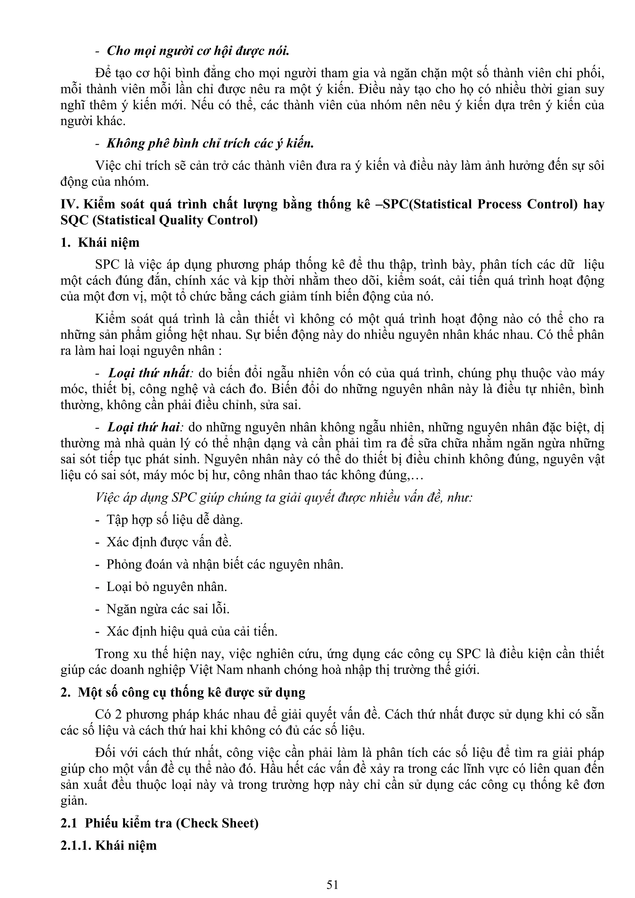 51
- Cho mọi người cơ hội được nói.
Để tạo cơ hội bình đẳng cho mọi ngƣời tham gia và ngăn chặn một số thành viên chi phối,
mỗi thành viên mỗi lần chỉ đƣợc nêu ra một ý kiến. Điều này tạo cho họ có nhiều thời gian suy
nghĩ thêm ý kiến mới. Nếu có thể, các thành viên của nhóm nên nêu ý kiến dựa trên ý kiến của
ngƣời khác.
- Không phê bình chỉ trích các ý kiến.
Việc chỉ trích sẽ cản trở các thành viên đƣa ra ý kiến và điều này làm ảnh hƣởng đến sự sôi
động của nhóm.
IV. Kiểm soát quá trình chất lƣợng bằng thống kê –SPC(Statistical Process Control) hay
SQC (Statistical Quality Control)
1. Khái niệm
SPC là việc áp dụng phƣơng pháp thống kê để thu thập, trình bày, phân tích các dữ liệu
một cách đúng đắn, chính xác và kịp thời nhằm theo dõi, kiểm soát, cải tiến quá trình hoạt động
của một đơn vị, một tổ chức bằng cách giảm tính biến động của nó.
Kiểm soát quá trình là cần thiết vì không có một quá trình hoạt động nào có thể cho ra
những sản phẩm giống hệt nhau. Sự biến động này do nhiều nguyên nhân khác nhau. Có thể phân
ra làm hai loại nguyên nhân :
- Loại thứ nhất: do biến đổi ngẫu nhiên vốn có của quá trình, chúng phụ thuộc vào máy
móc, thiết bị, công nghệ và cách đo. Biến đổi do những nguyên nhân này là điều tự nhiên, bình
thƣờng, không cần phải điều chỉnh, sửa sai.
- Loại thứ hai: do những nguyên nhân không ngẫu nhiên, những nguyên nhân đặc biệt, dị
thƣờng mà nhà quản lý có thể nhận dạng và cần phải tìm ra để sữa chữa nhằm ngăn ngừa những
sai sót tiếp tục phát sinh. Nguyên nhân này có thể do thiết bị điều chỉnh không đúng, nguyên vật
liệu có sai sót, máy móc bị hƣ, công nhân thao tác không đúng,…
Việc áp dụng SPC giúp chúng ta giải quyết được nhiều vấn đề, như:
- Tập hợp số liệu dễ dàng.
- Xác định đƣợc vấn đề.
- Phỏng đoán và nhận biết các nguyên nhân.
- Loại bỏ nguyên nhân.
- Ngăn ngừa các sai lỗi.
- Xác định hiệu quả của cải tiến.
Trong xu thế hiện nay, việc nghiên cứu, ứng dụng các công cụ SPC là điều kiện cần thiết
giúp các doanh nghiệp Việt Nam nhanh chóng hoà nhập thị trƣờng thế giới.
2. Một số công cụ thống kê đƣợc sử dụng
Có 2 phƣơng pháp khác nhau để giải quyết vấn đề. Cách thứ nhất đƣợc sử dụng khi có sẵn
các số liệu và cách thứ hai khi không có đủ các số liệu.
Đối với cách thứ nhất, công việc cần phải làm là phân tích các số liệu để tìm ra giải pháp
giúp cho một vấn đề cụ thể nào đó. Hầu hết các vấn đề xảy ra trong các lĩnh vực có liên quan đến
sản xuất đều thuộc loại này và trong trƣờng hợp này chỉ cần sử dụng các công cụ thống kê đơn
giản.
2.1 Phiếu kiểm tra (Check Sheet)
2.1.1. Khái niệm
 