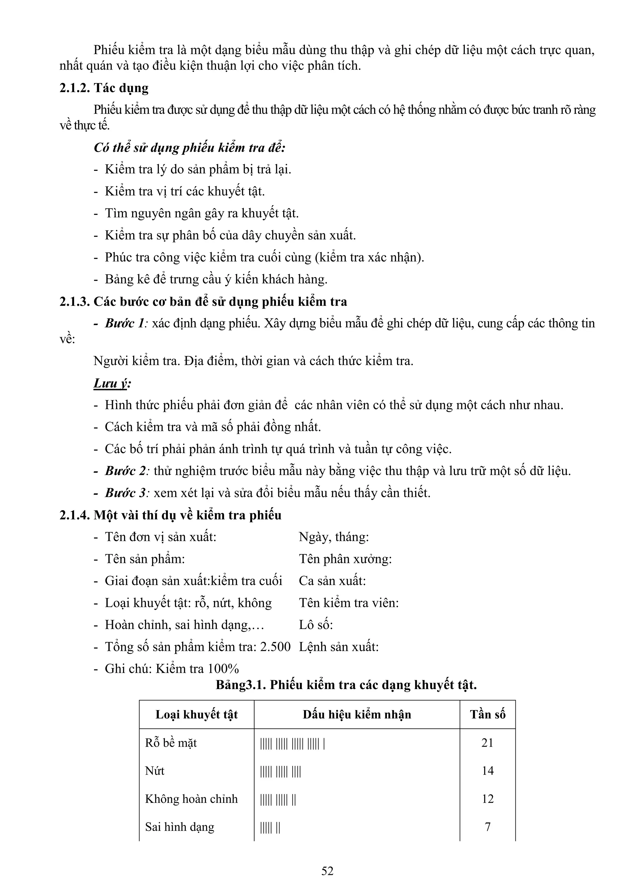 52
Phiếu kiểm tra là một dạng biểu mẫu dùng thu thập và ghi chép dữ liệu một cách trực quan,
nhất quán và tạo điều kiện thuận lợi cho việc phân tích.
2.1.2. Tác dụng
Phiếu kiểm tra đƣợc sử dụng để thu thập dữ liệu một cách có hệ thống nhằm có đƣợc bức tranh rõ ràng
về thực tế.
Có thể sử dụng phiếu kiểm tra để:
- Kiểm tra lý do sản phẩm bị trả lại.
- Kiểm tra vị trí các khuyết tật.
- Tìm nguyên ngân gây ra khuyết tật.
- Kiểm tra sự phân bố của dây chuyền sản xuất.
- Phúc tra công việc kiểm tra cuối cùng (kiểm tra xác nhận).
- Bảng kê để trƣng cầu ý kiến khách hàng.
2.1.3. Các bƣớc cơ bản để sử dụng phiếu kiểm tra
- Bước 1: xác định dạng phiếu. Xây dựng biểu mẫu để ghi chép dữ liệu, cung cấp các thông tin
về:
Ngƣời kiểm tra. Địa điểm, thời gian và cách thức kiểm tra.
Lưu ý:
- Hình thức phiếu phải đơn giản để các nhân viên có thể sử dụng một cách nhƣ nhau.
- Cách kiểm tra và mã số phải đồng nhất.
- Các bố trí phải phản ánh trình tự quá trình và tuần tự công việc.
- Bước 2: thử nghiệm trƣớc biểu mẫu này bằng việc thu thập và lƣu trữ một số dữ liệu.
- Bước 3: xem xét lại và sửa đổi biểu mẫu nếu thấy cần thiết.
2.1.4. Một vài thí dụ về kiểm tra phiếu
- Tên đơn vị sản xuất: Ngày, tháng:
- Tên sản phẩm: Tên phân xƣởng:
- Giai đoạn sản xuất:kiểm tra cuối Ca sản xuất:
- Loại khuyết tật: rỗ, nứt, không Tên kiểm tra viên:
- Hoàn chỉnh, sai hình dạng,… Lô số:
- Tổng số sản phẩm kiểm tra: 2.500 Lệnh sản xuất:
- Ghi chú: Kiểm tra 100%
Bảng3.1. Phiếu kiểm tra các dạng khuyết tật.
Loại khuyết tật Dấu hiệu kiểm nhận Tần số
Rỗ bề mặt ||||| ||||| ||||| ||||| | 21
Nứt ||||| ||||| |||| 14
Không hoàn chỉnh ||||| ||||| || 12
Sai hình dạng ||||| || 7
 