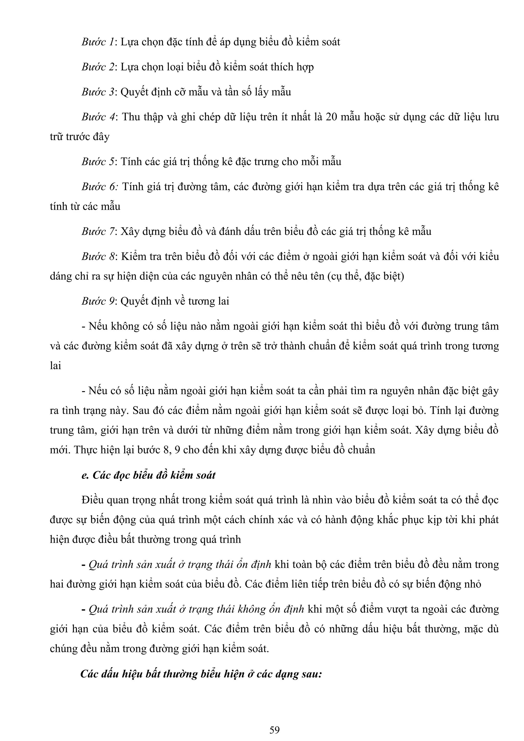 59
Bước 1: Lựa chọn đặc tính để áp dụng biểu đồ kiểm soát
Bước 2: Lựa chọn loại biểu đồ kiểm soát thích hợp
Bước 3: Quyết định cỡ mẫu và tần số lấy mẫu
Bước 4: Thu thập và ghi chép dữ liệu trên ít nhất là 20 mẫu hoặc sử dụng các dữ liệu lƣu
trữ trƣớc đây
Bước 5: Tính các giá trị thống kê đặc trƣng cho mỗi mẫu
Bước 6: Tính giá trị đƣờng tâm, các đƣờng giới hạn kiểm tra dựa trên các giá trị thống kê
tính từ các mẫu
Bước 7: Xây dựng biểu đồ và đánh dấu trên biểu đồ các giá trị thống kê mẫu
Bước 8: Kiểm tra trên biểu đồ đối với các điểm ở ngoài giới hạn kiểm soát và đối với kiểu
dáng chỉ ra sự hiện diện của các nguyên nhân có thể nêu tên (cụ thể, đặc biệt)
Bước 9: Quyết định về tƣơng lai
- Nếu không có số liệu nào nằm ngoài giới hạn kiểm soát thì biểu đồ với đƣờng trung tâm
và các đƣờng kiểm soát đã xây dựng ở trên sẽ trở thành chuẩn để kiểm soát quá trình trong tƣơng
lai
- Nếu có số liệu nằm ngoài giới hạn kiểm soát ta cần phải tìm ra nguyên nhân đặc biệt gây
ra tình trạng này. Sau đó các điểm nằm ngoài giới hạn kiểm soát sẽ đƣợc loại bỏ. Tính lại đƣờng
trung tâm, giới hạn trên và dƣới từ những điểm nằm trong giới hạn kiểm soát. Xây dựng biểu đồ
mới. Thực hiện lại bƣớc 8, 9 cho đến khi xây dựng đƣợc biểu đồ chuẩn
e. Các đọc biểu đồ kiểm soát
Điều quan trọng nhất trong kiểm soát quá trình là nhìn vào biểu đồ kiểm soát ta có thể đọc
đƣợc sự biến động của quá trình một cách chính xác và có hành động khắc phục kịp tời khi phát
hiện đƣợc điều bất thƣờng trong quá trình
- Quá trình sản xuất ở trạng thái ổn định khi toàn bộ các điểm trên biểu đồ đều nằm trong
hai đƣờng giới hạn kiểm soát của biểu đồ. Các điểm liên tiếp trên biểu đồ có sự biến động nhỏ
- Quá trình sản xuất ở trạng thái không ổn định khi một số điểm vƣợt ta ngoài các đƣờng
giới hạn của biểu đồ kiểm soát. Các điểm trên biểu đồ có những dấu hiệu bất thƣờng, mặc dù
chúng đều nằm trong đƣờng giới hạn kiểm soát.
Các dấu hiệu bất thường biểu hiện ở các dạng sau:
 
