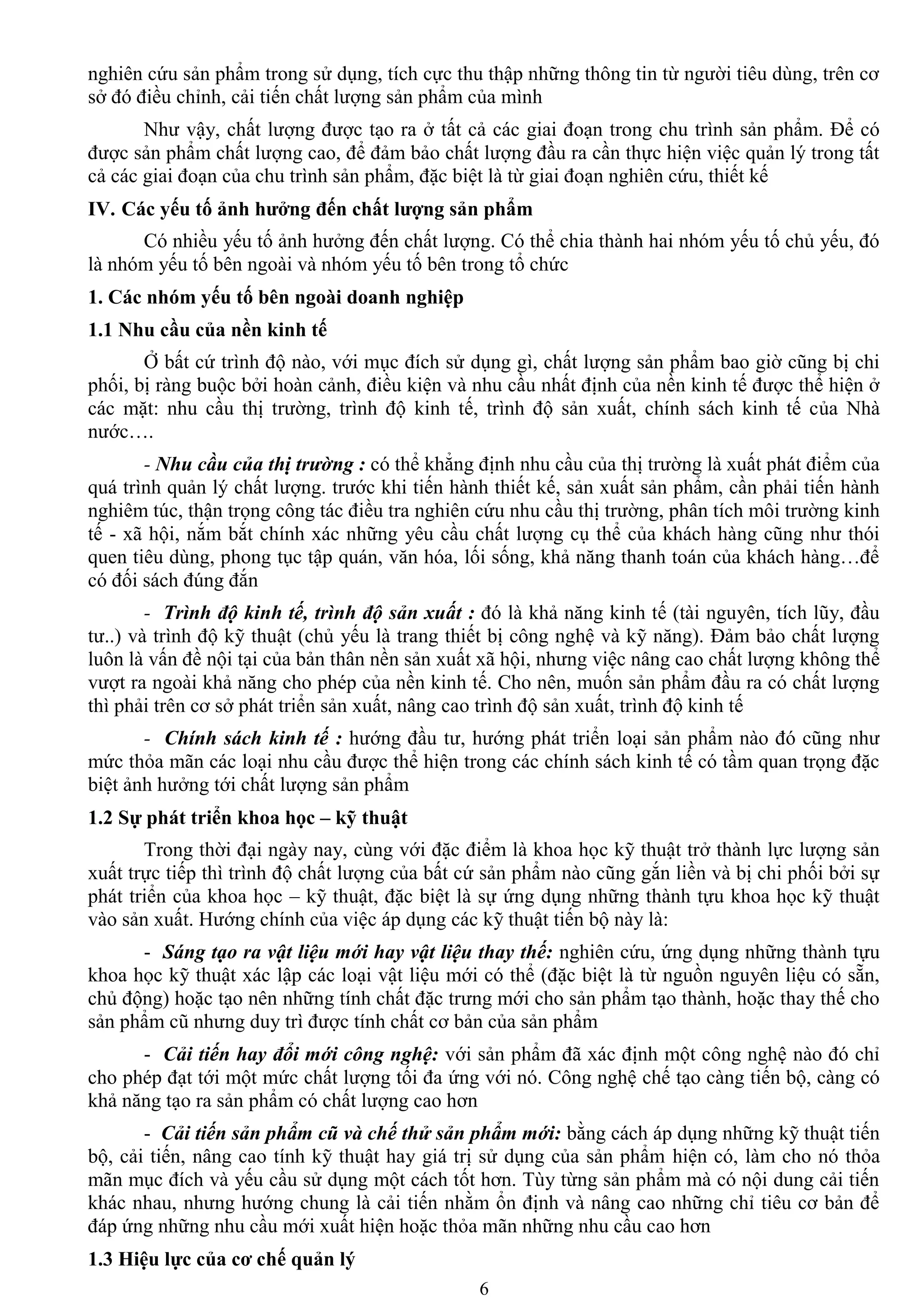 6
nghiên cứu sản phẩm trong sử dụng, tích cực thu thập những thông tin từ ngƣời tiêu dùng, trên cơ
sở đó điều chỉnh, cải tiến chất lƣợng sản phẩm của mình
Nhƣ vậy, chất lƣợng đƣợc tạo ra ở tất cả các giai đoạn trong chu trình sản phẩm. Để có
đƣợc sản phẩm chất lƣợng cao, để đảm bảo chất lƣợng đầu ra cần thực hiện việc quản lý trong tất
cả các giai đoạn của chu trình sản phẩm, đặc biệt là từ giai đoạn nghiên cứu, thiết kế
IV. Các yếu tố ảnh hƣởng đến chất lƣợng sản phẩm
Có nhiều yếu tố ảnh hƣởng đến chất lƣợng. Có thể chia thành hai nhóm yếu tố chủ yếu, đó
là nhóm yếu tố bên ngoài và nhóm yếu tố bên trong tổ chức
1. Các nhóm yếu tố bên ngoài doanh nghiệp
1.1 Nhu cầu của nền kinh tế
Ở bất cứ trình độ nào, với mục đích sử dụng gì, chất lƣợng sản phẩm bao giờ cũng bị chi
phối, bị ràng buộc bởi hoàn cảnh, điều kiện và nhu cầu nhất định của nền kinh tế đƣợc thể hiện ở
các mặt: nhu cầu thị trƣờng, trình độ kinh tế, trình độ sản xuất, chính sách kinh tế của Nhà
nƣớc….
- Nhu cầu của thị trường : có thể khẳng định nhu cầu của thị trƣờng là xuất phát điểm của
quá trình quản lý chất lƣợng. trƣớc khi tiến hành thiết kế, sản xuất sản phẩm, cần phải tiến hành
nghiêm túc, thận trọng công tác điều tra nghiên cứu nhu cầu thị trƣờng, phân tích môi trƣờng kinh
tế - xã hội, nắm bắt chính xác những yêu cầu chất lƣợng cụ thể của khách hàng cũng nhƣ thói
quen tiêu dùng, phong tục tập quán, văn hóa, lối sống, khả năng thanh toán của khách hàng…để
có đối sách đúng đắn
- Trình độ kinh tế, trình độ sản xuất : đó là khả năng kinh tế (tài nguyên, tích lũy, đầu
tƣ..) và trình độ kỹ thuật (chủ yếu là trang thiết bị công nghệ và kỹ năng). Đảm bảo chất lƣợng
luôn là vấn đề nội tại của bản thân nền sản xuất xã hội, nhƣng việc nâng cao chất lƣợng không thể
vƣợt ra ngoài khả năng cho phép của nền kinh tế. Cho nên, muốn sản phẩm đầu ra có chất lƣợng
thì phải trên cơ sở phát triển sản xuất, nâng cao trình độ sản xuất, trình độ kinh tế
- Chính sách kinh tế : hƣớng đầu tƣ, hƣớng phát triển loại sản phẩm nào đó cũng nhƣ
mức thỏa mãn các loại nhu cầu đƣợc thể hiện trong các chính sách kinh tế có tầm quan trọng đặc
biệt ảnh hƣởng tới chất lƣợng sản phẩm
1.2 Sự phát triển khoa học – kỹ thuật
Trong thời đại ngày nay, cùng với đặc điểm là khoa học kỹ thuật trở thành lực lƣợng sản
xuất trực tiếp thì trình độ chất lƣợng của bất cứ sản phẩm nào cũng gắn liền và bị chi phối bởi sự
phát triển của khoa học – kỹ thuật, đặc biệt là sự ứng dụng những thành tựu khoa học kỹ thuật
vào sản xuất. Hƣớng chính của việc áp dụng các kỹ thuật tiến bộ này là:
- Sáng tạo ra vật liệu mới hay vật liệu thay thế: nghiên cứu, ứng dụng những thành tựu
khoa học kỹ thuật xác lập các loại vật liệu mới có thể (đặc biệt là từ nguồn nguyên liệu có sẵn,
chủ động) hoặc tạo nên những tính chất đặc trƣng mới cho sản phẩm tạo thành, hoặc thay thế cho
sản phẩm cũ nhƣng duy trì đƣợc tính chất cơ bản của sản phẩm
- Cải tiến hay đổi mới công nghệ: với sản phẩm đã xác định một công nghệ nào đó chỉ
cho phép đạt tới một mức chất lƣợng tối đa ứng với nó. Công nghệ chế tạo càng tiến bộ, càng có
khả năng tạo ra sản phẩm có chất lƣợng cao hơn
- Cải tiến sản phẩm cũ và chế thử sản phẩm mới: bằng cách áp dụng những kỹ thuật tiến
bộ, cải tiến, nâng cao tính kỹ thuật hay giá trị sử dụng của sản phẩm hiện có, làm cho nó thỏa
mãn mục đích và yếu cầu sử dụng một cách tốt hơn. Tùy từng sản phẩm mà có nội dung cải tiến
khác nhau, nhƣng hƣớng chung là cải tiến nhằm ổn định và nâng cao những chỉ tiêu cơ bản để
đáp ứng những nhu cầu mới xuất hiện hoặc thỏa mãn những nhu cầu cao hơn
1.3 Hiệu lực của cơ chế quản lý
 