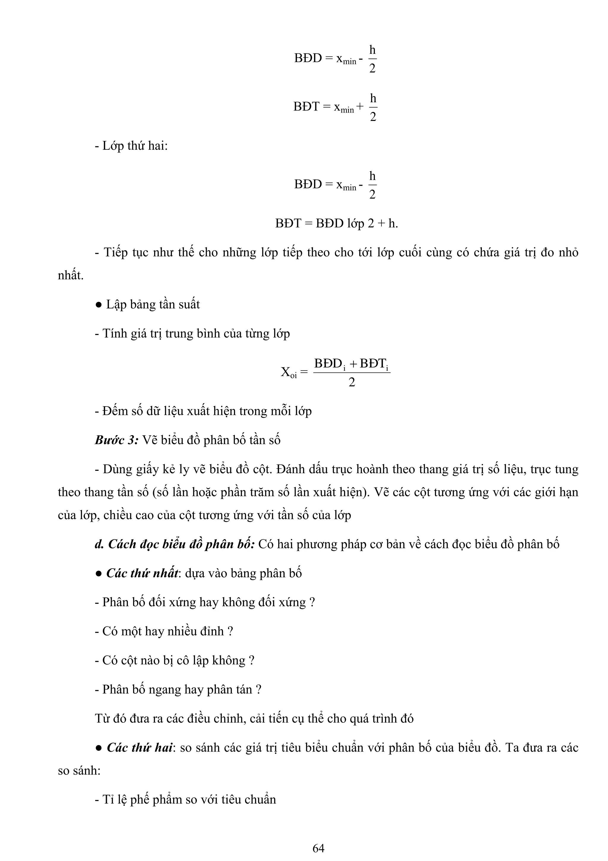 64
BĐD = xmin -
2
h
BĐT = xmin +
2
h
- Lớp thứ hai:
BĐD = xmin -
2
h
BĐT = BĐD lớp 2 + h.
- Tiếp tục nhƣ thế cho những lớp tiếp theo cho tới lớp cuối cùng có chứa giá trị đo nhỏ
nhất.
● Lập bảng tần suất
- Tính giá trị trung bình của từng lớp
Xoi =
2
BÑTBÑD ii 
- Đếm số dữ liệu xuất hiện trong mỗi lớp
Bước 3: Vẽ biểu đồ phân bố tần số
- Dùng giấy kẻ ly vẽ biểu đồ cột. Đánh dấu trục hoành theo thang giá trị số liệu, trục tung
theo thang tần số (số lần hoặc phần trăm số lần xuất hiện). Vẽ các cột tƣơng ứng với các giới hạn
của lớp, chiều cao của cột tƣơng ứng với tần số của lớp
d. Cách đọc biểu đồ phân bố: Có hai phƣơng pháp cơ bản về cách đọc biểu đồ phân bố
● Các thứ nhất: dựa vào bảng phân bố
- Phân bố đối xứng hay không đối xứng ?
- Có một hay nhiều đỉnh ?
- Có cột nào bị cô lập không ?
- Phân bố ngang hay phân tán ?
Từ đó đƣa ra các điều chỉnh, cải tiến cụ thể cho quá trình đó
● Các thứ hai: so sánh các giá trị tiêu biểu chuẩn với phân bố của biểu đồ. Ta đƣa ra các
so sánh:
- Tỉ lệ phế phẩm so với tiêu chuẩn
 