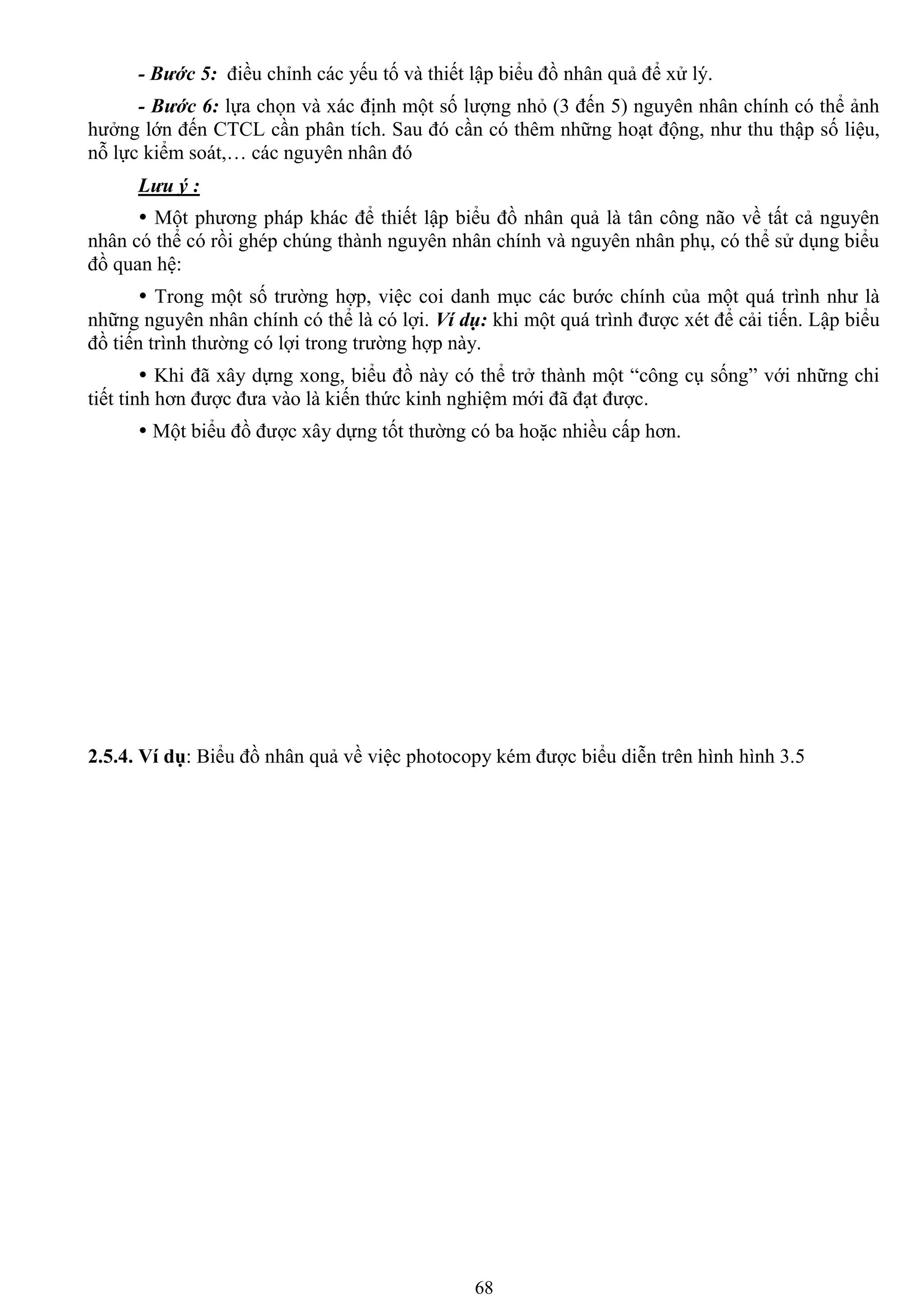 68
- Bước 5: điều chỉnh các yếu tố và thiết lập biểu đồ nhân quả để xử lý.
- Bước 6: lựa chọn và xác định một số lƣợng nhỏ (3 đến 5) nguyên nhân chính có thể ảnh
hƣởng lớn đến CTCL cần phân tích. Sau đó cần có thêm những hoạt động, nhƣ thu thập số liệu,
nỗ lực kiểm soát,… các nguyên nhân đó
Lưu ý :
 Một phƣơng pháp khác để thiết lập biểu đồ nhân quả là tân công não về tất cả nguyên
nhân có thể có rồi ghép chúng thành nguyên nhân chính và nguyên nhân phụ, có thể sử dụng biểu
đồ quan hệ:
 Trong một số trƣờng hợp, việc coi danh mục các bƣớc chính của một quá trình nhƣ là
những nguyên nhân chính có thể là có lợi. Ví dụ: khi một quá trình đƣợc xét để cải tiến. Lập biểu
đồ tiến trình thƣờng có lợi trong trƣờng hợp này.
 Khi đã xây dựng xong, biểu đồ này có thể trở thành một “công cụ sống” với những chi
tiết tinh hơn đƣợc đƣa vào là kiến thức kinh nghiệm mới đã đạt đƣợc.
 Một biểu đồ đƣợc xây dựng tốt thƣờng có ba hoặc nhiều cấp hơn.
2.5.4. Ví dụ: Biểu đồ nhân quả về việc photocopy kém đƣợc biểu diễn trên hình hình 3.5
 