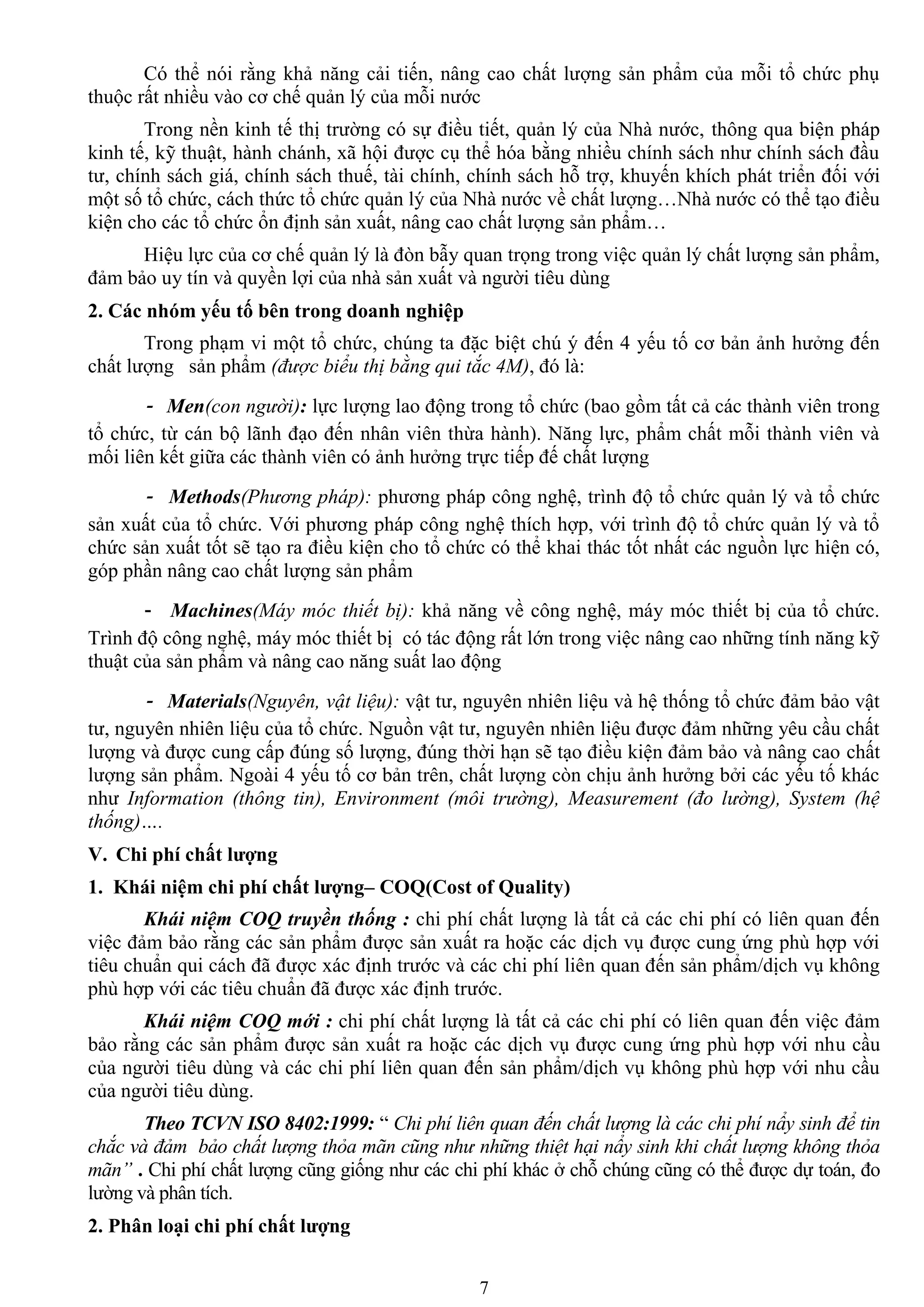 7
Có thể nói rằng khả năng cải tiến, nâng cao chất lƣợng sản phẩm của mỗi tổ chức phụ
thuộc rất nhiều vào cơ chế quản lý của mỗi nƣớc
Trong nền kinh tế thị trƣờng có sự điều tiết, quản lý của Nhà nƣớc, thông qua biện pháp
kinh tế, kỹ thuật, hành chánh, xã hội đƣợc cụ thể hóa bằng nhiều chính sách nhƣ chính sách đầu
tƣ, chính sách giá, chính sách thuế, tài chính, chính sách hỗ trợ, khuyến khích phát triển đối với
một số tổ chức, cách thức tổ chức quản lý của Nhà nƣớc về chất lƣợng…Nhà nƣớc có thể tạo điều
kiện cho các tổ chức ổn định sản xuất, nâng cao chất lƣợng sản phẩm…
Hiệu lực của cơ chế quản lý là đòn bẫy quan trọng trong việc quản lý chất lƣợng sản phẩm,
đảm bảo uy tín và quyền lợi của nhà sản xuất và ngƣời tiêu dùng
2. Các nhóm yếu tố bên trong doanh nghiệp
Trong phạm vi một tổ chức, chúng ta đặc biệt chú ý đến 4 yếu tố cơ bản ảnh hƣởng đến
chất lƣợng sản phẩm (được biểu thị bằng qui tắc 4M), đó là:
- Men(con người): lực lƣợng lao động trong tổ chức (bao gồm tất cả các thành viên trong
tổ chức, từ cán bộ lãnh đạo đến nhân viên thừa hành). Năng lực, phẩm chất mỗi thành viên và
mối liên kết giữa các thành viên có ảnh hƣởng trực tiếp đế chất lƣợng
- Methods(Phương pháp): phƣơng pháp công nghệ, trình độ tổ chức quản lý và tổ chức
sản xuất của tổ chức. Với phƣơng pháp công nghệ thích hợp, với trình độ tổ chức quản lý và tổ
chức sản xuất tốt sẽ tạo ra điều kiện cho tổ chức có thể khai thác tốt nhất các nguồn lực hiện có,
góp phần nâng cao chất lƣợng sản phẩm
- Machines(Máy móc thiết bị): khả năng về công nghệ, máy móc thiết bị của tổ chức.
Trình độ công nghệ, máy móc thiết bị có tác động rất lớn trong việc nâng cao những tính năng kỹ
thuật của sản phẩm và nâng cao năng suất lao động
- Materials(Nguyên, vật liệu): vật tƣ, nguyên nhiên liệu và hệ thống tổ chức đảm bảo vật
tƣ, nguyên nhiên liệu của tổ chức. Nguồn vật tƣ, nguyên nhiên liệu đƣợc đảm những yêu cầu chất
lƣợng và đƣợc cung cấp đúng số lƣợng, đúng thời hạn sẽ tạo điều kiện đảm bảo và nâng cao chất
lƣợng sản phẩm. Ngoài 4 yếu tố cơ bản trên, chất lƣợng còn chịu ảnh hƣởng bởi các yếu tố khác
nhƣ Information (thông tin), Environment (môi trường), Measurement (đo lường), System (hệ
thống)….
V. Chi phí chất lƣợng
1. Khái niệm chi phí chất lƣợng– COQ(Cost of Quality)
Khái niệm COQ truyền thống : chi phí chất lƣợng là tất cả các chi phí có liên quan đến
việc đảm bảo rằng các sản phẩm đƣợc sản xuất ra hoặc các dịch vụ đƣợc cung ứng phù hợp với
tiêu chuẩn qui cách đã đƣợc xác định trƣớc và các chi phí liên quan đến sản phẩm/dịch vụ không
phù hợp với các tiêu chuẩn đã đƣợc xác định trƣớc.
Khái niệm COQ mới : chi phí chất lƣợng là tất cả các chi phí có liên quan đến việc đảm
bảo rằng các sản phẩm đƣợc sản xuất ra hoặc các dịch vụ đƣợc cung ứng phù hợp với nhu cầu
của ngƣời tiêu dùng và các chi phí liên quan đến sản phẩm/dịch vụ không phù hợp với nhu cầu
của ngƣời tiêu dùng.
Theo TCVN ISO 8402:1999: “ Chi phí liên quan đến chất lượng là các chi phí nẩy sinh để tin
chắc và đảm bảo chất lượng thỏa mãn cũng như những thiệt hại nẩy sinh khi chất lượng không thỏa
mãn” . Chi phí chất lƣợng cũng giống nhƣ các chi phí khác ở chỗ chúng cũng có thể đƣợc dự toán, đo
lƣờng và phân tích.
2. Phân loại chi phí chất lƣợng
 