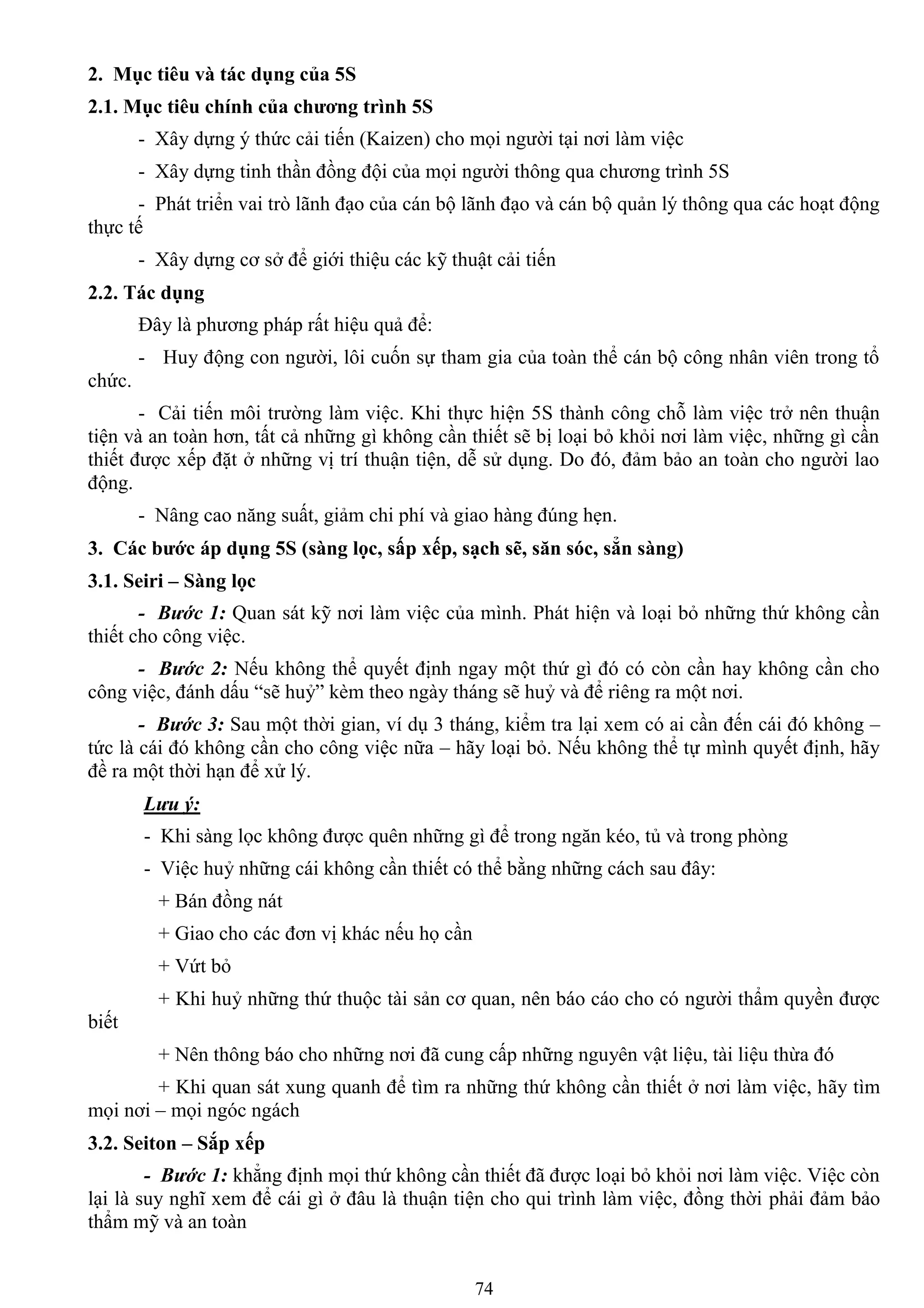 74
2. Mục tiêu và tác dụng của 5S
2.1. Mục tiêu chính của chƣơng trình 5S
- Xây dựng ý thức cải tiến (Kaizen) cho mọi ngƣời tại nơi làm việc
- Xây dựng tinh thần đồng đội của mọi ngƣời thông qua chƣơng trình 5S
- Phát triển vai trò lãnh đạo của cán bộ lãnh đạo và cán bộ quản lý thông qua các hoạt động
thực tế
- Xây dựng cơ sở để giới thiệu các kỹ thuật cải tiến
2.2. Tác dụng
Đây là phƣơng pháp rất hiệu quả để:
- Huy động con ngƣời, lôi cuốn sự tham gia của toàn thể cán bộ công nhân viên trong tổ
chức.
- Cải tiến môi trƣờng làm việc. Khi thực hiện 5S thành công chỗ làm việc trở nên thuận
tiện và an toàn hơn, tất cả những gì không cần thiết sẽ bị loại bỏ khỏi nơi làm việc, những gì cần
thiết đƣợc xếp đặt ở những vị trí thuận tiện, dễ sử dụng. Do đó, đảm bảo an toàn cho ngƣời lao
động.
- Nâng cao năng suất, giảm chi phí và giao hàng đúng hẹn.
3. Các bƣớc áp dụng 5S (sàng lọc, sấp xếp, sạch sẽ, săn sóc, sẳn sàng)
3.1. Seiri – Sàng lọc
- Bước 1: Quan sát kỹ nơi làm việc của mình. Phát hiện và loại bỏ những thứ không cần
thiết cho công việc.
- Bước 2: Nếu không thể quyết định ngay một thứ gì đó có còn cần hay không cần cho
công việc, đánh dấu “sẽ huỷ” kèm theo ngày tháng sẽ huỷ và để riêng ra một nơi.
- Bước 3: Sau một thời gian, ví dụ 3 tháng, kiểm tra lại xem có ai cần đến cái đó không –
tức là cái đó không cần cho công việc nữa – hãy loại bỏ. Nếu không thể tự mình quyết định, hãy
đề ra một thời hạn để xử lý.
Lưu ý:
- Khi sàng lọc không đƣợc quên những gì để trong ngăn kéo, tủ và trong phòng
- Việc huỷ những cái không cần thiết có thể bằng những cách sau đây:
+ Bán đồng nát
+ Giao cho các đơn vị khác nếu họ cần
+ Vứt bỏ
+ Khi huỷ những thứ thuộc tài sản cơ quan, nên báo cáo cho có ngƣời thẩm quyền đƣợc
biết
+ Nên thông báo cho những nơi đã cung cấp những nguyên vật liệu, tài liệu thừa đó
+ Khi quan sát xung quanh để tìm ra những thứ không cần thiết ở nơi làm việc, hãy tìm
mọi nơi – mọi ngóc ngách
3.2. Seiton – Sắp xếp
- Bước 1: khẳng định mọi thứ không cần thiết đã đƣợc loại bỏ khỏi nơi làm việc. Việc còn
lại là suy nghĩ xem để cái gì ở đâu là thuận tiện cho qui trình làm việc, đồng thời phải đảm bảo
thẩm mỹ và an toàn
 