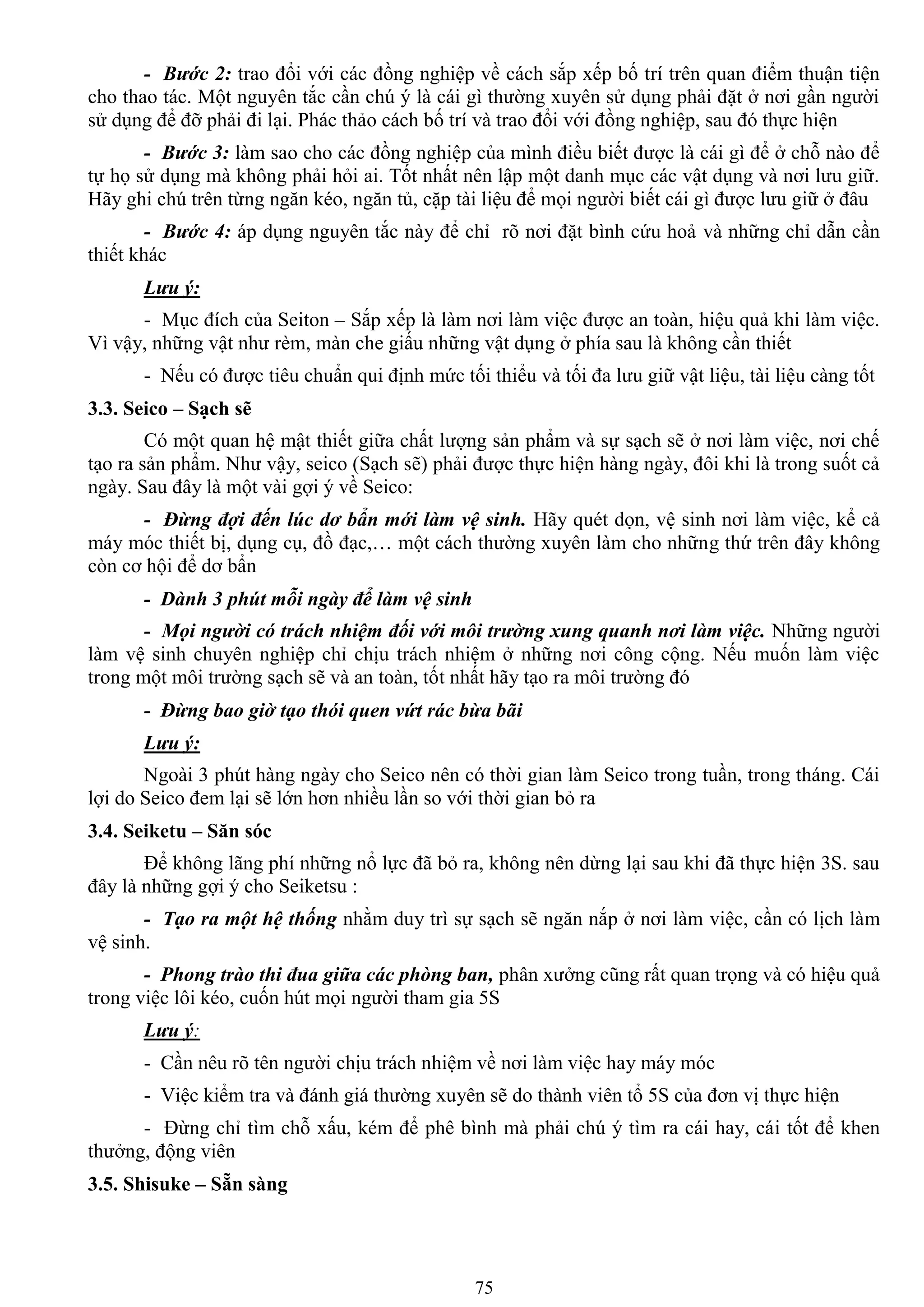 75
- Bước 2: trao đổi với các đồng nghiệp về cách sắp xếp bố trí trên quan điểm thuận tiện
cho thao tác. Một nguyên tắc cần chú ý là cái gì thƣờng xuyên sử dụng phải đặt ở nơi gần ngƣời
sử dụng để đỡ phải đi lại. Phác thảo cách bố trí và trao đổi với đồng nghiệp, sau đó thực hiện
- Bước 3: làm sao cho các đồng nghiệp của mình điều biết đƣợc là cái gì để ở chỗ nào để
tự họ sử dụng mà không phải hỏi ai. Tốt nhất nên lập một danh mục các vật dụng và nơi lƣu giữ.
Hãy ghi chú trên từng ngăn kéo, ngăn tủ, cặp tài liệu để mọi ngƣời biết cái gì đƣợc lƣu giữ ở đâu
- Bước 4: áp dụng nguyên tắc này để chỉ rõ nơi đặt bình cứu hoả và những chỉ dẫn cần
thiết khác
Lưu ý:
- Mục đích của Seiton – Sắp xếp là làm nơi làm việc đƣợc an toàn, hiệu quả khi làm việc.
Vì vậy, những vật nhƣ rèm, màn che giấu những vật dụng ở phía sau là không cần thiết
- Nếu có đƣợc tiêu chuẩn qui định mức tối thiểu và tối đa lƣu giữ vật liệu, tài liệu càng tốt
3.3. Seico – Sạch sẽ
Có một quan hệ mật thiết giữa chất lƣợng sản phẩm và sự sạch sẽ ở nơi làm việc, nơi chế
tạo ra sản phẩm. Nhƣ vậy, seico (Sạch sẽ) phải đƣợc thực hiện hàng ngày, đôi khi là trong suốt cả
ngày. Sau đây là một vài gợi ý về Seico:
- Đừng đợi đến lúc dơ bẩn mới làm vệ sinh. Hãy quét dọn, vệ sinh nơi làm việc, kể cả
máy móc thiết bị, dụng cụ, đồ đạc,… một cách thƣờng xuyên làm cho những thứ trên đây không
còn cơ hội để dơ bẩn
- Dành 3 phút mỗi ngày để làm vệ sinh
- Mọi người có trách nhiệm đối với môi trường xung quanh nơi làm việc. Những ngƣời
làm vệ sinh chuyên nghiệp chỉ chịu trách nhiệm ở những nơi công cộng. Nếu muốn làm việc
trong một môi trƣờng sạch sẽ và an toàn, tốt nhất hãy tạo ra môi trƣờng đó
- Đừng bao giờ tạo thói quen vứt rác bừa bãi
Lưu ý:
Ngoài 3 phút hàng ngày cho Seico nên có thời gian làm Seico trong tuần, trong tháng. Cái
lợi do Seico đem lại sẽ lớn hơn nhiều lần so với thời gian bỏ ra
3.4. Seiketu – Săn sóc
Để không lãng phí những nổ lực đã bỏ ra, không nên dừng lại sau khi đã thực hiện 3S. sau
đây là những gợi ý cho Seiketsu :
- Tạo ra một hệ thống nhằm duy trì sự sạch sẽ ngăn nắp ở nơi làm việc, cần có lịch làm
vệ sinh.
- Phong trào thi đua giữa các phòng ban, phân xƣởng cũng rất quan trọng và có hiệu quả
trong việc lôi kéo, cuốn hút mọi ngƣời tham gia 5S
Lưu ý:
- Cần nêu rõ tên ngƣời chịu trách nhiệm về nơi làm việc hay máy móc
- Việc kiểm tra và đánh giá thƣờng xuyên sẽ do thành viên tổ 5S của đơn vị thực hiện
- Đừng chỉ tìm chỗ xấu, kém để phê bình mà phải chú ý tìm ra cái hay, cái tốt để khen
thƣởng, động viên
3.5. Shisuke – Sẵn sàng
 