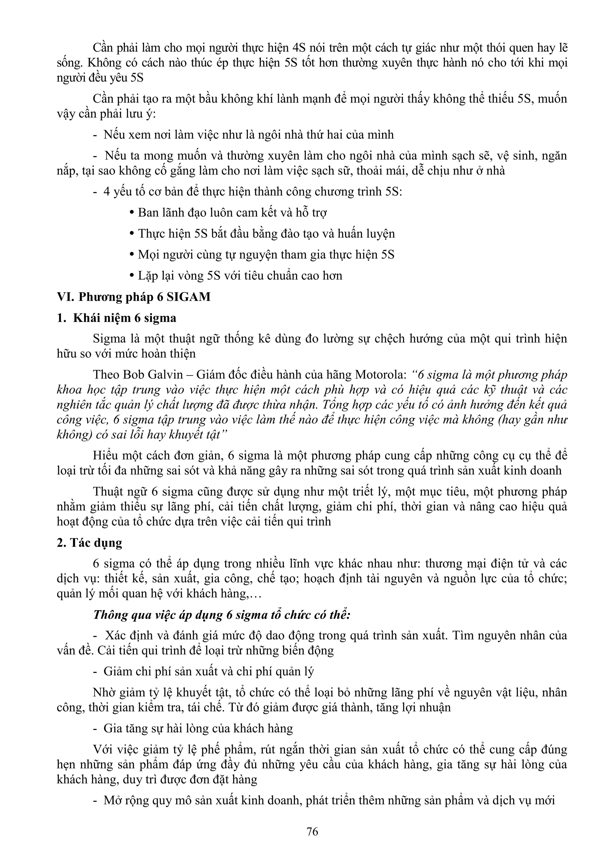 76
Cần phải làm cho mọi ngƣời thực hiện 4S nói trên một cách tự giác nhƣ một thói quen hay lẽ
sống. Không có cách nào thúc ép thực hiện 5S tốt hơn thƣờng xuyên thực hành nó cho tới khi mọi
ngƣời đều yêu 5S
Cần phải tạo ra một bầu không khí lành mạnh để mọi ngƣời thấy không thể thiếu 5S, muốn
vậy cần phải lƣu ý:
- Nếu xem nơi làm việc nhƣ là ngôi nhà thứ hai của mình
- Nếu ta mong muốn và thƣờng xuyên làm cho ngôi nhà của mình sạch sẽ, vệ sinh, ngăn
nắp, tại sao không cố gắng làm cho nơi làm việc sạch sữ, thoải mái, dễ chịu nhƣ ở nhà
- 4 yếu tố cơ bản để thực hiện thành công chƣơng trình 5S:
 Ban lãnh đạo luôn cam kết và hỗ trợ
 Thực hiện 5S bắt đầu bằng đào tạo và huấn luyện
 Mọi ngƣời cùng tự nguyện tham gia thực hiện 5S
 Lặp lại vòng 5S với tiêu chuẩn cao hơn
VI. Phƣơng pháp 6 SIGAM
1. Khái niệm 6 sigma
Sigma là một thuật ngữ thống kê dùng đo lƣờng sự chệch hƣớng của một qui trình hiện
hữu so với mức hoàn thiện
Theo Bob Galvin – Giám đốc điều hành của hãng Motorola: “6 sigma là một phương pháp
khoa học tập trung vào việc thực hiện một cách phù hợp và có hiệu quả các kỹ thuật và các
nghiên tắc quản lý chất lượng đã được thừa nhận. Tổng hợp các yếu tố có ảnh hưởng đến kết quả
công việc, 6 sigma tập trung vào việc làm thế nào để thực hiện công việc mà không (hay gần như
không) có sai lỗi hay khuyết tật”
Hiểu một cách đơn giản, 6 sigma là một phƣơng pháp cung cấp những công cụ cụ thể để
loại trừ tối đa những sai sót và khả năng gây ra những sai sót trong quá trình sản xuất kinh doanh
Thuật ngữ 6 sigma cũng đƣợc sử dụng nhƣ một triết lý, một mục tiêu, một phƣơng pháp
nhằm giảm thiểu sự lãng phí, cải tiến chất lƣợng, giảm chi phí, thời gian và nâng cao hiệu quả
hoạt động của tổ chức dựa trên việc cải tiến qui trình
2. Tác dụng
6 sigma có thể áp dụng trong nhiều lĩnh vực khác nhau nhƣ: thƣơng mại điện tử và các
dịch vụ: thiết kế, sản xuất, gia công, chế tạo; hoạch định tài nguyên và nguồn lực của tổ chức;
quản lý mối quan hệ với khách hàng,…
Thông qua việc áp dụng 6 sigma tổ chức có thể:
- Xác định và đánh giá mức độ dao động trong quá trình sản xuất. Tìm nguyên nhân của
vấn đề. Cải tiến qui trình để loại trừ những biến động
- Giảm chi phí sản xuất và chi phí quản lý
Nhờ giảm tỷ lệ khuyết tật, tổ chức có thể loại bỏ những lãng phí về nguyên vật liệu, nhân
công, thời gian kiểm tra, tái chế. Từ đó giảm đƣợc giá thành, tăng lợi nhuận
- Gia tăng sự hài lòng của khách hàng
Với việc giảm tỷ lệ phế phẩm, rút ngắn thời gian sản xuất tổ chức có thể cung cấp đúng
hẹn những sản phẩm đáp ứng đầy đủ những yêu cầu của khách hàng, gia tăng sự hài lòng của
khách hàng, duy trì đƣợc đơn đặt hàng
- Mở rộng quy mô sản xuất kinh doanh, phát triển thêm những sản phẩm và dịch vụ mới
 