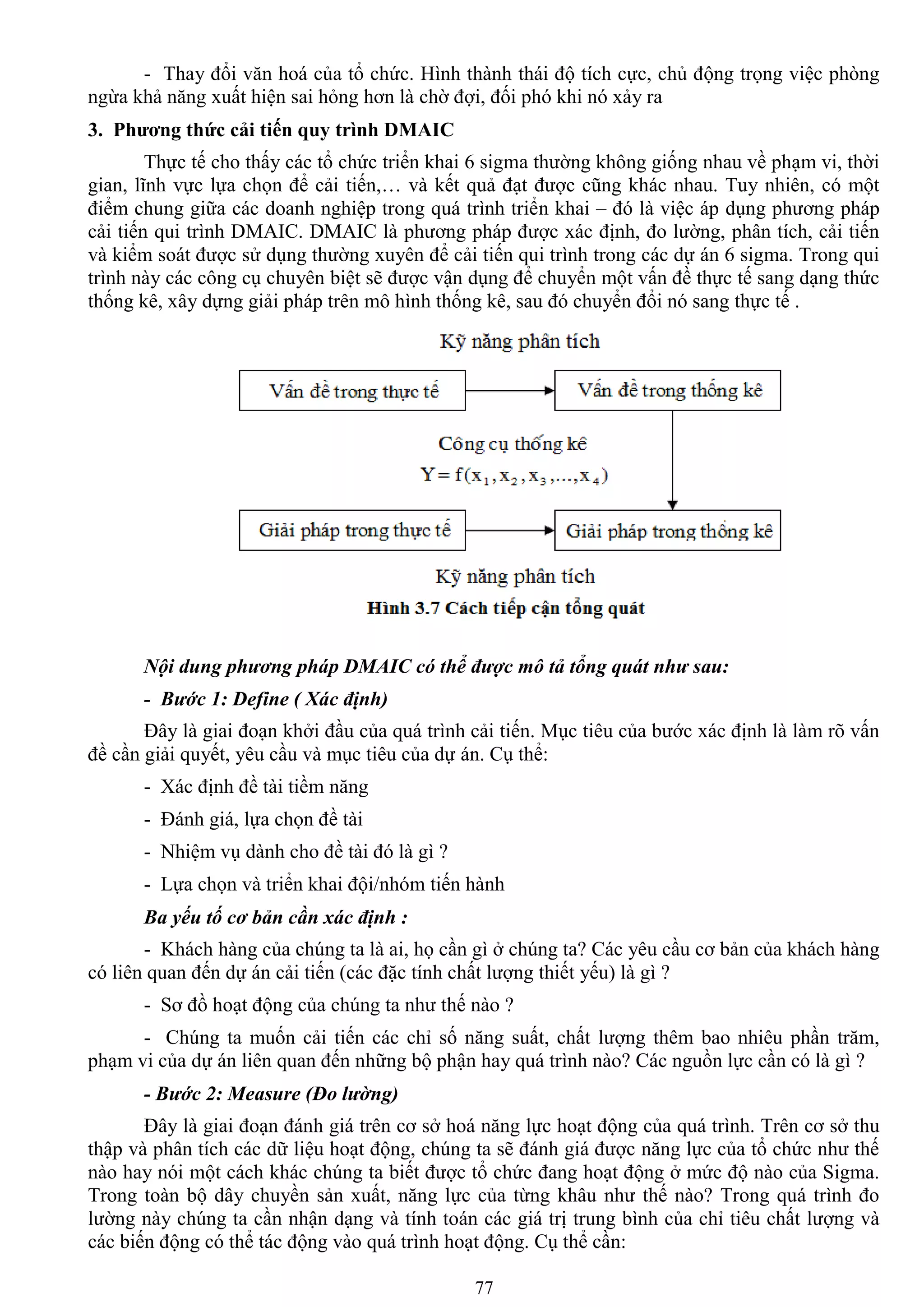 77
- Thay đổi văn hoá của tổ chức. Hình thành thái độ tích cực, chủ động trọng việc phòng
ngừa khả năng xuất hiện sai hỏng hơn là chờ đợi, đối phó khi nó xảy ra
3. Phƣơng thức cải tiến quy trình DMAIC
Thực tế cho thấy các tổ chức triển khai 6 sigma thƣờng không giống nhau về phạm vi, thời
gian, lĩnh vực lựa chọn để cải tiến,… và kết quả đạt đƣợc cũng khác nhau. Tuy nhiên, có một
điểm chung giữa các doanh nghiệp trong quá trình triển khai – đó là việc áp dụng phƣơng pháp
cải tiến qui trình DMAIC. DMAIC là phƣơng pháp đƣợc xác định, đo lƣờng, phân tích, cải tiến
và kiểm soát đƣợc sử dụng thƣờng xuyên để cải tiến qui trình trong các dự án 6 sigma. Trong qui
trình này các công cụ chuyên biệt sẽ đƣợc vận dụng để chuyển một vấn đề thực tế sang dạng thức
thống kê, xây dựng giải pháp trên mô hình thống kê, sau đó chuyển đổi nó sang thực tế .
Nội dung phương pháp DMAIC có thể được mô tả tổng quát như sau:
- Bước 1: Define ( Xác định)
Đây là giai đoạn khởi đầu của quá trình cải tiến. Mục tiêu của bƣớc xác định là làm rõ vấn
đề cần giải quyết, yêu cầu và mục tiêu của dự án. Cụ thể:
- Xác định đề tài tiềm năng
- Đánh giá, lựa chọn đề tài
- Nhiệm vụ dành cho đề tài đó là gì ?
- Lựa chọn và triển khai đội/nhóm tiến hành
Ba yếu tố cơ bản cần xác định :
- Khách hàng của chúng ta là ai, họ cần gì ở chúng ta? Các yêu cầu cơ bản của khách hàng
có liên quan đến dự án cải tiến (các đặc tính chất lƣợng thiết yếu) là gì ?
- Sơ đồ hoạt động của chúng ta nhƣ thế nào ?
- Chúng ta muốn cải tiến các chỉ số năng suất, chất lƣợng thêm bao nhiêu phần trăm,
phạm vi của dự án liên quan đến những bộ phận hay quá trình nào? Các nguồn lực cần có là gì ?
- Bước 2: Measure (Đo lường)
Đây là giai đoạn đánh giá trên cơ sở hoá năng lực hoạt động của quá trình. Trên cơ sở thu
thập và phân tích các dữ liệu hoạt động, chúng ta sẽ đánh giá đƣợc năng lực của tổ chức nhƣ thế
nào hay nói một cách khác chúng ta biết đƣợc tổ chức đang hoạt động ở mức độ nào của Sigma.
Trong toàn bộ dây chuyền sản xuất, năng lực của từng khâu nhƣ thế nào? Trong quá trình đo
lƣờng này chúng ta cần nhận dạng và tính toán các giá trị trung bình của chỉ tiêu chất lƣợng và
các biến động có thể tác động vào quá trình hoạt động. Cụ thể cần:
 