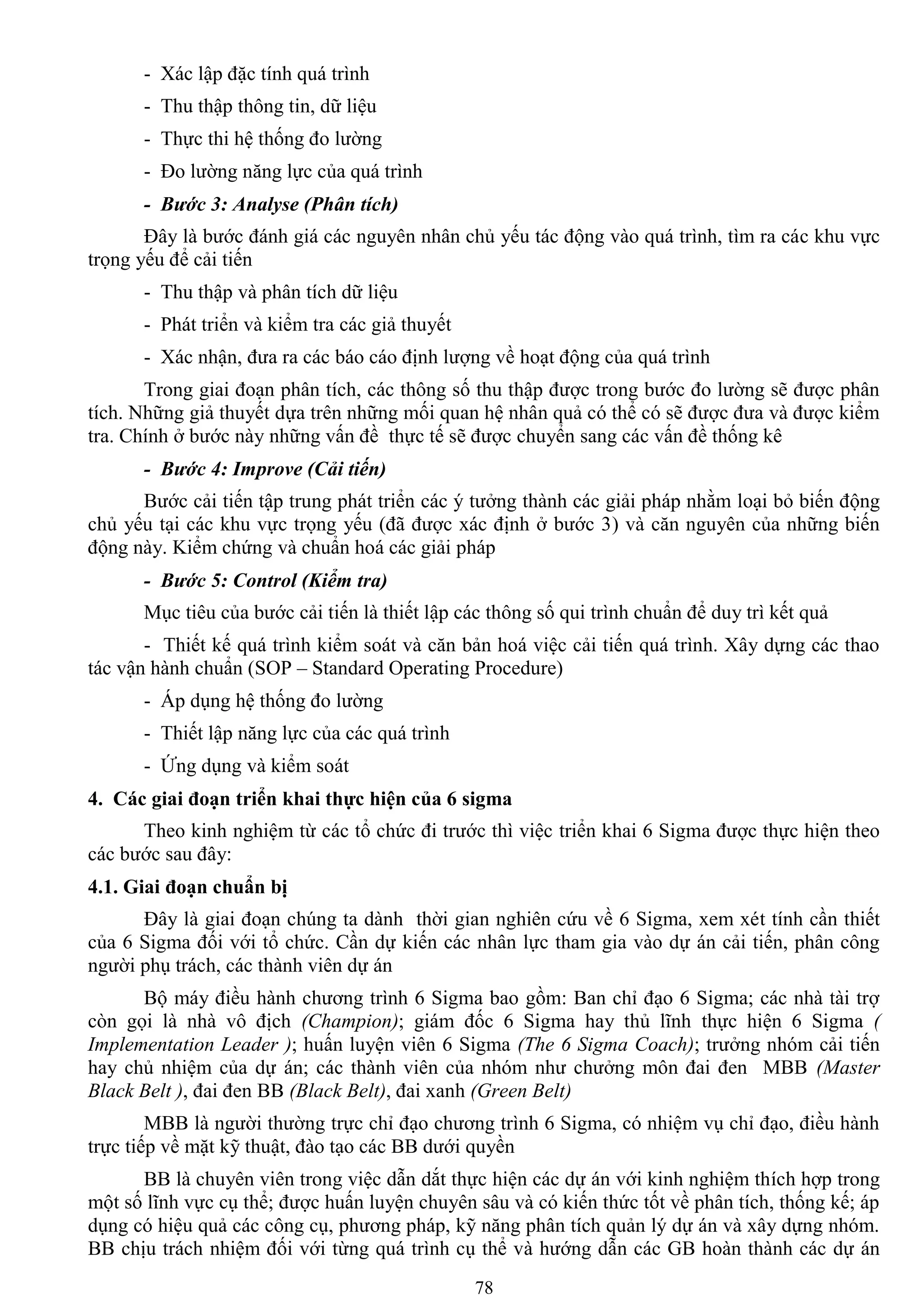 78
- Xác lập đặc tính quá trình
- Thu thập thông tin, dữ liệu
- Thực thi hệ thống đo lƣờng
- Đo lƣờng năng lực của quá trình
- Bước 3: Analyse (Phân tích)
Đây là bƣớc đánh giá các nguyên nhân chủ yếu tác động vào quá trình, tìm ra các khu vực
trọng yếu để cải tiến
- Thu thập và phân tích dữ liệu
- Phát triển và kiểm tra các giả thuyết
- Xác nhận, đƣa ra các báo cáo định lƣợng về hoạt động của quá trình
Trong giai đoạn phân tích, các thông số thu thập đƣợc trong bƣớc đo lƣờng sẽ đƣợc phân
tích. Những giả thuyết dựa trên những mối quan hệ nhân quả có thể có sẽ đƣợc đƣa và đƣợc kiểm
tra. Chính ở bƣớc này những vấn đề thực tế sẽ đƣợc chuyển sang các vấn đề thống kê
- Bước 4: Improve (Cải tiến)
Bƣớc cải tiến tập trung phát triển các ý tƣởng thành các giải pháp nhằm loại bỏ biến động
chủ yếu tại các khu vực trọng yếu (đã đƣợc xác định ở bƣớc 3) và căn nguyên của những biến
động này. Kiểm chứng và chuẩn hoá các giải pháp
- Bước 5: Control (Kiểm tra)
Mục tiêu của bƣớc cải tiến là thiết lập các thông số qui trình chuẩn để duy trì kết quả
- Thiết kế quá trình kiểm soát và căn bản hoá việc cải tiến quá trình. Xây dựng các thao
tác vận hành chuẩn (SOP – Standard Operating Procedure)
- Áp dụng hệ thống đo lƣờng
- Thiết lập năng lực của các quá trình
- Ứng dụng và kiểm soát
4. Các giai đoạn triển khai thực hiện của 6 sigma
Theo kinh nghiệm từ các tổ chức đi trƣớc thì việc triển khai 6 Sigma đƣợc thực hiện theo
các bƣớc sau đây:
4.1. Giai đoạn chuẩn bị
Đây là giai đoạn chúng ta dành thời gian nghiên cứu về 6 Sigma, xem xét tính cần thiết
của 6 Sigma đối với tổ chức. Cần dự kiến các nhân lực tham gia vào dự án cải tiến, phân công
ngƣời phụ trách, các thành viên dự án
Bộ máy điều hành chƣơng trình 6 Sigma bao gồm: Ban chỉ đạo 6 Sigma; các nhà tài trợ
còn gọi là nhà vô địch (Champion); giám đốc 6 Sigma hay thủ lĩnh thực hiện 6 Sigma (
Implementation Leader ); huấn luyện viên 6 Sigma (The 6 Sigma Coach); trƣởng nhóm cải tiến
hay chủ nhiệm của dự án; các thành viên của nhóm nhƣ chƣởng môn đai đen MBB (Master
Black Belt ), đai đen BB (Black Belt), đai xanh (Green Belt)
MBB là ngƣời thƣờng trực chỉ đạo chƣơng trình 6 Sigma, có nhiệm vụ chỉ đạo, điều hành
trực tiếp về mặt kỹ thuật, đào tạo các BB dƣới quyền
BB là chuyên viên trong việc dẫn dắt thực hiện các dự án với kinh nghiệm thích hợp trong
một số lĩnh vực cụ thể; đƣợc huấn luyện chuyên sâu và có kiến thức tốt về phân tích, thống kế; áp
dụng có hiệu quả các công cụ, phƣơng pháp, kỹ năng phân tích quản lý dự án và xây dựng nhóm.
BB chịu trách nhiệm đối với từng quá trình cụ thể và hƣớng dẫn các GB hoàn thành các dự án
 