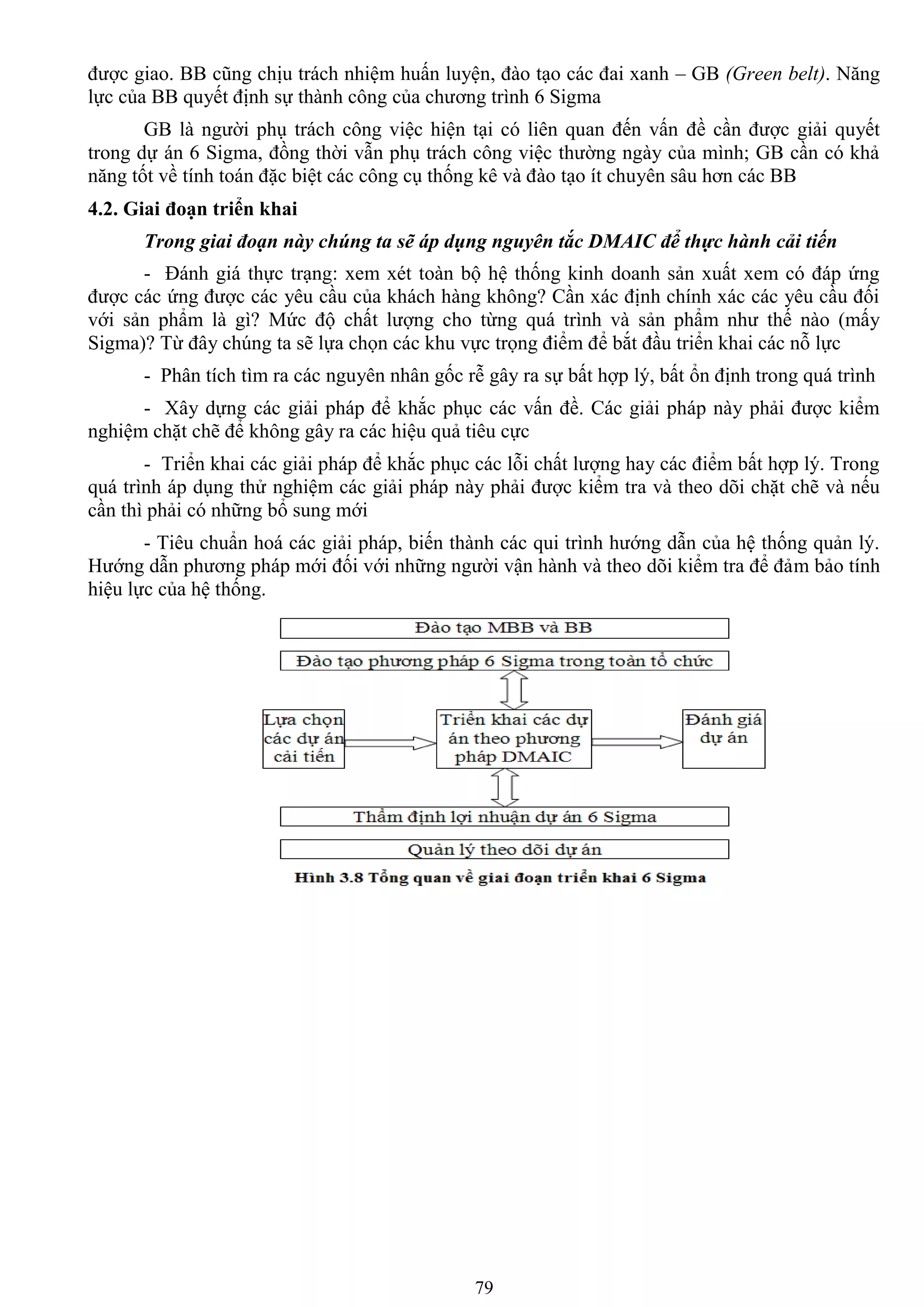 79
đƣợc giao. BB cũng chịu trách nhiệm huấn luyện, đào tạo các đai xanh – GB (Green belt). Năng
lực của BB quyết định sự thành công của chƣơng trình 6 Sigma
GB là ngƣời phụ trách công việc hiện tại có liên quan đến vấn đề cần đƣợc giải quyết
trong dự án 6 Sigma, đồng thời vẫn phụ trách công việc thƣờng ngày của mình; GB cần có khả
năng tốt về tính toán đặc biệt các công cụ thống kê và đào tạo ít chuyên sâu hơn các BB
4.2. Giai đoạn triển khai
Trong giai đoạn này chúng ta sẽ áp dụng nguyên tắc DMAIC để thực hành cải tiến
- Đánh giá thực trạng: xem xét toàn bộ hệ thống kinh doanh sản xuất xem có đáp ứng
đƣợc các ứng đƣợc các yêu cầu của khách hàng không? Cần xác định chính xác các yêu cầu đối
với sản phẩm là gì? Mức độ chất lƣợng cho từng quá trình và sản phẩm nhƣ thế nào (mấy
Sigma)? Từ đây chúng ta sẽ lựa chọn các khu vực trọng điểm để bắt đầu triển khai các nỗ lực
- Phân tích tìm ra các nguyên nhân gốc rễ gây ra sự bất hợp lý, bất ổn định trong quá trình
- Xây dựng các giải pháp để khắc phục các vấn đề. Các giải pháp này phải đƣợc kiểm
nghiệm chặt chẽ để không gây ra các hiệu quả tiêu cực
- Triển khai các giải pháp để khắc phục các lỗi chất lƣợng hay các điểm bất hợp lý. Trong
quá trình áp dụng thử nghiệm các giải pháp này phải đƣợc kiểm tra và theo dõi chặt chẽ và nếu
cần thì phải có những bổ sung mới
- Tiêu chuẩn hoá các giải pháp, biến thành các qui trình hƣớng dẫn của hệ thống quản lý.
Hƣớng dẫn phƣơng pháp mới đối với những ngƣời vận hành và theo dõi kiểm tra để đảm bảo tính
hiệu lực của hệ thống.
 