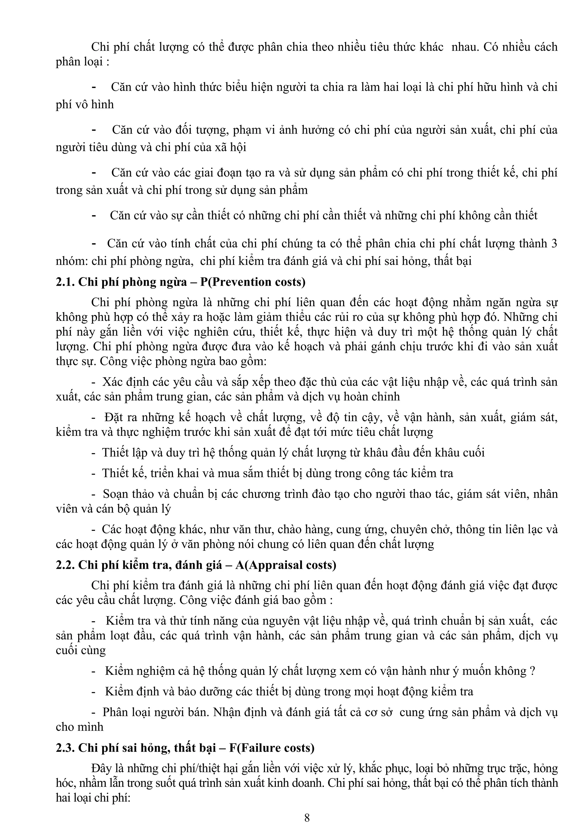8
Chi phí chất lƣợng có thể đƣợc phân chia theo nhiều tiêu thức khác nhau. Có nhiều cách
phân loại :
- Căn cứ vào hình thức biểu hiện ngƣời ta chia ra làm hai loại là chi phí hữu hình và chi
phí vô hình
- Căn cứ vào đối tƣợng, phạm vi ảnh hƣởng có chi phí của ngƣời sản xuất, chi phí của
ngƣời tiêu dùng và chi phí của xã hội
- Căn cứ vào các giai đoạn tạo ra và sử dụng sản phẩm có chi phí trong thiết kế, chi phí
trong sản xuất và chi phí trong sử dụng sản phẩm
- Căn cứ vào sự cần thiết có những chi phí cần thiết và những chi phí không cần thiết
- Căn cứ vào tính chất của chi phí chúng ta có thể phân chia chi phí chất lƣợng thành 3
nhóm: chi phí phòng ngừa, chi phí kiểm tra đánh giá và chi phí sai hỏng, thất bại
2.1. Chi phí phòng ngừa – P(Prevention costs)
Chi phí phòng ngừa là những chi phí liên quan đến các hoạt động nhằm ngăn ngừa sự
không phù hợp có thể xảy ra hoặc làm giảm thiểu các rủi ro của sự không phù hợp đó. Những chi
phí này gắn liền với việc nghiên cứu, thiết kế, thực hiện và duy trì một hệ thống quản lý chất
lƣợng. Chi phí phòng ngừa đƣợc đƣa vào kế hoạch và phải gánh chịu trƣớc khi đi vào sản xuất
thực sự. Công việc phòng ngừa bao gồm:
- Xác định các yêu cầu và sắp xếp theo đặc thù của các vật liệu nhập về, các quá trình sản
xuất, các sản phẩm trung gian, các sản phẩm và dịch vụ hoàn chỉnh
- Đặt ra những kế hoạch về chất lƣợng, về độ tin cậy, về vận hành, sản xuất, giám sát,
kiểm tra và thực nghiệm trƣớc khi sản xuất để đạt tới mức tiêu chất lƣợng
- Thiết lập và duy trì hệ thống quản lý chất lƣợng từ khâu đầu đến khâu cuối
- Thiết kế, triển khai và mua sắm thiết bị dùng trong công tác kiểm tra
- Soạn thảo và chuẩn bị các chƣơng trình đào tạo cho ngƣời thao tác, giám sát viên, nhân
viên và cán bộ quản lý
- Các hoạt động khác, nhƣ văn thƣ, chào hàng, cung ứng, chuyên chở, thông tin liên lạc và
các hoạt động quản lý ở văn phòng nói chung có liên quan đến chất lƣợng
2.2. Chi phí kiểm tra, đánh giá – A(Appraisal costs)
Chi phí kiểm tra đánh giá là những chi phí liên quan đến hoạt động đánh giá việc đạt đƣợc
các yêu cầu chất lƣợng. Công việc đánh giá bao gồm :
- Kiểm tra và thử tính năng của nguyên vật liệu nhập về, quá trình chuẩn bị sản xuất, các
sản phẩm loạt đầu, các quá trình vận hành, các sản phẩm trung gian và các sản phẩm, dịch vụ
cuối cùng
- Kiểm nghiệm cả hệ thống quản lý chất lƣợng xem có vận hành nhƣ ý muốn không ?
- Kiểm định và bảo dƣỡng các thiết bị dùng trong mọi hoạt động kiểm tra
- Phân loại ngƣời bán. Nhận định và đánh giá tất cả cơ sở cung ứng sản phẩm và dịch vụ
cho mình
2.3. Chi phí sai hỏng, thất bại – F(Failure costs)
Đây là những chi phí/thiệt hại gắn liền với việc xử lý, khắc phục, loại bỏ những trục trặc, hỏng
hóc, nhầm lẫn trong suốt quá trình sản xuất kinh doanh. Chi phí sai hỏng, thất bại có thể phân tích thành
hai loại chi phí:
 