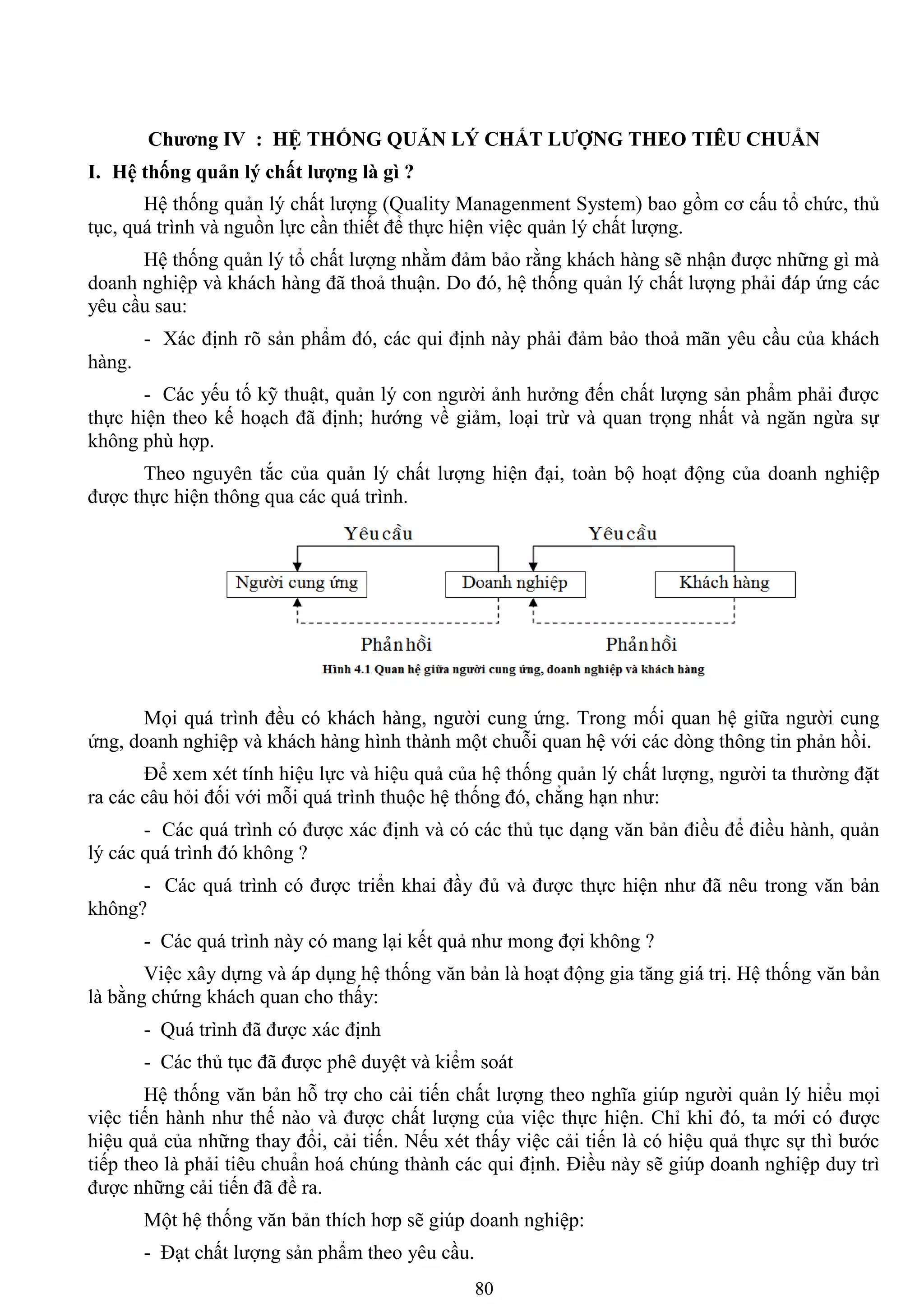 80
Chƣơng IV : HỆ THỐNG QUẢN LÝ CHẤT LƢỢNG THEO TIÊU CHUẨN
I. Hệ thống quản lý chất lƣợng là gì ?
Hệ thống quản lý chất lƣợng (Quality Managenment System) bao gồm cơ cấu tổ chức, thủ
tục, quá trình và nguồn lực cần thiết để thực hiện việc quản lý chất lƣợng.
Hệ thống quản lý tổ chất lƣợng nhằm đảm bảo rằng khách hàng sẽ nhận đƣợc những gì mà
doanh nghiệp và khách hàng đã thoả thuận. Do đó, hệ thống quản lý chất lƣợng phải đáp ứng các
yêu cầu sau:
- Xác định rõ sản phẩm đó, các qui định này phải đảm bảo thoả mãn yêu cầu của khách
hàng.
- Các yếu tố kỹ thuật, quản lý con ngƣời ảnh hƣởng đến chất lƣợng sản phẩm phải đƣợc
thực hiện theo kế hoạch đã định; hƣớng về giảm, loại trừ và quan trọng nhất và ngăn ngừa sự
không phù hợp.
Theo nguyên tắc của quản lý chất lƣợng hiện đại, toàn bộ hoạt động của doanh nghiệp
đƣợc thực hiện thông qua các quá trình.
Mọi quá trình đều có khách hàng, ngƣời cung ứng. Trong mối quan hệ giữa ngƣời cung
ứng, doanh nghiệp và khách hàng hình thành một chuỗi quan hệ với các dòng thông tin phản hồi.
Để xem xét tính hiệu lực và hiệu quả của hệ thống quản lý chất lƣợng, ngƣời ta thƣờng đặt
ra các câu hỏi đối với mỗi quá trình thuộc hệ thống đó, chẳng hạn nhƣ:
- Các quá trình có đƣợc xác định và có các thủ tục dạng văn bản điều để điều hành, quản
lý các quá trình đó không ?
- Các quá trình có đƣợc triển khai đầy đủ và đƣợc thực hiện nhƣ đã nêu trong văn bản
không?
- Các quá trình này có mang lại kết quả nhƣ mong đợi không ?
Việc xây dựng và áp dụng hệ thống văn bản là hoạt động gia tăng giá trị. Hệ thống văn bản
là bằng chứng khách quan cho thấy:
- Quá trình đã đƣợc xác định
- Các thủ tục đã đƣợc phê duyệt và kiểm soát
Hệ thống văn bản hỗ trợ cho cải tiến chất lƣợng theo nghĩa giúp ngƣời quản lý hiểu mọi
việc tiến hành nhƣ thế nào và đƣợc chất lƣợng của việc thực hiện. Chỉ khi đó, ta mới có đƣợc
hiệu quả của những thay đổi, cải tiến. Nếu xét thấy việc cải tiến là có hiệu quả thực sự thì bƣớc
tiếp theo là phải tiêu chuẩn hoá chúng thành các qui định. Điều này sẽ giúp doanh nghiệp duy trì
đƣợc những cải tiến đã đề ra.
Một hệ thống văn bản thích hơp sẽ giúp doanh nghiệp:
- Đạt chất lƣợng sản phẩm theo yêu cầu.
 
