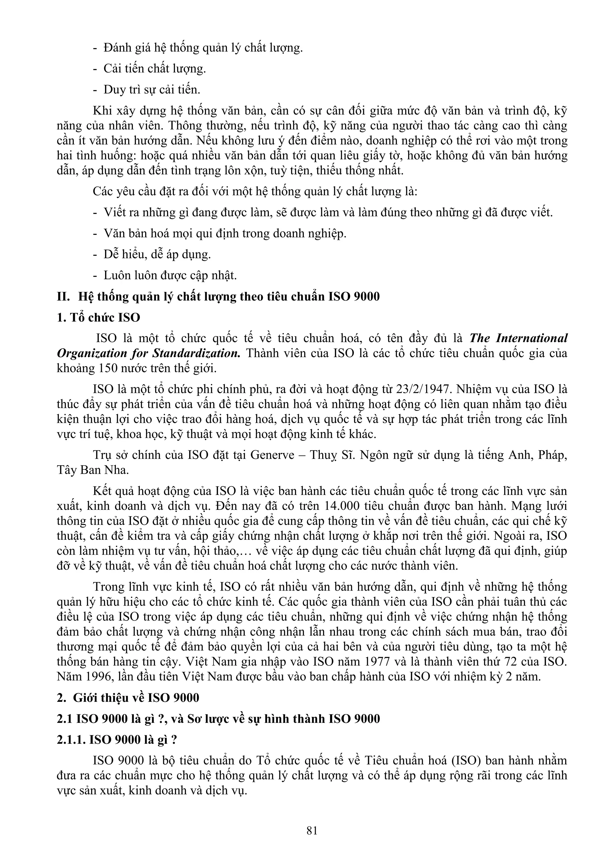 81
- Đánh giá hệ thống quản lý chất lƣợng.
- Cải tiến chất lƣợng.
- Duy trì sự cải tiến.
Khi xây dựng hệ thống văn bản, cần có sự cân đối giữa mức độ văn bản và trình độ, kỹ
năng của nhân viên. Thông thƣờng, nếu trình độ, kỹ năng của ngƣời thao tác càng cao thì càng
cần ít văn bản hƣớng dẫn. Nếu không lƣu ý đến điểm nào, doanh nghiệp có thể rơi vào một trong
hai tình huống: hoặc quá nhiều văn bản dẫn tới quan liêu giấy tờ, hoặc không đủ văn bản hƣớng
dẫn, áp dụng dẫn đến tình trạng lôn xộn, tuỳ tiện, thiếu thống nhất.
Các yêu cầu đặt ra đối với một hệ thống quản lý chất lƣợng là:
- Viết ra những gì đang đƣợc làm, sẽ đƣợc làm và làm đúng theo những gì đã đƣợc viết.
- Văn bản hoá mọi qui định trong doanh nghiệp.
- Dễ hiểu, dễ áp dụng.
- Luôn luôn đƣợc cập nhật.
II. Hệ thống quản lý chất lƣợng theo tiêu chuẩn ISO 9000
1. Tổ chức ISO
ISO là một tổ chức quốc tế về tiêu chuẩn hoá, có tên đầy đủ là The International
Organization for Standardization. Thành viên của ISO là các tổ chức tiêu chuẩn quốc gia của
khoảng 150 nƣớc trên thế giới.
ISO là một tổ chức phi chính phủ, ra đời và hoạt động từ 23/2/1947. Nhiệm vụ của ISO là
thúc đẩy sự phát triển của vấn đề tiêu chuẩn hoá và những hoạt động có liên quan nhằm tạo điều
kiện thuận lợi cho việc trao đổi hàng hoá, dịch vụ quốc tế và sự hợp tác phát triển trong các lĩnh
vực trí tuệ, khoa học, kỹ thuật và mọi hoạt động kinh tế khác.
Trụ sở chính của ISO đặt tại Generve – Thuỵ Sĩ. Ngôn ngữ sử dụng là tiếng Anh, Pháp,
Tây Ban Nha.
Kết quả hoạt động của ISO là việc ban hành các tiêu chuẩn quốc tế trong các lĩnh vực sản
xuất, kinh doanh và dịch vụ. Đến nay đã có trên 14.000 tiêu chuẩn đƣợc ban hành. Mạng lƣới
thông tin của ISO đặt ở nhiều quốc gia để cung cấp thông tin về vấn đề tiêu chuẩn, các qui chế kỹ
thuật, cấn đề kiểm tra và cấp giấy chứng nhận chất lƣợng ở khắp nơi trên thế giới. Ngoài ra, ISO
còn làm nhiệm vụ tƣ vấn, hội thảo,… về việc áp dụng các tiêu chuẩn chất lƣợng đã qui định, giúp
đỡ về kỹ thuật, về vấn đề tiêu chuẩn hoá chất lƣợng cho các nƣớc thành viên.
Trong lĩnh vực kinh tế, ISO có rất nhiều văn bản hƣớng dẫn, qui định về những hệ thống
quản lý hữu hiệu cho các tổ chức kinh tế. Các quốc gia thành viên của ISO cần phải tuân thủ các
điều lệ của ISO trong việc áp dụng các tiêu chuẩn, những qui định về việc chứng nhận hệ thống
đảm bảo chất lƣợng và chứng nhận công nhận lẫn nhau trong các chính sách mua bán, trao đổi
thƣơng mại quốc tế để đảm bảo quyền lợi của cả hai bên và của ngƣời tiêu dùng, tạo ta một hệ
thống bán hàng tin cậy. Việt Nam gia nhập vào ISO năm 1977 và là thành viên thứ 72 của ISO.
Năm 1996, lần đầu tiên Việt Nam đƣợc bầu vào ban chấp hành của ISO với nhiệm kỳ 2 năm.
2. Giới thiệu về ISO 9000
2.1 ISO 9000 là gì ?, và Sơ lƣợc về sự hình thành ISO 9000
2.1.1. ISO 9000 là gì ?
ISO 9000 là bộ tiêu chuẩn do Tổ chức quốc tế về Tiêu chuẩn hoá (ISO) ban hành nhằm
đƣa ra các chuẩn mực cho hệ thống quản lý chất lƣợng và có thể áp dụng rộng rãi trong các lĩnh
vực sản xuất, kinh doanh và dịch vụ.
 