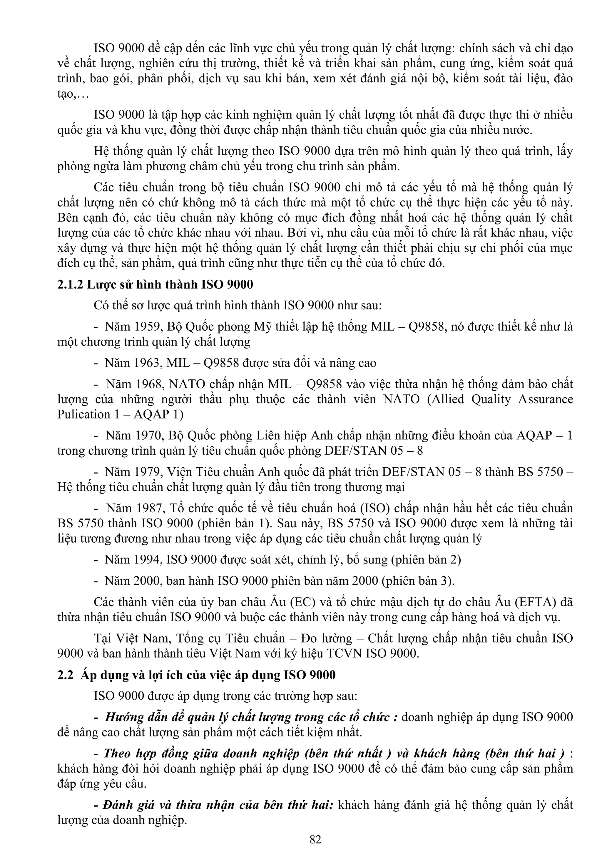 82
ISO 9000 đề cập đến các lĩnh vực chủ yếu trong quản lý chất lƣợng: chính sách và chỉ đạo
về chất lƣợng, nghiên cứu thị trƣờng, thiết kế và triển khai sản phẩm, cung ứng, kiểm soát quá
trình, bao gói, phân phối, dịch vụ sau khi bán, xem xét đánh giá nội bộ, kiểm soát tài liệu, đào
tạo,…
ISO 9000 là tập hợp các kinh nghiệm quản lý chất lƣợng tốt nhất đã đƣợc thực thi ở nhiều
quốc gia và khu vực, đồng thời đƣợc chấp nhận thành tiêu chuẩn quốc gia của nhiều nƣớc.
Hệ thống quản lý chất lƣợng theo ISO 9000 dựa trên mô hình quản lý theo quá trình, lấy
phòng ngừa làm phƣơng châm chủ yếu trong chu trình sản phẩm.
Các tiêu chuẩn trong bộ tiêu chuẩn ISO 9000 chỉ mô tả các yếu tố mà hệ thống quản lý
chất lƣợng nên có chứ không mô tả cách thức mà một tổ chức cụ thể thực hiện các yếu tố này.
Bên cạnh đó, các tiêu chuẩn này không có mục đích đồng nhất hoá các hệ thống quản lý chất
lƣợng của các tổ chức khác nhau với nhau. Bởi vì, nhu cầu của mỗi tổ chức là rất khác nhau, việc
xây dựng và thực hiện một hệ thống quản lý chất lƣợng cần thiết phải chịu sự chi phối của mục
đích cụ thể, sản phẩm, quá trình cũng nhƣ thực tiễn cụ thể của tổ chức đó.
2.1.2 Lƣợc sử hình thành ISO 9000
Có thể sơ lƣợc quá trình hình thành ISO 9000 nhƣ sau:
- Năm 1959, Bộ Quốc phong Mỹ thiết lập hệ thống MIL – Q9858, nó đƣợc thiết kế nhƣ là
một chƣơng trình quản lý chất lƣợng
- Năm 1963, MIL – Q9858 đƣợc sửa đổi và nâng cao
- Năm 1968, NATO chấp nhận MIL – Q9858 vào việc thừa nhận hệ thống đảm bảo chất
lƣợng của những ngƣời thầu phụ thuộc các thành viên NATO (Allied Quality Assurance
Pulication 1 – AQAP 1)
- Năm 1970, Bộ Quốc phòng Liên hiệp Anh chấp nhận những điều khoản của AQAP – 1
trong chƣơng trình quản lý tiêu chuẩn quốc phòng DEF/STAN 05 – 8
- Năm 1979, Viện Tiêu chuẩn Anh quốc đã phát triển DEF/STAN 05 – 8 thành BS 5750 –
Hệ thống tiêu chuẩn chất lƣợng quản lý đầu tiên trong thƣơng mại
- Năm 1987, Tổ chức quốc tế về tiêu chuẩn hoá (ISO) chấp nhận hầu hết các tiêu chuẩn
BS 5750 thành ISO 9000 (phiên bản 1). Sau này, BS 5750 và ISO 9000 đƣợc xem là những tài
liệu tƣơng đƣơng nhƣ nhau trong việc áp dụng các tiêu chuẩn chất lƣợng quản lý
- Năm 1994, ISO 9000 đƣợc soát xét, chỉnh lý, bổ sung (phiên bản 2)
- Năm 2000, ban hành ISO 9000 phiên bản năm 2000 (phiên bản 3).
Các thành viên của ủy ban châu Âu (EC) và tổ chức mậu dịch tự do châu Âu (EFTA) đã
thừa nhận tiêu chuẩn ISO 9000 và buộc các thành viên này trong cung cấp hàng hoá và dịch vụ.
Tại Việt Nam, Tổng cụ Tiêu chuẩn – Đo lƣờng – Chất lƣợng chấp nhận tiêu chuẩn ISO
9000 và ban hành thành tiêu Việt Nam với ký hiệu TCVN ISO 9000.
2.2 Áp dụng và lợi ích của việc áp dụng ISO 9000
ISO 9000 đƣợc áp dụng trong các trƣờng hợp sau:
- Hướng dẫn để quản lý chất lượng trong các tổ chức : doanh nghiệp áp dụng ISO 9000
để nâng cao chất lƣợng sản phẩm một cách tiết kiệm nhất.
- Theo hợp đồng giữa doanh nghiệp (bên thứ nhất ) và khách hàng (bên thứ hai ) :
khách hàng đòi hỏi doanh nghiệp phải áp dụng ISO 9000 để có thể đảm bảo cung cấp sản phẩm
đáp ứng yêu cầu.
- Đánh giá và thừa nhận của bên thứ hai: khách hàng đánh giá hệ thống quản lý chất
lƣợng của doanh nghiệp.
 