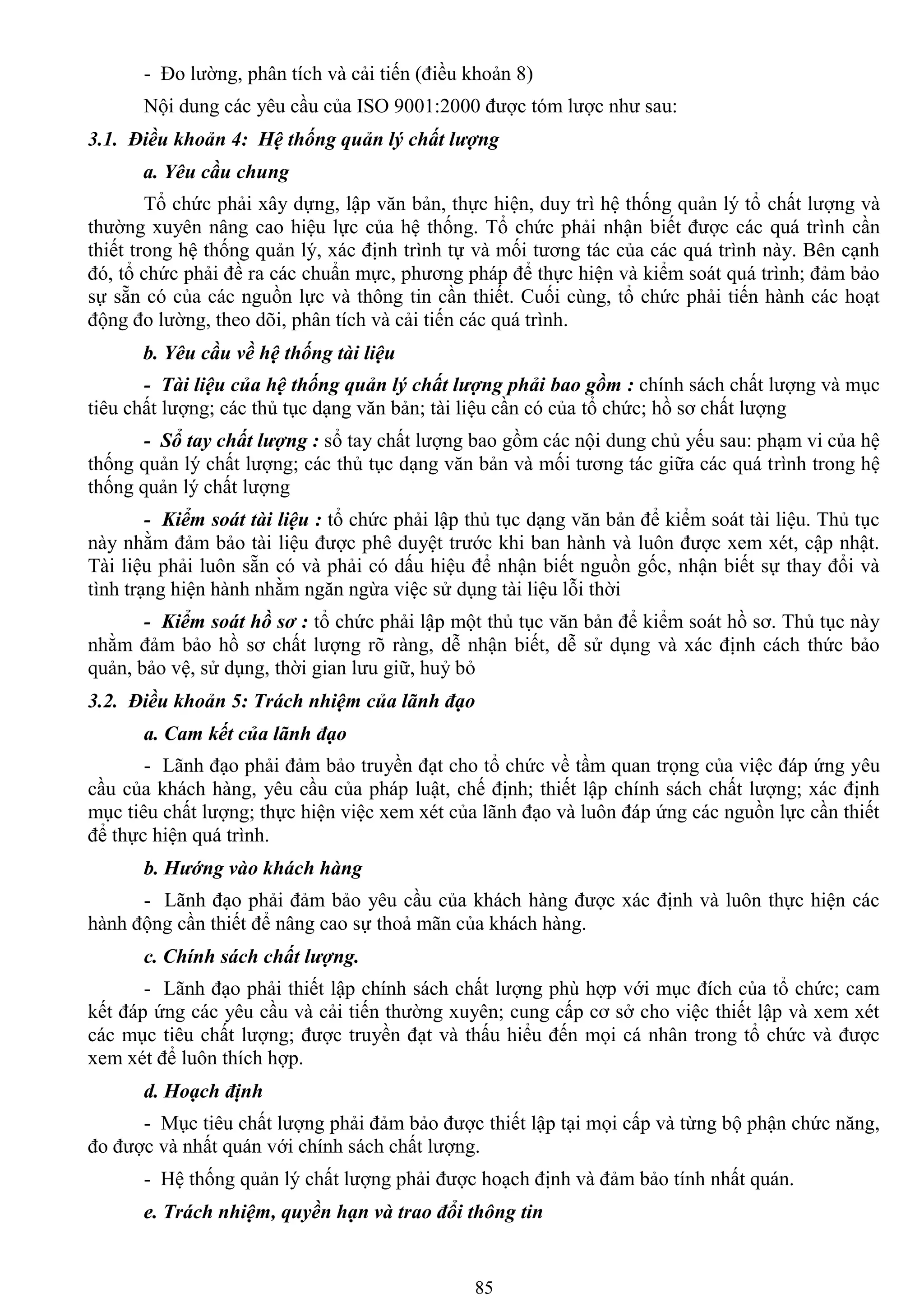 85
- Đo lƣờng, phân tích và cải tiến (điều khoản 8)
Nội dung các yêu cầu của ISO 9001:2000 đƣợc tóm lƣợc nhƣ sau:
3.1. Điều khoản 4: Hệ thống quản lý chất lượng
a. Yêu cầu chung
Tổ chức phải xây dựng, lập văn bản, thực hiện, duy trì hệ thống quản lý tổ chất lƣợng và
thƣờng xuyên nâng cao hiệu lực của hệ thống. Tổ chức phải nhận biết đƣợc các quá trình cần
thiết trong hệ thống quản lý, xác định trình tự và mối tƣơng tác của các quá trình này. Bên cạnh
đó, tổ chức phải đề ra các chuẩn mực, phƣơng pháp để thực hiện và kiểm soát quá trình; đảm bảo
sự sẵn có của các nguồn lực và thông tin cần thiết. Cuối cùng, tổ chức phải tiến hành các hoạt
động đo lƣờng, theo dõi, phân tích và cải tiến các quá trình.
b. Yêu cầu về hệ thống tài liệu
- Tài liệu của hệ thống quản lý chất lượng phải bao gồm : chính sách chất lƣợng và mục
tiêu chất lƣợng; các thủ tục dạng văn bản; tài liệu cần có của tổ chức; hồ sơ chất lƣợng
- Sổ tay chất lượng : sổ tay chất lƣợng bao gồm các nội dung chủ yếu sau: phạm vi của hệ
thống quản lý chất lƣợng; các thủ tục dạng văn bản và mối tƣơng tác giữa các quá trình trong hệ
thống quản lý chất lƣợng
- Kiểm soát tài liệu : tổ chức phải lập thủ tục dạng văn bản để kiểm soát tài liệu. Thủ tục
này nhằm đảm bảo tài liệu đƣợc phê duyệt trƣớc khi ban hành và luôn đƣợc xem xét, cập nhật.
Tài liệu phải luôn sẵn có và phải có dấu hiệu để nhận biết nguồn gốc, nhận biết sự thay đổi và
tình trạng hiện hành nhằm ngăn ngừa việc sử dụng tài liệu lỗi thời
- Kiểm soát hồ sơ : tổ chức phải lập một thủ tục văn bản để kiểm soát hồ sơ. Thủ tục này
nhằm đảm bảo hồ sơ chất lƣợng rõ ràng, dễ nhận biết, dễ sử dụng và xác định cách thức bảo
quản, bảo vệ, sử dụng, thời gian lƣu giữ, huỷ bỏ
3.2. Điều khoản 5: Trách nhiệm của lãnh đạo
a. Cam kết của lãnh đạo
- Lãnh đạo phải đảm bảo truyền đạt cho tổ chức về tầm quan trọng của việc đáp ứng yêu
cầu của khách hàng, yêu cầu của pháp luật, chế định; thiết lập chính sách chất lƣợng; xác định
mục tiêu chất lƣợng; thực hiện việc xem xét của lãnh đạo và luôn đáp ứng các nguồn lực cần thiết
để thực hiện quá trình.
b. Hướng vào khách hàng
- Lãnh đạo phải đảm bảo yêu cầu của khách hàng đƣợc xác định và luôn thực hiện các
hành động cần thiết để nâng cao sự thoả mãn của khách hàng.
c. Chính sách chất lượng.
- Lãnh đạo phải thiết lập chính sách chất lƣợng phù hợp với mục đích của tổ chức; cam
kết đáp ứng các yêu cầu và cải tiến thƣờng xuyên; cung cấp cơ sở cho việc thiết lập và xem xét
các mục tiêu chất lƣợng; đƣợc truyền đạt và thấu hiểu đến mọi cá nhân trong tổ chức và đƣợc
xem xét để luôn thích hợp.
d. Hoạch định
- Mục tiêu chất lƣợng phải đảm bảo đƣợc thiết lập tại mọi cấp và từng bộ phận chức năng,
đo đƣợc và nhất quán với chính sách chất lƣợng.
- Hệ thống quản lý chất lƣợng phải đƣợc hoạch định và đảm bảo tính nhất quán.
e. Trách nhiệm, quyền hạn và trao đổi thông tin
 