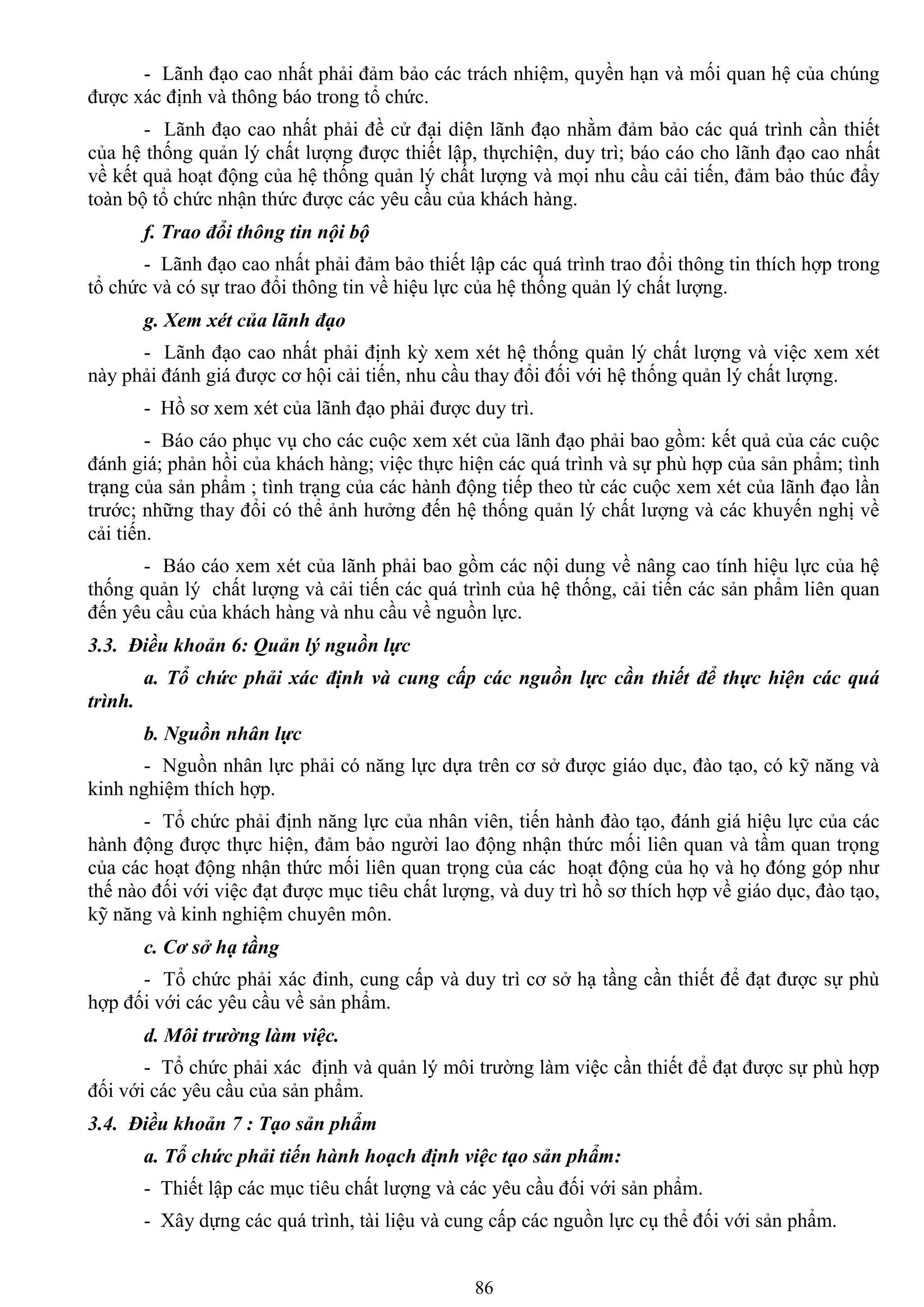86
- Lãnh đạo cao nhất phải đảm bảo các trách nhiệm, quyền hạn và mối quan hệ của chúng
đƣợc xác định và thông báo trong tổ chức.
- Lãnh đạo cao nhất phải đề cử đại diện lãnh đạo nhằm đảm bảo các quá trình cần thiết
của hệ thống quản lý chất lƣợng đƣợc thiết lập, thựchiện, duy trì; báo cáo cho lãnh đạo cao nhất
về kết quả hoạt động của hệ thống quản lý chất lƣợng và mọi nhu cầu cải tiến, đảm bảo thúc đẩy
toàn bộ tổ chức nhận thức đƣợc các yêu cầu của khách hàng.
f. Trao đổi thông tin nội bộ
- Lãnh đạo cao nhất phải đảm bảo thiết lập các quá trình trao đổi thông tin thích hợp trong
tổ chức và có sự trao đổi thông tin về hiệu lực của hệ thống quản lý chất lƣợng.
g. Xem xét của lãnh đạo
- Lãnh đạo cao nhất phải định kỳ xem xét hệ thống quản lý chất lƣợng và việc xem xét
này phải đánh giá đƣợc cơ hội cải tiến, nhu cầu thay đổi đối với hệ thống quản lý chất lƣợng.
- Hồ sơ xem xét của lãnh đạo phải đƣợc duy trì.
- Báo cáo phục vụ cho các cuộc xem xét của lãnh đạo phải bao gồm: kết quả của các cuộc
đánh giá; phản hồi của khách hàng; việc thực hiện các quá trình và sự phù hợp của sản phẩm; tình
trạng của sản phẩm ; tình trạng của các hành động tiếp theo từ các cuộc xem xét của lãnh đạo lần
trƣớc; những thay đổi có thể ảnh hƣởng đến hệ thống quản lý chất lƣợng và các khuyến nghị về
cải tiến.
- Báo cáo xem xét của lãnh phải bao gồm các nội dung về nâng cao tính hiệu lực của hệ
thống quản lý chất lƣợng và cải tiến các quá trình của hệ thống, cải tiến các sản phẩm liên quan
đến yêu cầu của khách hàng và nhu cầu về nguồn lực.
3.3. Điều khoản 6: Quản lý nguồn lực
a. Tổ chức phải xác định và cung cấp các nguồn lực cần thiết để thực hiện các quá
trình.
b. Nguồn nhân lực
- Nguồn nhân lực phải có năng lực dựa trên cơ sở đƣợc giáo dục, đào tạo, có kỹ năng và
kinh nghiệm thích hợp.
- Tổ chức phải định năng lực của nhân viên, tiến hành đào tạo, đánh giá hiệu lực của các
hành động đƣợc thực hiện, đảm bảo ngƣời lao động nhận thức mối liên quan và tầm quan trọng
của các hoạt động nhận thức mối liên quan trọng của các hoạt động của họ và họ đóng góp nhƣ
thế nào đối với việc đạt đƣợc mục tiêu chất lƣợng, và duy trì hồ sơ thích hợp về giáo dục, đào tạo,
kỹ năng và kinh nghiệm chuyên môn.
c. Cơ sở hạ tầng
- Tổ chức phải xác đinh, cung cấp và duy trì cơ sở hạ tầng cần thiết để đạt đƣợc sự phù
hợp đối với các yêu cầu về sản phẩm.
d. Môi trường làm việc.
- Tổ chức phải xác định và quản lý môi trƣờng làm việc cần thiết để đạt đƣợc sự phù hợp
đối với các yêu cầu của sản phẩm.
3.4. Điều khoản 7 : Tạo sản phẩm
a. Tổ chức phải tiến hành hoạch định việc tạo sản phẩm:
- Thiết lập các mục tiêu chất lƣợng và các yêu cầu đối với sản phẩm.
- Xây dựng các quá trình, tài liệu và cung cấp các nguồn lực cụ thể đối với sản phẩm.
 