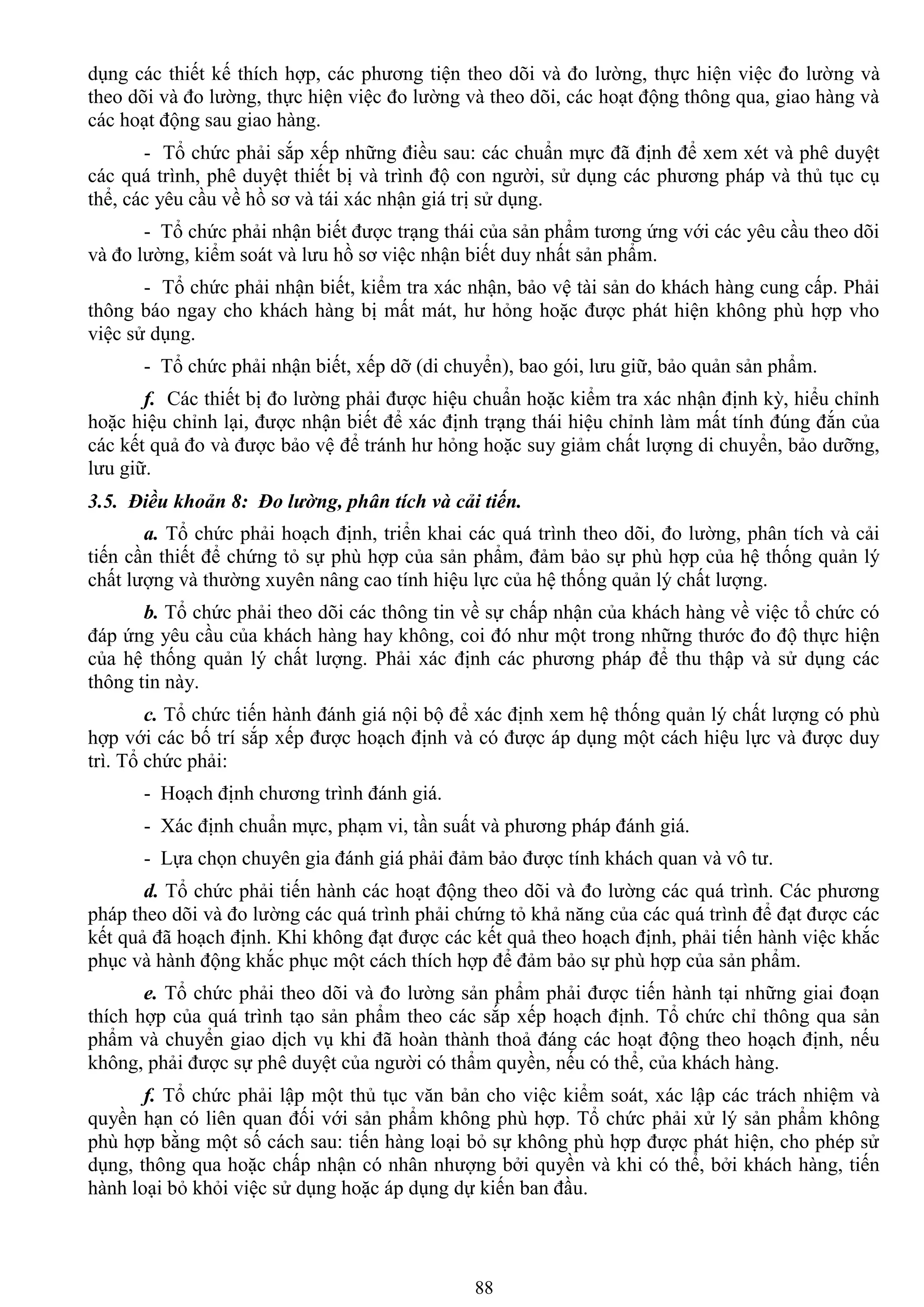 88
dụng các thiết kế thích hợp, các phƣơng tiện theo dõi và đo lƣờng, thực hiện việc đo lƣờng và
theo dõi và đo lƣờng, thực hiện việc đo lƣờng và theo dõi, các hoạt động thông qua, giao hàng và
các hoạt động sau giao hàng.
- Tổ chức phải sắp xếp những điều sau: các chuẩn mực đã định để xem xét và phê duyệt
các quá trình, phê duyệt thiết bị và trình độ con ngƣời, sử dụng các phƣơng pháp và thủ tục cụ
thể, các yêu cầu về hồ sơ và tái xác nhận giá trị sử dụng.
- Tổ chức phải nhận biết đƣợc trạng thái của sản phẩm tƣơng ứng với các yêu cầu theo dõi
và đo lƣờng, kiểm soát và lƣu hồ sơ việc nhận biết duy nhất sản phẩm.
- Tổ chức phải nhận biết, kiểm tra xác nhận, bảo vệ tài sản do khách hàng cung cấp. Phải
thông báo ngay cho khách hàng bị mất mát, hƣ hỏng hoặc đƣợc phát hiện không phù hợp vho
việc sử dụng.
- Tổ chức phải nhận biết, xếp dỡ (di chuyển), bao gói, lƣu giữ, bảo quản sản phẩm.
f. Các thiết bị đo lƣờng phải đƣợc hiệu chuẩn hoặc kiểm tra xác nhận định kỳ, hiểu chỉnh
hoặc hiệu chỉnh lại, đƣợc nhận biết để xác định trạng thái hiệu chỉnh làm mất tính đúng đắn của
các kết quả đo và đƣợc bảo vệ để tránh hƣ hỏng hoặc suy giảm chất lƣợng di chuyển, bảo dƣỡng,
lƣu giữ.
3.5. Điều khoản 8: Đo lường, phân tích và cải tiến.
a. Tổ chức phải hoạch định, triển khai các quá trình theo dõi, đo lƣờng, phân tích và cải
tiến cần thiết để chứng tỏ sự phù hợp của sản phẩm, đảm bảo sự phù hợp của hệ thống quản lý
chất lƣợng và thƣờng xuyên nâng cao tính hiệu lực của hệ thống quản lý chất lƣợng.
b. Tổ chức phải theo dõi các thông tin về sự chấp nhận của khách hàng về việc tổ chức có
đáp ứng yêu cầu của khách hàng hay không, coi đó nhƣ một trong những thƣớc đo độ thực hiện
của hệ thống quản lý chất lƣợng. Phải xác định các phƣơng pháp để thu thập và sử dụng các
thông tin này.
c. Tổ chức tiến hành đánh giá nội bộ để xác định xem hệ thống quản lý chất lƣợng có phù
hợp với các bố trí sắp xếp đƣợc hoạch định và có đƣợc áp dụng một cách hiệu lực và đƣợc duy
trì. Tổ chức phải:
- Hoạch định chƣơng trình đánh giá.
- Xác định chuẩn mực, phạm vi, tần suất và phƣơng pháp đánh giá.
- Lựa chọn chuyên gia đánh giá phải đảm bảo đƣợc tính khách quan và vô tƣ.
d. Tổ chức phải tiến hành các hoạt động theo dõi và đo lƣờng các quá trình. Các phƣơng
pháp theo dõi và đo lƣờng các quá trình phải chứng tỏ khả năng của các quá trình để đạt đƣợc các
kết quả đã hoạch định. Khi không đạt đƣợc các kết quả theo hoạch định, phải tiến hành việc khắc
phục và hành động khắc phục một cách thích hợp để đảm bảo sự phù hợp của sản phẩm.
e. Tổ chức phải theo dõi và đo lƣờng sản phẩm phải đƣợc tiến hành tại những giai đoạn
thích hợp của quá trình tạo sản phẩm theo các sắp xếp hoạch định. Tổ chức chỉ thông qua sản
phẩm và chuyển giao dịch vụ khi đã hoàn thành thoả đáng các hoạt động theo hoạch định, nếu
không, phải đƣợc sự phê duyệt của ngƣời có thẩm quyền, nếu có thể, của khách hàng.
f. Tổ chức phải lập một thủ tục văn bản cho việc kiểm soát, xác lập các trách nhiệm và
quyền hạn có liên quan đối với sản phẩm không phù hợp. Tổ chức phải xử lý sản phẩm không
phù hợp bằng một số cách sau: tiến hàng loại bỏ sự không phù hợp đƣợc phát hiện, cho phép sử
dụng, thông qua hoặc chấp nhận có nhân nhƣợng bởi quyền và khi có thể, bởi khách hàng, tiến
hành loại bỏ khỏi việc sử dụng hoặc áp dụng dự kiến ban đầu.
 