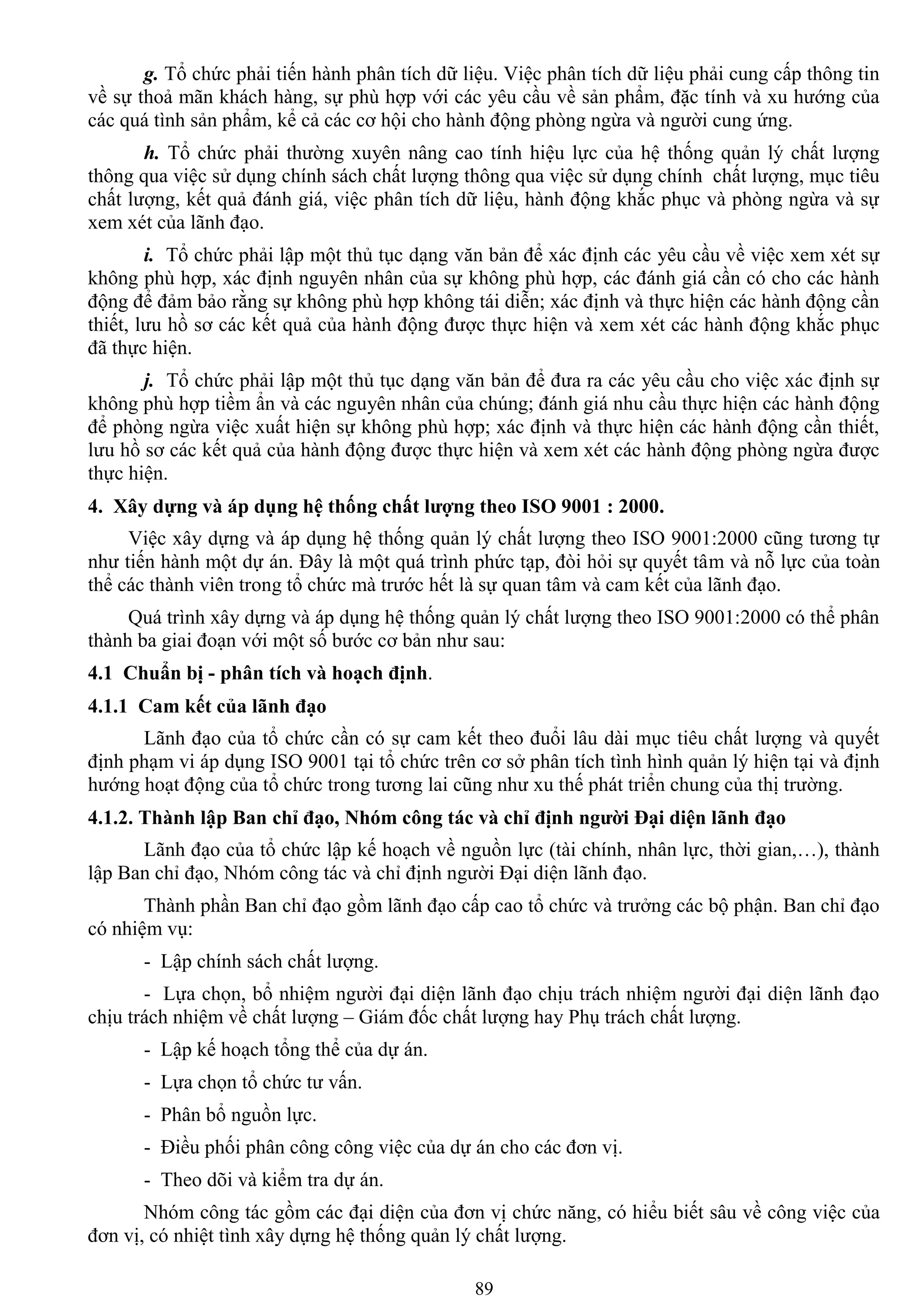 89
g. Tổ chức phải tiến hành phân tích dữ liệu. Việc phân tích dữ liệu phải cung cấp thông tin
về sự thoả mãn khách hàng, sự phù hợp với các yêu cầu về sản phẩm, đặc tính và xu hƣớng của
các quá tình sản phẩm, kể cả các cơ hội cho hành động phòng ngừa và ngƣời cung ứng.
h. Tổ chức phải thƣờng xuyên nâng cao tính hiệu lực của hệ thống quản lý chất lƣợng
thông qua việc sử dụng chính sách chất lƣợng thông qua việc sử dụng chính chất lƣợng, mục tiêu
chất lƣợng, kết quả đánh giá, việc phân tích dữ liệu, hành động khắc phục và phòng ngừa và sự
xem xét của lãnh đạo.
i. Tổ chức phải lập một thủ tục dạng văn bản để xác định các yêu cầu về việc xem xét sự
không phù hợp, xác định nguyên nhân của sự không phù hợp, các đánh giá cần có cho các hành
động để đảm bảo rằng sự không phù hợp không tái diễn; xác định và thực hiện các hành động cần
thiết, lƣu hồ sơ các kết quả của hành động đƣợc thực hiện và xem xét các hành động khắc phục
đã thực hiện.
j. Tổ chức phải lập một thủ tục dạng văn bản để đƣa ra các yêu cầu cho việc xác định sự
không phù hợp tiềm ẩn và các nguyên nhân của chúng; đánh giá nhu cầu thực hiện các hành động
để phòng ngừa việc xuất hiện sự không phù hợp; xác định và thực hiện các hành động cần thiết,
lƣu hồ sơ các kết quả của hành động đƣợc thực hiện và xem xét các hành động phòng ngừa đƣợc
thực hiện.
4. Xây dựng và áp dụng hệ thống chất lƣợng theo ISO 9001 : 2000.
Việc xây dựng và áp dụng hệ thống quản lý chất lƣợng theo ISO 9001:2000 cũng tƣơng tự
nhƣ tiến hành một dự án. Đây là một quá trình phức tạp, đòi hỏi sự quyết tâm và nỗ lực của toàn
thể các thành viên trong tổ chức mà trƣớc hết là sự quan tâm và cam kết của lãnh đạo.
Quá trình xây dựng và áp dụng hệ thống quản lý chất lƣợng theo ISO 9001:2000 có thể phân
thành ba giai đoạn với một số bƣớc cơ bản nhƣ sau:
4.1 Chuẩn bị - phân tích và hoạch định.
4.1.1 Cam kết của lãnh đạo
Lãnh đạo của tổ chức cần có sự cam kết theo đuổi lâu dài mục tiêu chất lƣợng và quyết
định phạm vi áp dụng ISO 9001 tại tổ chức trên cơ sở phân tích tình hình quản lý hiện tại và định
hƣớng hoạt động của tổ chức trong tƣơng lai cũng nhƣ xu thế phát triển chung của thị trƣờng.
4.1.2. Thành lập Ban chỉ đạo, Nhóm công tác và chỉ định ngƣời Đại diện lãnh đạo
Lãnh đạo của tổ chức lập kế hoạch về nguồn lực (tài chính, nhân lực, thời gian,…), thành
lập Ban chỉ đạo, Nhóm công tác và chỉ định ngƣời Đại diện lãnh đạo.
Thành phần Ban chỉ đạo gồm lãnh đạo cấp cao tổ chức và trƣởng các bộ phận. Ban chỉ đạo
có nhiệm vụ:
- Lập chính sách chất lƣợng.
- Lựa chọn, bổ nhiệm ngƣời đại diện lãnh đạo chịu trách nhiệm ngƣời đại diện lãnh đạo
chịu trách nhiệm về chất lƣợng – Giám đốc chất lƣợng hay Phụ trách chất lƣợng.
- Lập kế hoạch tổng thể của dự án.
- Lựa chọn tổ chức tƣ vấn.
- Phân bổ nguồn lực.
- Điều phối phân công công việc của dự án cho các đơn vị.
- Theo dõi và kiểm tra dự án.
Nhóm công tác gồm các đại diện của đơn vị chức năng, có hiểu biết sâu về công việc của
đơn vị, có nhiệt tình xây dựng hệ thống quản lý chất lƣợng.
 