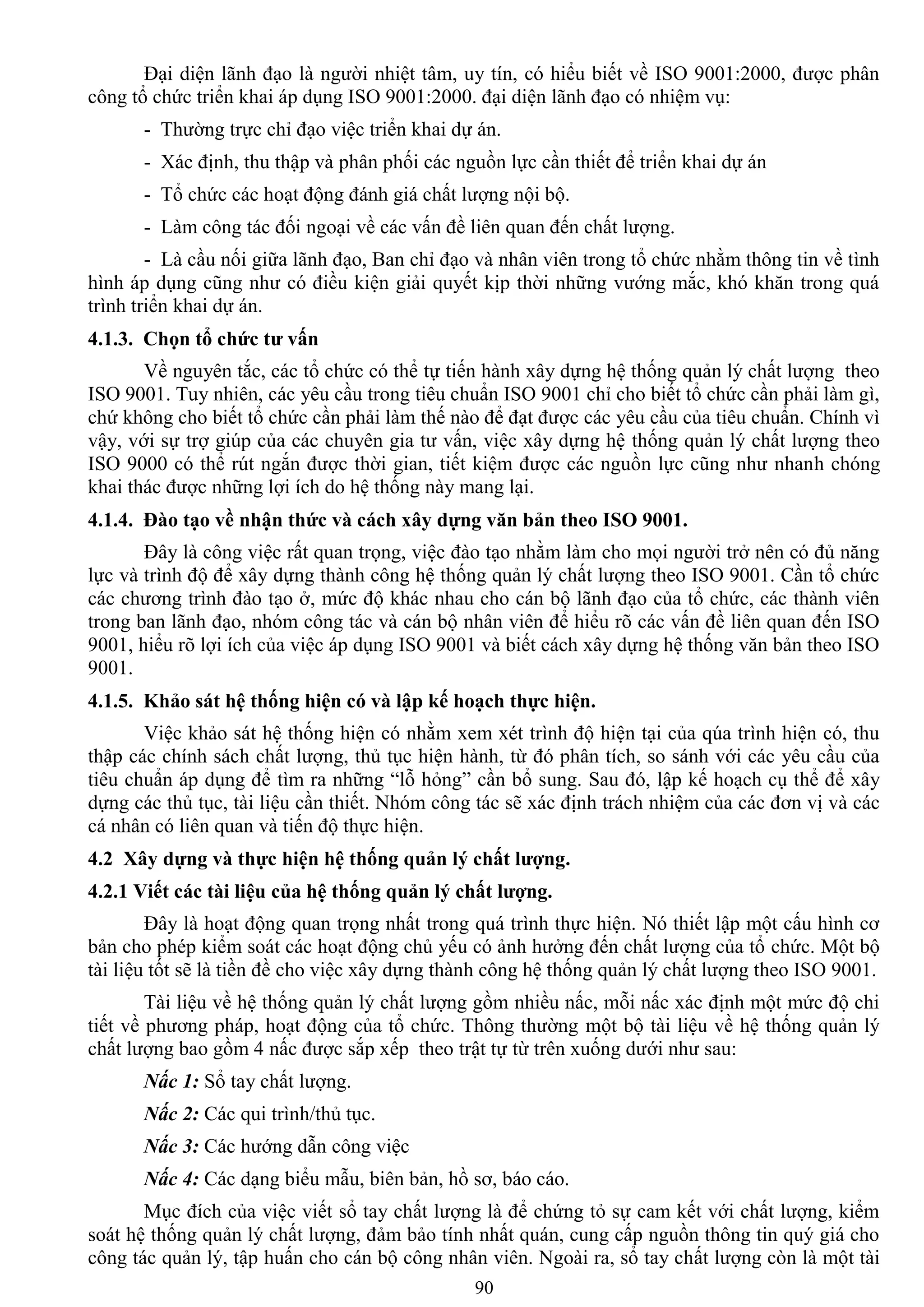 90
Đại diện lãnh đạo là ngƣời nhiệt tâm, uy tín, có hiểu biết về ISO 9001:2000, đƣợc phân
công tổ chức triển khai áp dụng ISO 9001:2000. đại diện lãnh đạo có nhiệm vụ:
- Thƣờng trực chỉ đạo việc triển khai dự án.
- Xác định, thu thập và phân phối các nguồn lực cần thiết để triển khai dự án
- Tổ chức các hoạt động đánh giá chất lƣợng nội bộ.
- Làm công tác đối ngoại về các vấn đề liên quan đến chất lƣợng.
- Là cầu nối giữa lãnh đạo, Ban chỉ đạo và nhân viên trong tổ chức nhằm thông tin về tình
hình áp dụng cũng nhƣ có điều kiện giải quyết kịp thời những vƣớng mắc, khó khăn trong quá
trình triển khai dự án.
4.1.3. Chọn tổ chức tƣ vấn
Về nguyên tắc, các tổ chức có thể tự tiến hành xây dựng hệ thống quản lý chất lƣợng theo
ISO 9001. Tuy nhiên, các yêu cầu trong tiêu chuẩn ISO 9001 chỉ cho biết tổ chức cần phải làm gì,
chứ không cho biết tổ chức cần phải làm thế nào để đạt đƣợc các yêu cầu của tiêu chuẩn. Chính vì
vậy, với sự trợ giúp của các chuyên gia tƣ vấn, việc xây dựng hệ thống quản lý chất lƣợng theo
ISO 9000 có thể rút ngắn đƣợc thời gian, tiết kiệm đƣợc các nguồn lực cũng nhƣ nhanh chóng
khai thác đƣợc những lợi ích do hệ thống này mang lại.
4.1.4. Đào tạo về nhận thức và cách xây dựng văn bản theo ISO 9001.
Đây là công việc rất quan trọng, việc đào tạo nhằm làm cho mọi ngƣời trở nên có đủ năng
lực và trình độ để xây dựng thành công hệ thống quản lý chất lƣợng theo ISO 9001. Cần tổ chức
các chƣơng trình đào tạo ở, mức độ khác nhau cho cán bộ lãnh đạo của tổ chức, các thành viên
trong ban lãnh đạo, nhóm công tác và cán bộ nhân viên để hiểu rõ các vấn đề liên quan đến ISO
9001, hiểu rõ lợi ích của việc áp dụng ISO 9001 và biết cách xây dựng hệ thống văn bản theo ISO
9001.
4.1.5. Khảo sát hệ thống hiện có và lập kế hoạch thực hiện.
Việc khảo sát hệ thống hiện có nhằm xem xét trình độ hiện tại của qúa trình hiện có, thu
thập các chính sách chất lƣợng, thủ tục hiện hành, từ đó phân tích, so sánh với các yêu cầu của
tiêu chuẩn áp dụng để tìm ra những “lỗ hỏng” cần bổ sung. Sau đó, lập kế hoạch cụ thể để xây
dựng các thủ tục, tài liệu cần thiết. Nhóm công tác sẽ xác định trách nhiệm của các đơn vị và các
cá nhân có liên quan và tiến độ thực hiện.
4.2 Xây dựng và thực hiện hệ thống quản lý chất lƣợng.
4.2.1 Viết các tài liệu của hệ thống quản lý chất lƣợng.
Đây là hoạt động quan trọng nhất trong quá trình thực hiện. Nó thiết lập một cấu hình cơ
bản cho phép kiểm soát các hoạt động chủ yếu có ảnh hƣởng đến chất lƣợng của tổ chức. Một bộ
tài liệu tốt sẽ là tiền đề cho việc xây dựng thành công hệ thống quản lý chất lƣợng theo ISO 9001.
Tài liệu về hệ thống quản lý chất lƣợng gồm nhiều nấc, mỗi nấc xác định một mức độ chi
tiết về phƣơng pháp, hoạt động của tổ chức. Thông thƣờng một bộ tài liệu về hệ thống quản lý
chất lƣợng bao gồm 4 nấc đƣợc sắp xếp theo trật tự từ trên xuống dƣới nhƣ sau:
Nấc 1: Sổ tay chất lƣợng.
Nấc 2: Các qui trình/thủ tục.
Nấc 3: Các hƣớng dẫn công việc
Nấc 4: Các dạng biểu mẫu, biên bản, hồ sơ, báo cáo.
Mục đích của việc viết sổ tay chất lƣợng là để chứng tỏ sự cam kết với chất lƣợng, kiểm
soát hệ thống quản lý chất lƣợng, đảm bảo tính nhất quán, cung cấp nguồn thông tin quý giá cho
công tác quản lý, tập huấn cho cán bộ công nhân viên. Ngoài ra, sổ tay chất lƣợng còn là một tài
 