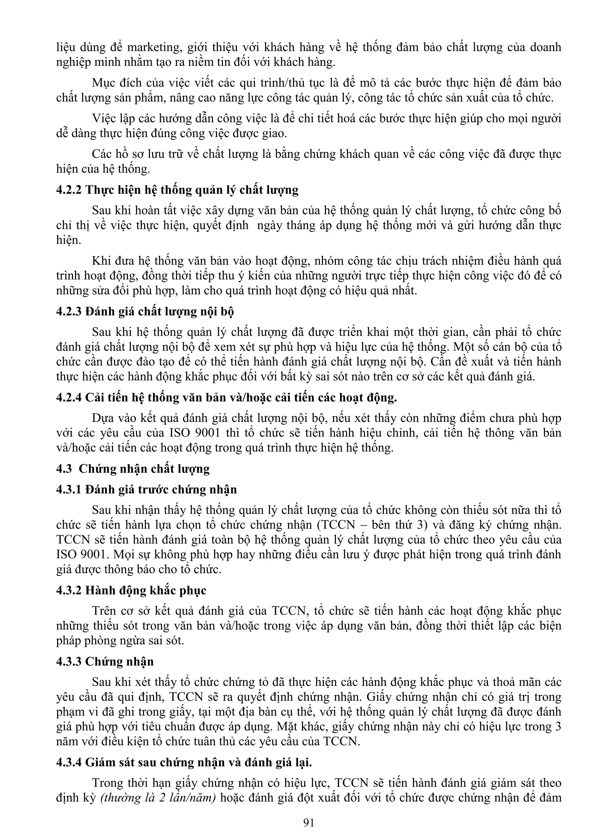 91
liệu dùng để marketing, giới thiệu với khách hàng về hệ thống đảm bảo chất lƣợng của doanh
nghiệp mình nhằm tạo ra niềm tin đối với khách hàng.
Mục đích của việc viết các qui trình/thủ tục là để mô tả các bƣớc thực hiện để đảm bảo
chất lƣợng sản phẩm, nâng cao năng lực công tác quản lý, công tác tổ chức sản xuất của tổ chức.
Việc lập các hƣớng dẫn công việc là để chi tiết hoá các bƣớc thực hiện giúp cho mọi ngƣời
dễ dàng thực hiện đúng công việc đƣợc giao.
Các hồ sơ lƣu trữ về chất lƣợng là bằng chứng khách quan về các công việc đã đƣợc thực
hiện của hệ thống.
4.2.2 Thực hiện hệ thống quản lý chất lƣợng
Sau khi hoàn tất việc xây dựng văn bản của hệ thống quản lý chất lƣợng, tổ chức công bố
chỉ thị về việc thực hiện, quyết định ngày tháng áp dụng hệ thống mới và gửi hƣớng dẫn thực
hiện.
Khi đƣa hệ thống văn bản vào hoạt động, nhóm công tác chịu trách nhiệm điều hành quá
trình hoạt động, đồng thời tiếp thu ý kiến của những ngƣời trực tiếp thực hiện công việc đó để có
những sửa đổi phù hợp, làm cho quá trình hoạt động có hiệu quả nhất.
4.2.3 Đánh giá chất lƣợng nội bộ
Sau khi hệ thống quản lý chất lƣợng đã đƣợc triển khai một thời gian, cần phải tổ chức
đánh giá chất lƣợng nội bộ để xem xét sự phù hợp và hiệu lực của hệ thống. Một số cán bộ của tổ
chức cần đƣợc đào tạo để có thể tiến hành đánh giá chất lƣợng nội bộ. Cần đề xuất và tiến hành
thực hiện các hành động khắc phục đối với bất kỳ sai sót nào trên cơ sở các kết quả đánh giá.
4.2.4 Cải tiến hệ thống văn bản và/hoặc cải tiến các hoạt động.
Dựa vào kết quả đánh giá chất lƣợng nội bộ, nếu xét thấy còn những điểm chƣa phù hợp
với các yêu cầu của ISO 9001 thì tổ chức sẽ tiến hành hiệu chỉnh, cải tiến hệ thông văn bản
và/hoặc cải tiến các hoạt động trong quá trình thực hiện hệ thống.
4.3 Chứng nhận chất lƣợng
4.3.1 Đánh giá trƣớc chứng nhận
Sau khi nhận thấy hệ thống quản lý chất lƣợng của tổ chức không còn thiếu sót nữa thì tổ
chức sẽ tiến hành lựa chọn tổ chức chứng nhận (TCCN – bên thứ 3) và đăng ký chứng nhận.
TCCN sẽ tiến hành đánh giá toàn bộ hệ thống quản lý chất lƣợng của tổ chức theo yêu cầu của
ISO 9001. Mọi sự không phù hợp hay những điều cần lƣu ý đƣợc phát hiện trong quá trình đánh
giá đƣợc thông báo cho tổ chức.
4.3.2 Hành động khắc phục
Trên cơ sở kết quả đánh giá của TCCN, tổ chức sẽ tiến hành các hoạt động khắc phục
những thiếu sót trong văn bản và/hoặc trong việc áp dụng văn bản, đồng thời thiết lập các biện
pháp phòng ngừa sai sót.
4.3.3 Chứng nhận
Sau khi xét thấy tổ chức chứng tỏ đã thực hiện các hành động khắc phục và thoả mãn các
yêu cầu đã qui định, TCCN sẽ ra quyết định chứng nhận. Giấy chứng nhận chỉ có giá trị trong
phạm vi đã ghi trong giấy, tại một địa bàn cụ thể, với hệ thống quản lý chất lƣợng đã đƣợc đánh
giá phù hợp với tiêu chuẩn đƣợc áp dụng. Mặt khác, giấy chứng nhận này chỉ có hiệu lực trong 3
năm với điều kiện tổ chức tuân thủ các yêu cầu của TCCN.
4.3.4 Giám sát sau chứng nhận và đánh giá lại.
Trong thời hạn giấy chứng nhận có hiệu lực, TCCN sẽ tiến hành đánh giá giám sát theo
định kỳ (thường là 2 lần/năm) hoặc đánh giá đột xuất đối với tổ chức đƣợc chứng nhận để đảm
 