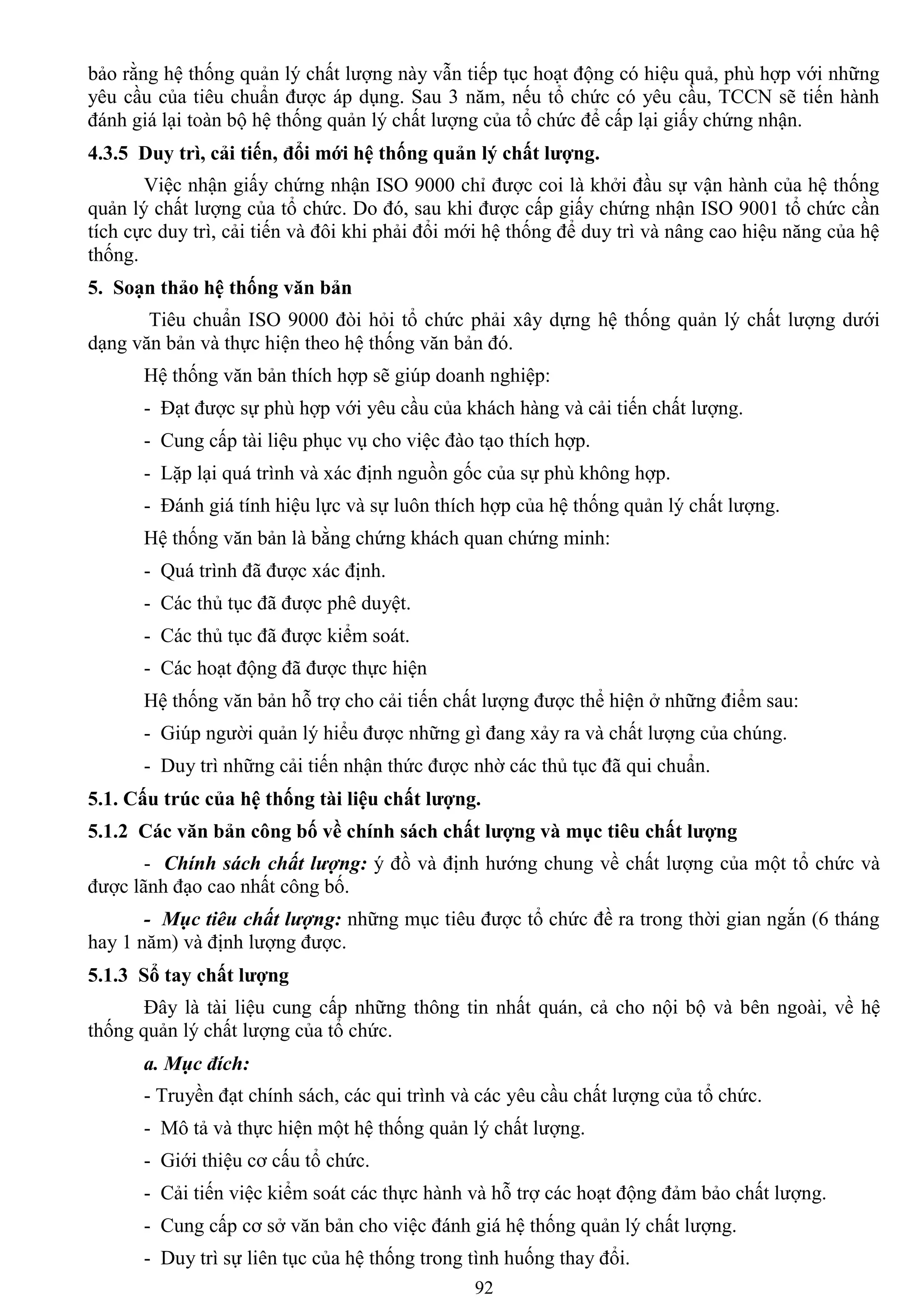 92
bảo rằng hệ thống quản lý chất lƣợng này vẫn tiếp tục hoạt động có hiệu quả, phù hợp với những
yêu cầu của tiêu chuẩn đƣợc áp dụng. Sau 3 năm, nếu tổ chức có yêu cầu, TCCN sẽ tiến hành
đánh giá lại toàn bộ hệ thống quản lý chất lƣợng của tổ chức để cấp lại giấy chứng nhận.
4.3.5 Duy trì, cải tiến, đổi mới hệ thống quản lý chất lƣợng.
Việc nhận giấy chứng nhận ISO 9000 chỉ đƣợc coi là khởi đầu sự vận hành của hệ thống
quản lý chất lƣợng của tổ chức. Do đó, sau khi đƣợc cấp giấy chứng nhận ISO 9001 tổ chức cần
tích cực duy trì, cải tiến và đôi khi phải đổi mới hệ thống để duy trì và nâng cao hiệu năng của hệ
thống.
5. Soạn thảo hệ thống văn bản
Tiêu chuẩn ISO 9000 đòi hỏi tổ chức phải xây dựng hệ thống quản lý chất lƣợng dƣới
dạng văn bản và thực hiện theo hệ thống văn bản đó.
Hệ thống văn bản thích hợp sẽ giúp doanh nghiệp:
- Đạt đƣợc sự phù hợp với yêu cầu của khách hàng và cải tiến chất lƣợng.
- Cung cấp tài liệu phục vụ cho việc đào tạo thích hợp.
- Lặp lại quá trình và xác định nguồn gốc của sự phù không hợp.
- Đánh giá tính hiệu lực và sự luôn thích hợp của hệ thống quản lý chất lƣợng.
Hệ thống văn bản là bằng chứng khách quan chứng minh:
- Quá trình đã đƣợc xác định.
- Các thủ tục đã đƣợc phê duyệt.
- Các thủ tục đã đƣợc kiểm soát.
- Các hoạt động đã đƣợc thực hiện
Hệ thống văn bản hỗ trợ cho cải tiến chất lƣợng đƣợc thể hiện ở những điểm sau:
- Giúp ngƣời quản lý hiểu đƣợc những gì đang xảy ra và chất lƣợng của chúng.
- Duy trì những cải tiến nhận thức đƣợc nhờ các thủ tục đã qui chuẩn.
5.1. Cấu trúc của hệ thống tài liệu chất lƣợng.
5.1.2 Các văn bản công bố về chính sách chất lƣợng và mục tiêu chất lƣợng
- Chính sách chất lượng: ý đồ và định hƣớng chung về chất lƣợng của một tổ chức và
đƣợc lãnh đạo cao nhất công bố.
- Mục tiêu chất lượng: những mục tiêu đƣợc tổ chức đề ra trong thời gian ngắn (6 tháng
hay 1 năm) và định lƣợng đƣợc.
5.1.3 Sổ tay chất lƣợng
Đây là tài liệu cung cấp những thông tin nhất quán, cả cho nội bộ và bên ngoài, về hệ
thống quản lý chất lƣợng của tổ chức.
a. Mục đích:
- Truyền đạt chính sách, các qui trình và các yêu cầu chất lƣợng của tổ chức.
- Mô tả và thực hiện một hệ thống quản lý chất lƣợng.
- Giới thiệu cơ cấu tổ chức.
- Cải tiến việc kiểm soát các thực hành và hỗ trợ các hoạt động đảm bảo chất lƣợng.
- Cung cấp cơ sở văn bản cho việc đánh giá hệ thống quản lý chất lƣợng.
- Duy trì sự liên tục của hệ thống trong tình huống thay đổi.
 