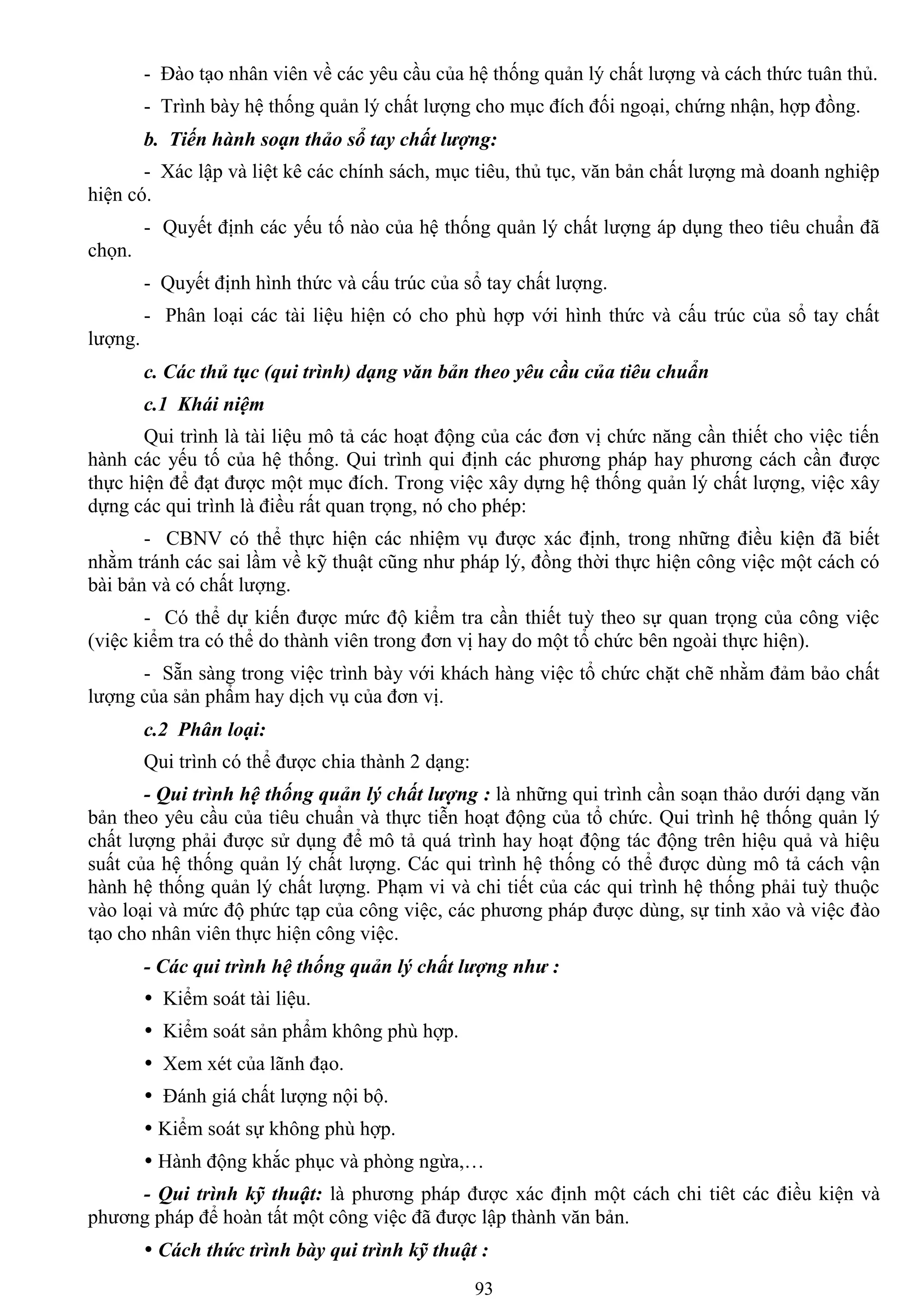 93
- Đào tạo nhân viên về các yêu cầu của hệ thống quản lý chất lƣợng và cách thức tuân thủ.
- Trình bày hệ thống quản lý chất lƣợng cho mục đích đối ngoại, chứng nhận, hợp đồng.
b. Tiến hành soạn thảo sổ tay chất lượng:
- Xác lập và liệt kê các chính sách, mục tiêu, thủ tục, văn bản chất lƣợng mà doanh nghiệp
hiện có.
- Quyết định các yếu tố nào của hệ thống quản lý chất lƣợng áp dụng theo tiêu chuẩn đã
chọn.
- Quyết định hình thức và cấu trúc của sổ tay chất lƣợng.
- Phân loại các tài liệu hiện có cho phù hợp với hình thức và cấu trúc của sổ tay chất
lƣợng.
c. Các thủ tục (qui trình) dạng văn bản theo yêu cầu của tiêu chuẩn
c.1 Khái niệm
Qui trình là tài liệu mô tả các hoạt động của các đơn vị chức năng cần thiết cho việc tiến
hành các yếu tố của hệ thống. Qui trình qui định các phƣơng pháp hay phƣơng cách cần đƣợc
thực hiện để đạt đƣợc một mục đích. Trong việc xây dựng hệ thống quản lý chất lƣợng, việc xây
dựng các qui trình là điều rất quan trọng, nó cho phép:
- CBNV có thể thực hiện các nhiệm vụ đƣợc xác định, trong những điều kiện đã biết
nhằm tránh các sai lầm về kỹ thuật cũng nhƣ pháp lý, đồng thời thực hiện công việc một cách có
bài bản và có chất lƣợng.
- Có thể dự kiến đƣợc mức độ kiểm tra cần thiết tuỳ theo sự quan trọng của công việc
(việc kiểm tra có thể do thành viên trong đơn vị hay do một tổ chức bên ngoài thực hiện).
- Sẵn sàng trong việc trình bày với khách hàng việc tổ chức chặt chẽ nhằm đảm bảo chất
lƣợng của sản phẩm hay dịch vụ của đơn vị.
c.2 Phân loại:
Qui trình có thể đƣợc chia thành 2 dạng:
- Qui trình hệ thống quản lý chất lượng : là những qui trình cần soạn thảo dƣới dạng văn
bản theo yêu cầu của tiêu chuẩn và thực tiễn hoạt động của tổ chức. Qui trình hệ thống quản lý
chất lƣợng phải đƣợc sử dụng để mô tả quá trình hay hoạt động tác động trên hiệu quả và hiệu
suất của hệ thống quản lý chất lƣợng. Các qui trình hệ thống có thể đƣợc dùng mô tả cách vận
hành hệ thống quản lý chất lƣợng. Phạm vi và chi tiết của các qui trình hệ thống phải tuỳ thuộc
vào loại và mức độ phức tạp của công việc, các phƣơng pháp đƣợc dùng, sự tinh xảo và việc đào
tạo cho nhân viên thực hiện công việc.
- Các qui trình hệ thống quản lý chất lượng như :
 Kiểm soát tài liệu.
 Kiểm soát sản phẩm không phù hợp.
 Xem xét của lãnh đạo.
 Đánh giá chất lƣợng nội bộ.
 Kiểm soát sự không phù hợp.
 Hành động khắc phục và phòng ngừa,…
- Qui trình kỹ thuật: là phƣơng pháp đƣợc xác định một cách chi tiêt các điều kiện và
phƣơng pháp để hoàn tất một công việc đã đƣợc lập thành văn bản.
 Cách thức trình bày qui trình kỹ thuật :
 