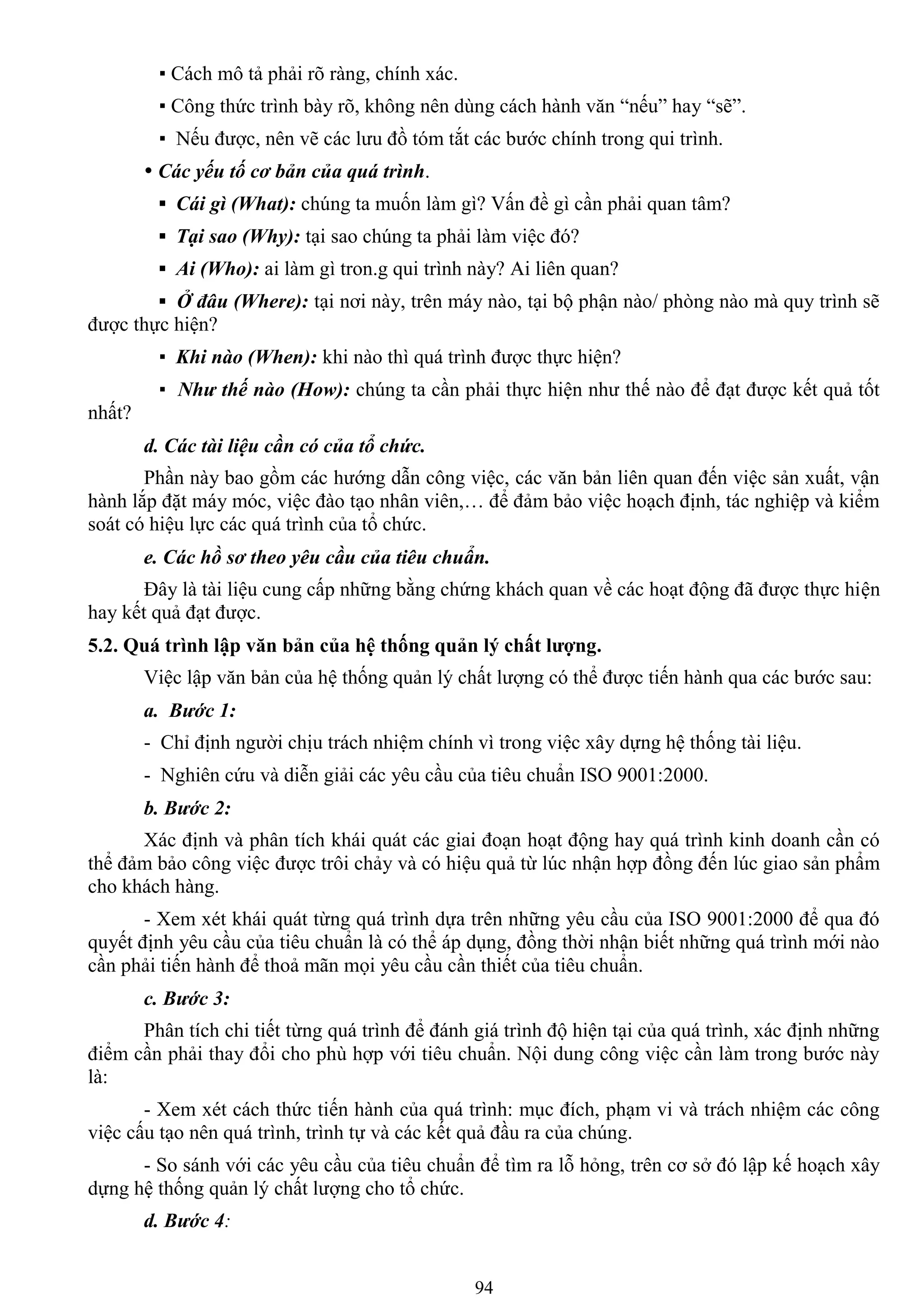 94
▪ Cách mô tả phải rõ ràng, chính xác.
▪ Công thức trình bày rõ, không nên dùng cách hành văn “nếu” hay “sẽ”.
▪ Nếu đƣợc, nên vẽ các lƣu đồ tóm tắt các bƣớc chính trong qui trình.
 Các yếu tố cơ bản của quá trình.
▪ Cái gì (What): chúng ta muốn làm gì? Vấn đề gì cần phải quan tâm?
▪ Tại sao (Why): tại sao chúng ta phải làm việc đó?
▪ Ai (Who): ai làm gì tron.g qui trình này? Ai liên quan?
▪ Ở đâu (Where): tại nơi này, trên máy nào, tại bộ phận nào/ phòng nào mà quy trình sẽ
đƣợc thực hiện?
▪ Khi nào (When): khi nào thì quá trình đƣợc thực hiện?
▪ Như thế nào (How): chúng ta cần phải thực hiện nhƣ thế nào để đạt đƣợc kết quả tốt
nhất?
d. Các tài liệu cần có của tổ chức.
Phần này bao gồm các hƣớng dẫn công việc, các văn bản liên quan đến việc sản xuất, vận
hành lắp đặt máy móc, việc đào tạo nhân viên,… để đảm bảo việc hoạch định, tác nghiệp và kiểm
soát có hiệu lực các quá trình của tổ chức.
e. Các hồ sơ theo yêu cầu của tiêu chuẩn.
Đây là tài liệu cung cấp những bằng chứng khách quan về các hoạt động đã đƣợc thực hiện
hay kết quả đạt đƣợc.
5.2. Quá trình lập văn bản của hệ thống quản lý chất lƣợng.
Việc lập văn bản của hệ thống quản lý chất lƣợng có thể đƣợc tiến hành qua các bƣớc sau:
a. Bước 1:
- Chỉ định ngƣời chịu trách nhiệm chính vì trong việc xây dựng hệ thống tài liệu.
- Nghiên cứu và diễn giải các yêu cầu của tiêu chuẩn ISO 9001:2000.
b. Bước 2:
Xác định và phân tích khái quát các giai đoạn hoạt động hay quá trình kinh doanh cần có
thể đảm bảo công việc đƣợc trôi chảy và có hiệu quả từ lúc nhận hợp đồng đến lúc giao sản phẩm
cho khách hàng.
- Xem xét khái quát từng quá trình dựa trên những yêu cầu của ISO 9001:2000 để qua đó
quyết định yêu cầu của tiêu chuẩn là có thể áp dụng, đồng thời nhận biết những quá trình mới nào
cần phải tiến hành để thoả mãn mọi yêu cầu cần thiết của tiêu chuẩn.
c. Bước 3:
Phân tích chi tiết từng quá trình để đánh giá trình độ hiện tại của quá trình, xác định những
điểm cần phải thay đổi cho phù hợp với tiêu chuẩn. Nội dung công việc cần làm trong bƣớc này
là:
- Xem xét cách thức tiến hành của quá trình: mục đích, phạm vi và trách nhiệm các công
việc cấu tạo nên quá trình, trình tự và các kết quả đầu ra của chúng.
- So sánh với các yêu cầu của tiêu chuẩn để tìm ra lỗ hỏng, trên cơ sở đó lập kế hoạch xây
dựng hệ thống quản lý chất lƣợng cho tổ chức.
d. Bước 4:
 