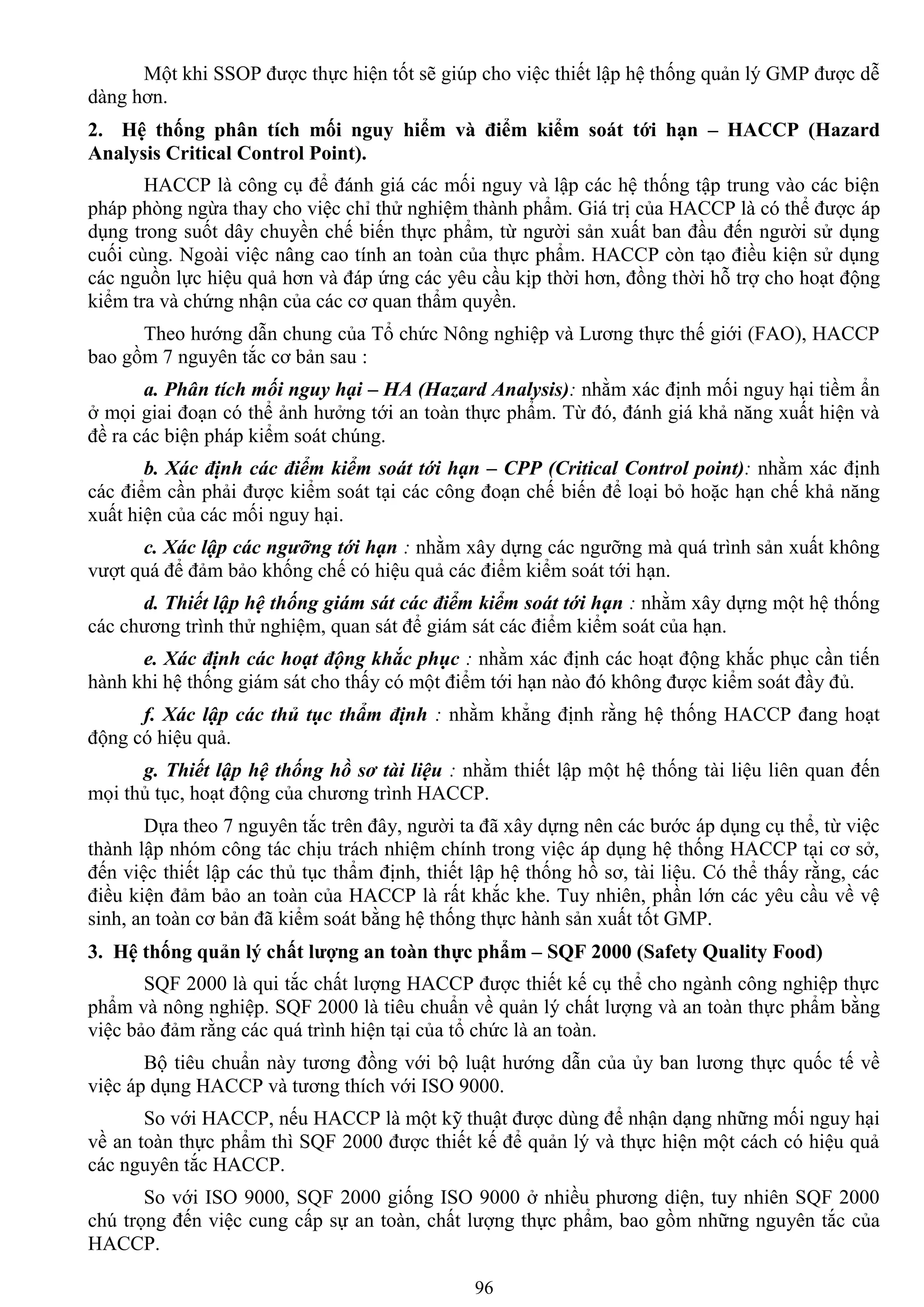 96
Một khi SSOP đƣợc thực hiện tốt sẽ giúp cho việc thiết lập hệ thống quản lý GMP đƣợc dễ
dàng hơn.
2. Hệ thống phân tích mối nguy hiểm và điểm kiểm soát tới hạn – HACCP (Hazard
Analysis Critical Control Point).
HACCP là công cụ để đánh giá các mối nguy và lập các hệ thống tập trung vào các biện
pháp phòng ngừa thay cho việc chỉ thử nghiệm thành phẩm. Giá trị của HACCP là có thể đƣợc áp
dụng trong suốt dây chuyền chế biến thực phẩm, từ ngƣời sản xuất ban đầu đến ngƣời sử dụng
cuối cùng. Ngoài việc nâng cao tính an toàn của thực phẩm. HACCP còn tạo điều kiện sử dụng
các nguồn lực hiệu quả hơn và đáp ứng các yêu cầu kịp thời hơn, đồng thời hỗ trợ cho hoạt động
kiểm tra và chứng nhận của các cơ quan thẩm quyền.
Theo hƣớng dẫn chung của Tổ chức Nông nghiệp và Lƣơng thực thế giới (FAO), HACCP
bao gồm 7 nguyên tắc cơ bản sau :
a. Phân tích mối nguy hại – HA (Hazard Analysis): nhằm xác định mối nguy hại tiềm ẩn
ở mọi giai đoạn có thể ảnh hƣởng tới an toàn thực phẩm. Từ đó, đánh giá khả năng xuất hiện và
đề ra các biện pháp kiểm soát chúng.
b. Xác định các điểm kiểm soát tới hạn – CPP (Critical Control point): nhằm xác định
các điểm cần phải đƣợc kiểm soát tại các công đoạn chế biến để loại bỏ hoặc hạn chế khả năng
xuất hiện của các mối nguy hại.
c. Xác lập các ngưỡng tới hạn : nhằm xây dựng các ngƣỡng mà quá trình sản xuất không
vƣợt quá để đảm bảo khống chế có hiệu quả các điểm kiểm soát tới hạn.
d. Thiết lập hệ thống giám sát các điểm kiểm soát tới hạn : nhằm xây dựng một hệ thống
các chƣơng trình thử nghiệm, quan sát để giám sát các điểm kiểm soát của hạn.
e. Xác định các hoạt động khắc phục : nhằm xác định các hoạt động khắc phục cần tiến
hành khi hệ thống giám sát cho thấy có một điểm tới hạn nào đó không đƣợc kiểm soát đầy đủ.
f. Xác lập các thủ tục thẩm định : nhằm khẳng định rằng hệ thống HACCP đang hoạt
động có hiệu quả.
g. Thiết lập hệ thống hồ sơ tài liệu : nhằm thiết lập một hệ thống tài liệu liên quan đến
mọi thủ tục, hoạt động của chƣơng trình HACCP.
Dựa theo 7 nguyên tắc trên đây, ngƣời ta đã xây dựng nên các bƣớc áp dụng cụ thể, từ việc
thành lập nhóm công tác chịu trách nhiệm chính trong việc áp dụng hệ thống HACCP tại cơ sở,
đến việc thiết lập các thủ tục thẩm định, thiết lập hệ thống hồ sơ, tài liệu. Có thể thấy rằng, các
điều kiện đảm bảo an toàn của HACCP là rất khắc khe. Tuy nhiên, phần lớn các yêu cầu về vệ
sinh, an toàn cơ bản đã kiểm soát bằng hệ thống thực hành sản xuất tốt GMP.
3. Hệ thống quản lý chất lƣợng an toàn thực phẩm – SQF 2000 (Safety Quality Food)
SQF 2000 là qui tắc chất lƣợng HACCP đƣợc thiết kế cụ thể cho ngành công nghiệp thực
phẩm và nông nghiệp. SQF 2000 là tiêu chuẩn về quản lý chất lƣợng và an toàn thực phẩm bằng
việc bảo đảm rằng các quá trình hiện tại của tổ chức là an toàn.
Bộ tiêu chuẩn này tƣơng đồng với bộ luật hƣớng dẫn của ủy ban lƣơng thực quốc tế về
việc áp dụng HACCP và tƣơng thích với ISO 9000.
So với HACCP, nếu HACCP là một kỹ thuật đƣợc dùng để nhận dạng những mối nguy hại
về an toàn thực phẩm thì SQF 2000 đƣợc thiết kế để quản lý và thực hiện một cách có hiệu quả
các nguyên tắc HACCP.
So với ISO 9000, SQF 2000 giống ISO 9000 ở nhiều phƣơng diện, tuy nhiên SQF 2000
chú trọng đến việc cung cấp sự an toàn, chất lƣợng thực phẩm, bao gồm những nguyên tắc của
HACCP.
 
