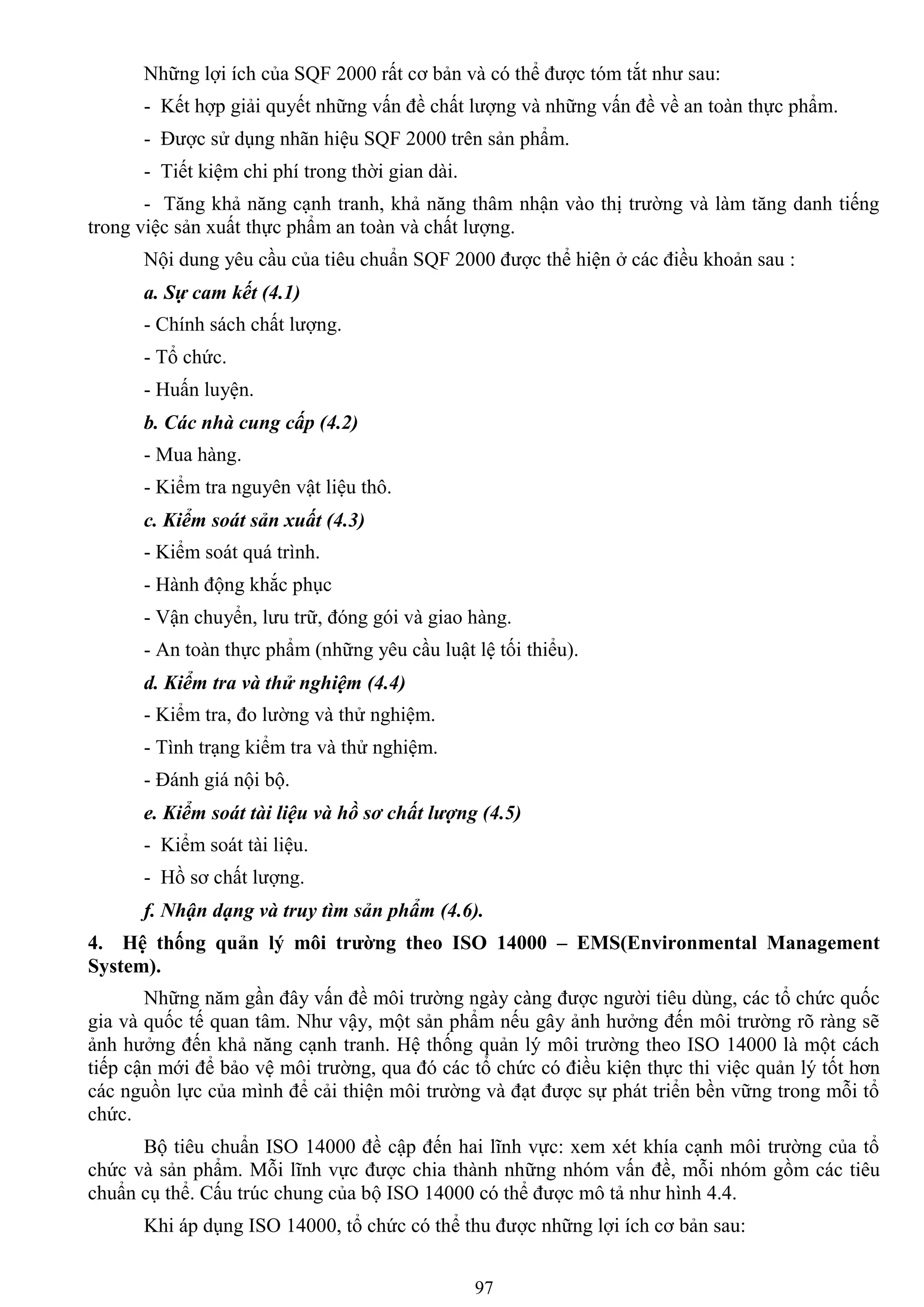 97
Những lợi ích của SQF 2000 rất cơ bản và có thể đƣợc tóm tắt nhƣ sau:
- Kết hợp giải quyết những vấn đề chất lƣợng và những vấn đề về an toàn thực phẩm.
- Đƣợc sử dụng nhãn hiệu SQF 2000 trên sản phẩm.
- Tiết kiệm chi phí trong thời gian dài.
- Tăng khả năng cạnh tranh, khả năng thâm nhận vào thị trƣờng và làm tăng danh tiếng
trong việc sản xuất thực phẩm an toàn và chất lƣợng.
Nội dung yêu cầu của tiêu chuẩn SQF 2000 đƣợc thể hiện ở các điều khoản sau :
a. Sự cam kết (4.1)
- Chính sách chất lƣợng.
- Tổ chức.
- Huấn luyện.
b. Các nhà cung cấp (4.2)
- Mua hàng.
- Kiểm tra nguyên vật liệu thô.
c. Kiểm soát sản xuất (4.3)
- Kiểm soát quá trình.
- Hành động khắc phục
- Vận chuyển, lƣu trữ, đóng gói và giao hàng.
- An toàn thực phẩm (những yêu cầu luật lệ tối thiểu).
d. Kiểm tra và thử nghiệm (4.4)
- Kiểm tra, đo lƣờng và thử nghiệm.
- Tình trạng kiểm tra và thử nghiệm.
- Đánh giá nội bộ.
e. Kiểm soát tài liệu và hồ sơ chất lượng (4.5)
- Kiểm soát tài liệu.
- Hồ sơ chất lƣợng.
f. Nhận dạng và truy tìm sản phẩm (4.6).
4. Hệ thống quản lý môi trƣờng theo ISO 14000 – EMS(Environmental Management
System).
Những năm gần đây vấn đề môi trƣờng ngày càng đƣợc ngƣời tiêu dùng, các tổ chức quốc
gia và quốc tế quan tâm. Nhƣ vậy, một sản phẩm nếu gây ảnh hƣởng đến môi trƣờng rõ ràng sẽ
ảnh hƣởng đến khả năng cạnh tranh. Hệ thống quản lý môi trƣờng theo ISO 14000 là một cách
tiếp cận mới để bảo vệ môi trƣờng, qua đó các tổ chức có điều kiện thực thi việc quản lý tốt hơn
các nguồn lực của mình để cải thiện môi trƣờng và đạt đƣợc sự phát triển bền vững trong mỗi tổ
chức.
Bộ tiêu chuẩn ISO 14000 đề cập đến hai lĩnh vực: xem xét khía cạnh môi trƣờng của tổ
chức và sản phẩm. Mỗi lĩnh vực đƣợc chia thành những nhóm vấn đề, mỗi nhóm gồm các tiêu
chuẩn cụ thể. Cấu trúc chung của bộ ISO 14000 có thể đƣợc mô tả nhƣ hình 4.4.
Khi áp dụng ISO 14000, tổ chức có thể thu đƣợc những lợi ích cơ bản sau:
 