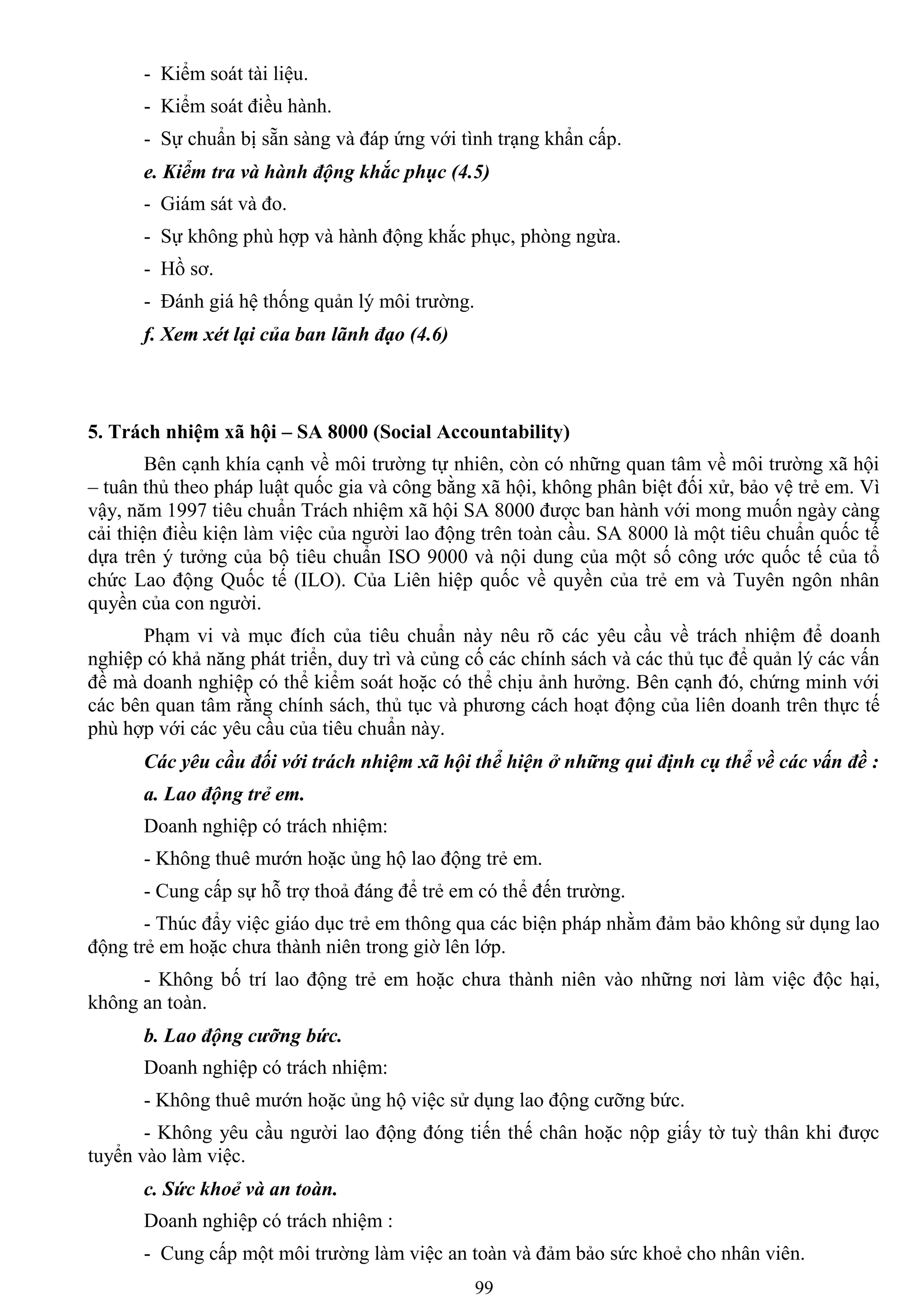 99
- Kiểm soát tài liệu.
- Kiểm soát điều hành.
- Sự chuẩn bị sẵn sàng và đáp ứng với tình trạng khẩn cấp.
e. Kiểm tra và hành động khắc phục (4.5)
- Giám sát và đo.
- Sự không phù hợp và hành động khắc phục, phòng ngừa.
- Hồ sơ.
- Đánh giá hệ thống quản lý môi trƣờng.
f. Xem xét lại của ban lãnh đạo (4.6)
5. Trách nhiệm xã hội – SA 8000 (Social Accountability)
Bên cạnh khía cạnh về môi trƣờng tự nhiên, còn có những quan tâm về môi trƣờng xã hội
– tuân thủ theo pháp luật quốc gia và công bằng xã hội, không phân biệt đối xử, bảo vệ trẻ em. Vì
vậy, năm 1997 tiêu chuẩn Trách nhiệm xã hội SA 8000 đƣợc ban hành với mong muốn ngày càng
cải thiện điều kiện làm việc của ngƣời lao động trên toàn cầu. SA 8000 là một tiêu chuẩn quốc tế
dựa trên ý tƣởng của bộ tiêu chuẩn ISO 9000 và nội dung của một số công ƣớc quốc tế của tổ
chức Lao động Quốc tế (ILO). Của Liên hiệp quốc về quyền của trẻ em và Tuyên ngôn nhân
quyền của con ngƣời.
Phạm vi và mục đích của tiêu chuẩn này nêu rõ các yêu cầu về trách nhiệm để doanh
nghiệp có khả năng phát triển, duy trì và củng cố các chính sách và các thủ tục để quản lý các vấn
đề mà doanh nghiệp có thể kiểm soát hoặc có thể chịu ảnh hƣởng. Bên cạnh đó, chứng minh với
các bên quan tâm rằng chính sách, thủ tục và phƣơng cách hoạt động của liên doanh trên thực tế
phù hợp với các yêu cầu của tiêu chuẩn này.
Các yêu cầu đối với trách nhiệm xã hội thể hiện ở những qui định cụ thể về các vấn đề :
a. Lao động trẻ em.
Doanh nghiệp có trách nhiệm:
- Không thuê mƣớn hoặc ủng hộ lao động trẻ em.
- Cung cấp sự hỗ trợ thoả đáng để trẻ em có thể đến trƣờng.
- Thúc đẩy việc giáo dục trẻ em thông qua các biện pháp nhằm đảm bảo không sử dụng lao
động trẻ em hoặc chƣa thành niên trong giờ lên lớp.
- Không bố trí lao động trẻ em hoặc chƣa thành niên vào những nơi làm việc độc hại,
không an toàn.
b. Lao động cưỡng bức.
Doanh nghiệp có trách nhiệm:
- Không thuê mƣớn hoặc ủng hộ việc sử dụng lao động cƣỡng bức.
- Không yêu cầu ngƣời lao động đóng tiến thế chân hoặc nộp giấy tờ tuỳ thân khi đƣợc
tuyển vào làm việc.
c. Sức khoẻ và an toàn.
Doanh nghiệp có trách nhiệm :
- Cung cấp một môi trƣờng làm việc an toàn và đảm bảo sức khoẻ cho nhân viên.
 