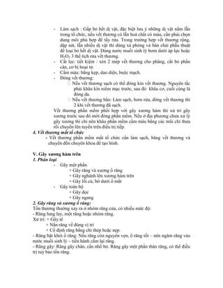 - Làm sạch : Gắp bỏ hết dị vật, đặc biệt lưu ý những dị vật nằm lẫn
trong tổ chức, nếu vết thương có lẫn hoá chất có màu, cần phải chọn
dung môi phù hợp để tẩy rửa. Trong trường hợp vết thương rộng,
dập nát, lẫn nhiều dị vật thí dùng xà phòng và bàn chải phẫu thuật
để loại bỏ hết dị vật. Dùng nước muối sinh lý bơm dưới áp lực hoặc
H2O2 3 thể tìch rửa vết thương.
- Cắt lọc: tiết kiệm : xén 2 mép vết thương cho phẳng, cắt bỏ phần
cân, cơ bị hoại tử.
- Cầm máu: bằng kẹp, dao diện, buộc mạch.
- Đóng vết thương:
Nếu vết thương sạch có thể đóng kìn vết thương. Nguyên tắc
phải khâu kìn niêm mạc trước, sau đó khâu cơ, cuối cùng là
đóng da.
Nếu vết thương bẩn: Làm sạch, bơm rửa, đóng vết thương thí
2 khi vết thương đã sạch.
Vết thương phần mềm phối hợp với gãy xương hàm thí xử trì gãy
xương trước sau đó mới đóng phần mềm. Nếu ở địa phương chưa xử lý
gãy xương thí chỉ nên khâu phần mềm cầm máu bằng các mũi chỉ thưa
rồi chuyển lên tuyến trên điều trị tiếp.
4. Vết thương mất tổ chức
- Vết thương phần mềm mất tổ chức cần làm sạch, băng vết thương và
chuyển đến chuyên khoa để tạo hính.
V. Gãy xƣơng hàm trên
1. Phân loại
- Gãy một phần
+ Gãy răng và xương ổ răng
+ Gãy nghành lên xương hàm trên
+ Gãy lồi củ, bờ dưới ổ mắt
- Gãy toàn bộ
+ Gãy dọc
+ Gãy ngang
2. Gãy răng và xương ổ răng:
Tổn thương thường xảy ra ở nhóm răng cửa, có nhiều mức độ:
- Răng lung lay, một răng hoặc nhóm răng.
Xử trì: + Gây tê
+ Nắn răng về đúng vị trì
+ Cố định răng bằng chỉ thép hoặc nẹp.
- Răng bật khỏi ổ răng: Nếu răng còn nguyên vẹn, ổ răng tốt – nên ngâm răng vào
nước muối sinh lý – tiến hành cắm lại răng.
- Răng gãy: Răng gãy chân, cần nhổ bỏ. Răng gãy một phần thân răng, có thể điều
trị tuỷ bảo tồn răng.
 