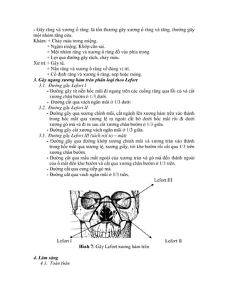 - Gãy răng và xương ổ răng: là tổn thương gãy xương ổ răng và răng, thường gãy
một nhóm răng cửa.
Khám: + Chảy máu trong miệng.
+ Ngậm miệng: Khớp cắn sai.
+ Một nhóm răng và xương ổ răng đổ vào phìa trong.
+ Lợi qua đường gãy rách, chảy máu.
Xử trì:+ Gây tê.
+ Nắn răng và xương ổ răng về đúng vị trì.
+ Cố định răng và xương ổ răng, nẹp hoặc máng.
3. Gãy ngang xương hàm trên phân loại theo Lefort
3.1. Đường gãy Lefort I
- Đường gãy từ nền hốc mũi đi ngang trên các cuống răng qua lồi củ và cắt
xương chân bướm ở 1/3 dưới.
- Đường cắt qua vách ngăn mũi ở 1/3 dưới
3.2. Đường gãy Lefort II
- Đường gãy qua xương chình mũi, cắt ngành lên xương hàm trên vào thành
trong hốc mắt qua xương lệ ra ngoài cắt bờ dưới hốc mắt rồi đi dưới
xương gò má và đi ra sau cắt xương chân bướm ở 1/3 giữa.
- Đường gãy cắt xương vách ngăn mũi ở 1/3 giữa.
3.3. Đường gãy Lefort III (tách rời sọ – mặt)
- Đường gãy qua đường khớp xương chình mũi và xương trán vào thành
trong hốc mắt qua xương lệ, xương giấy, tới khe bướm rồi cắt qua 1/3 trên
xương chân bướm.
- Đường cắt qua mấu mắt ngoài của xương trán và gò má đến thành ngoài
của ổ mắt đến khe bướm và cắt qua xương chân bướm ở 1/3 trên.
- Đường cắt qua cung tiếp gò má.
- Đường cắt qua vách ngăn mũi ở 1/3 trên.
Lefort III
Lefort I Lefort II
Hình 7: Gãy Lefort xương hàm trên
4. Lâm sàng
4.1. Toàn thân
 