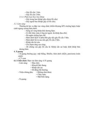 - Gãy lồi cầu 1 bên.
- Gãy lồi cầu 2 bên.
3.1.4. Phân loại theo bao khớp:
- Gãy trong bao khớp( gãy chỏm lồi cầu)
- Gãy ngoài bao khớp( gãy cổ lồi cầu).
3.2. Lâm sàng:
Thường do lực va đập vào vùng cằm( chiếm khoảng 60% trường hợp), hoặc
cành ngang xương hàm dưới.
- Sưng nề vùng khớp thái dương hàm.
- Có thể chảy máu ở ống tai ngoài. ấn khớp đau chói.
- Há ngậm miệng hạn chế.
- Hàm dưới lệch về phìa bên gãy nếu gãy lồi cầu 1 bên.
- Hàm dưới lùi ra sau nếu gãy lồi cầu 2 bên.
- Khớp cắn hở cửa.
- Chỉ chạm răng sau cùng.
- Di chứng của gãy lồi cầu là: Khớp cắn sai hoặc dình khớp thái
dương hàm
4. X quang
- X-quang thường quy: mặt thẳng, Shuller, hàm dưới chếch, panorama (toàn
cảnh).
- CT scan
6.4. Chẩn đoán: Dựa vào lâm sàng và X quang
- Lâm sàng: + Đau chói.
+ Khuyết bậc thang.
+ Khớp cắn sai.
+ Di động bất thường.
- Triệu chứng phụ: + Không nhai được.
+ Chảy máu.
+ Mặt biến dạng.
- X quang.
 