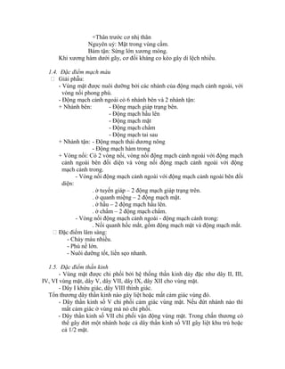 +Thân trước cơ nhị thân
Nguyên uỷ: Mặt trong vùng cằm.
Bám tận: Sừng lớn xương móng.
Khi xương hàm dưới gãy, cơ đối kháng co kéo gây di lệch nhiều.
1.4. Đặc điểm mạch máu
 Giải phẫu:
- Vùng mặt được nuôi dưỡng bởi các nhánh của động mạch cảnh ngoài, với
vòng nối phong phú.
- Động mạch cảnh ngoài có 6 nhánh bên và 2 nhánh tận:
+ Nhánh bên: - Động mạch giáp trạng bên.
- Động mạch hầu lên
- Động mạch mặt
- Động mạch chẩm
- Động mạch tai sau
+ Nhánh tận: - Động mạch thái dương nông
- Động mạch hàm trong
+ Vòng nối: Có 2 vòng nối, vòng nối động mạch cảnh ngoài với động mạch
cảnh ngoài bên đối diện và vòng nối động mạch cảnh ngoài với động
mạch cảnh trong.
- Vòng nối động mạch cảnh ngoài với động mạch cảnh ngoài bên đối
diện:
. ở tuyến giáp – 2 động mạch giáp trạng trên.
. ở quanh miệng – 2 động mạch mặt.
. ở hầu – 2 động mạch hầu lên.
. ở chẩm – 2 động mạch chẩm.
- Vòng nối động mạch cảnh ngoài - động mạch cảnh trong:
. Nối quanh hốc mắt, gồm động mạch mặt và động mạch mắt.
Đặc điểm lâm sàng:
- Chảy máu nhiều.
- Phù nề lớn.
- Nuôi dưỡng tốt, liền sẹo nhanh.
1.5. Đặc điểm thần kinh
- Vùng mặt được chi phối bởi hệ thống thần kinh dày đặc như dây II, III,
IV, VI vùng mặt, dây V, dây VII, dây IX, dây XII cho vùng mặt.
- Dây I khứu giác, dây VIII thính giác.
Tổn thương dây thần kinh nào gây liệt hoặc mất cảm giác vùng đó.
- Dây thần kinh số V chi phối cảm giác vùng mặt. Nếu đứt nhánh nào thí
mất cảm giác ở vùng mà nó chi phối.
- Dây thần kinh số VII chi phối vận động vùng mặt. Trong chấn thương có
thể gây đứt một nhánh hoặc cả dây thần kinh số VII gây liệt khu trú hoặc
cả 1/2 mặt.
 