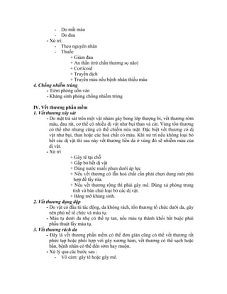 - Do mất máu
- Do đau
- Xử trì:
- Theo nguyên nhân
- Thuốc
+ Giảm đau
+ An thần (trừ chấn thương sọ não)
+ Corticoid
+ Truyền dịch
+ Truyền máu nếu bệnh nhân thiếu máu
4. Chống nhiễm trùng
- Tiêm phòng uốn ván
- Kháng sinh phòng chống nhiễm trùng
IV. Vết thƣơng phần mềm
1. Vết thương xây sát
- Do mặt trà sát trên một vật nhám gây bong lớp thượng bí, vết thương rớm
máu, đau rát, cơ thể có nhiều dị vật như bụi than và cát. Vùng tổn thương
có thể nhỏ nhưng cũng có thể chiếm nửa mặt. Đặc biệt vết thương có dị
vật như bụi, than hoặc các hoá chất có màu. Khi xử trì nếu không loại bỏ
hết các dị vật thí sau này vết thương liền da ở vùng đó sẽ nhiễm màu của
dị vật.
- Xử trì
+ Gây tê tại chỗ
+ Gắp bỏ hết dị vật
+ Dùng nước muối phun dưới áp lực
+ Nếu vết thương có lẫn hoá chất cần phải chọn dung môi phù
hợp để tẩy rửa.
+ Nếu vết thương rộng thí phải gây mê. Dùng xà phòng trung
tình và bàn chải loại bỏ các dị vật.
+ Băng mỡ kháng sinh.
2. Vết thương đụng dập
- Do vật có đầu tù tác động, da không rách, tổn thương tổ chức dưới da, gây
nên phù nề tổ chức và máu tụ.
- Máu tụ dưới da nhẹ có thể tự tan, nếu máu tụ thành khối bắt buộc phải
phẫu thuật lấy máu tụ.
3. Vết thương rách da
- Đây là vết thương phần mềm có thể đơn giản cũng có thể vết thương rất
phức tạp hoặc phối hợp với gãy xương hàm, vết thương có thể sạch hoặc
bẩn, bệnh nhân có thể đến sớm hay muộn.
- Xử lý qua các bước sau :
- Vô cảm: gây tê hoặc gây mê.
 