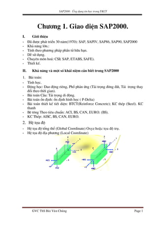 SAP2000. øng dông tin häc trong TKCT
Ch−¬ng 1. Giao diÖn SAP2000.
I. Giíi thiÖu
- §· ®−îc ph¸t triÓn 30 n¨m(1970): SAP, SAPIV, SAP86, SAP90, SAP2000
- Kh¶ n¨ng lín.:
- TÝnh theo ph−¬ng ph¸p phÇn tö h÷u h¹n.
- DÔ sö dông.
- Chuyªn m«n ho¸: CSI( SAP, ETABS, SAFE).
- ThiÕt kÕ.
II. Kh¶ n¨ng vμ mét sè kh¸i niÖm cÇn biÕt trong SAP2000
1. Bμi to¸n:
- TÜnh häc.
- §éng häc: Dao ®éng riªng, Phæ ph¶n øng (T¶i träng ®«ng ®Êt, T¶i träng thay
®æi theo thêi gian).
- Bμi to¸n CÇu: T¶i träng di ®éng.
- Bμi to¸n æn ®Þnh: æn ®Þnh h×nh häc ( P-Delta)
- Bμi to¸n thiÕt kÕ tiÕt diÖn: BTCT(Reinforce Concrete); KC thÐp (Steel). KC
thanh
- Bª t«ng Theo tiªu chuÈn: ACI, BS, CAN, EURO. (BS).
- KC ThÐp: AISC, BS, CAN, EURO.
2. HÖ täa ®é
- HÖ täa ®é tæng thÓ (Global Coordinate) Oxyz hoaëc toïa ñoä truï.
- HÖ täa ®é ®Þa ph−¬ng (Local Coordinate)
GVC ThS Buøi Vaên Chuùng Page 1
 