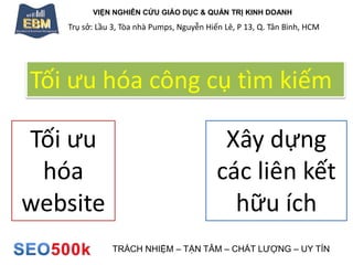 VIỆN NGHIÊN CỨU GIÁO DỤC & QUẢN TRỊ KINH DOANH
Trụ sở: Lầu 3, Tòa nhà Pumps, Nguyễn Hiến Lê, P 13, Q. Tân Bình, HCM
TRÁCH NHIỆM – TẬN TÂM – CHẤT LƯỢNG – UY TÍN
Tối ưu hóa công cụ tìm kiếm
Tối ưu
hóa
website
Xây dựng
các liên kết
hữu ích
 