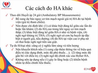 Các cách đo HA khác
✓ Theo dõi Huyết áp 24 giờ (Ambulatory BP Measurements)
✓ Bổ sung dự báo nguy cơ tim mạch ngoài giá trị HA đo tại bệnh
viện (giá trị tham chiếu).
✓ Nên được chỉ định khi: (1) có khác biệt đáng kể giữa các lần đo
hoặc lần khám; (2) đo HA cao trong khi nguy cơ tim mạch
thấp; (3) khác biệt đáng kể giữa HA ở nhà và bệnh viện, (4)
nghi ngờ kháng trị THA; (5) nghi ngờ có cơn hạ huyết áp đặc
biệt ở người già, tiểu đường; (4) đo HA tại viện cao ở phụ nữ
có thai hoặc nghi ngờ tiền sản giật.
✓ Tự đo HAtại nhà: cũng có ý nghĩa lâm sàng và tiên lượng
✓ Nên khuyến khích nếu (1) cung cấp thêm thông tin về hiệu quả
điều trị (tác dụng đỉnh, mức độ phủ thuốc…); (2) tăng mức độ
gắn bó với điều trị; (3) nghi ngờ độ chính xác của Holter HA.
✓ Không nên áp dụng nếu (1) gây lo lắng hoặc (2) khiến bệnh
nhân tự điều chỉnh liều thuốc.
 