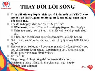 Thay đổi lối sống hợp lý, tích cực và kiểm soát các YTNC: cho
mọi b/n để hạ HA, giảm số lượng thuốc cần dùng, ngăn ngừa
tiến triển HA...
Chế độ ăn hợp lý, đảm bảo đủ K+, Mg++, Ca++
Giảm muối, ít hơn 100 mmol natri/ngày (6 gram NaCl/ngày).
Thêm rau xanh, hoa quả tươi, ăn nhiều chất xơ và protein thực
vật.
Ít béo, hạn chế thức ăn có nhiều cholesterol và acid béo no
Giảm cân (nếu thừa cân) và duy trì cân nặng lý tưởng BMI 18.5-25
kg/m2
Hạn chế rượu: số lượng <3 cốc/ngày (nam), <2 cốc/ngày (nữ): cốc
tiêu chuẩn chứa 15ml ethanol tương đương với 360ml bia hoặc
150ml rượu vang hoặc 30ml whisky.
Bỏ thuốc lá
Tăng cường các hoạt động thể lực ở mức thích hợp.
Tránh căng thẳng thần kinh, thư giãn, nghỉ ngơi hợp lý
Tránh bị lạnh đột ngột
THAY ĐỔI LỐI SỐNG
 